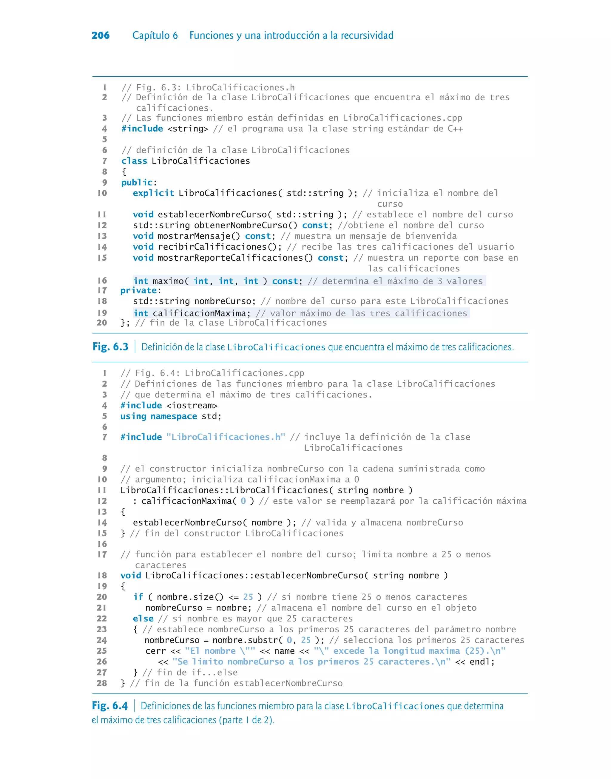206 Capítulo 6 Funciones y una introducción a la recursividad
1 // Fig. 6.3: LibroCalificaciones.h
2 // Definición de la clase LibroCalificaciones que encuentra el máximo de tres
calificaciones.
3 // Las funciones miembro están definidas en LibroCalificaciones.cpp
4 #include string // el programa usa la clase string estándar de C++
5
6 // definición de la clase LibroCalificaciones
7 class LibroCalificaciones
8 {
9 public:
10 explicit LibroCalificaciones( std::string ); // inicializa el nombre del
curso
11 void establecerNombreCurso( std::string ); // establece el nombre del curso
12 std::string obtenerNombreCurso() const; //obtiene el nombre del curso
13 void mostrarMensaje() const; // muestra un mensaje de bienvenida
14 void recibirCalificaciones(); // recibe las tres calificaciones del usuario
15 void mostrarReporteCalificaciones() const; // muestra un reporte con base en
las calificaciones
16 int maximo( int, int, int ) const; // determina el máximo de 3 valores
17 private:
18 std::string nombreCurso; // nombre del curso para este LibroCalificaciones
19 int calificacionMaxima; // valor máximo de las tres calificaciones
20 }; // fin de la clase LibroCalificaciones
Fig. 6.3  Definición de la clase LibroCalificaciones que encuentra el máximo de tres calificaciones.
1 // Fig. 6.4: LibroCalificaciones.cpp
2 // Definiciones de las funciones miembro para la clase LibroCalificaciones
3 // que determina el máximo de tres calificaciones.
4 #include iostream
5 using namespace std;
6
7 #include LibroCalificaciones.h // incluye la definición de la clase
LibroCalificaciones
8
9 // el constructor inicializa nombreCurso con la cadena suministrada como
10 // argumento; inicializa calificacionMaxima a 0
11 LibroCalificaciones::LibroCalificaciones( string nombre )
12 : calificacionMaxima( 0 ) // este valor se reemplazará por la calificación máxima
13 {
14 establecerNombreCurso( nombre ); // valida y almacena nombreCurso
15 } // fin del constructor LibroCalificaciones
16
17 // función para establecer el nombre del curso; limita nombre a 25 o menos
caracteres
18 void LibroCalificaciones::establecerNombreCurso( string nombre )
19 {
20 if ( nombre.size() = 25 ) // si nombre tiene 25 o menos caracteres
21 nombreCurso = nombre; // almacena el nombre del curso en el objeto
22 else // si nombre es mayor que 25 caracteres
23 { // establece nombreCurso a los primeros 25 caracteres del parámetro nombre
24 nombreCurso = nombre.substr( 0, 25 ); // selecciona los primeros 25 caracteres
25 cerr  El nombre   name   excede la longitud maxima (25).n
26  Se limito nombreCurso a los primeros 25 caracteres.n  endl;
27 } // fin de if...else
28 } // fin de la función establecerNombreCurso
Fig. 6.4  Definiciones de las funciones miembro para la clase LibroCalificaciones que determina
el máximo de tres calificaciones (parte 1 de 2).
 