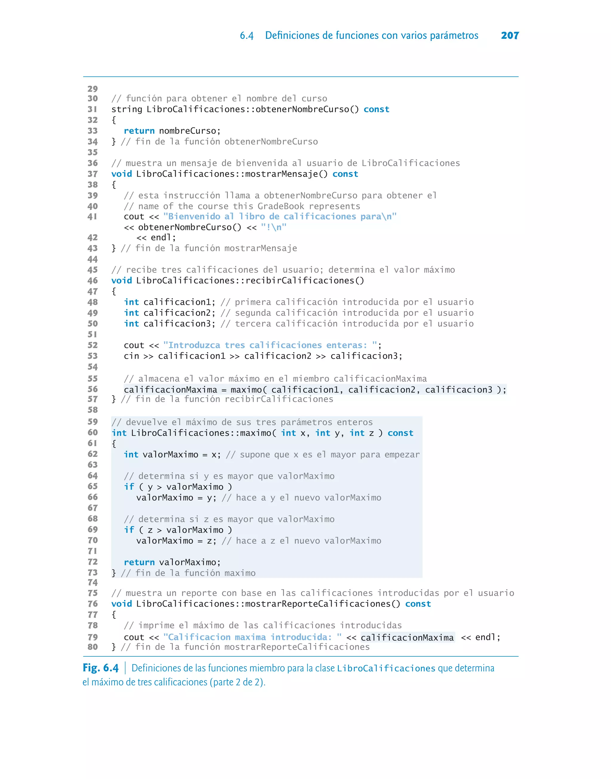 6.4 Definiciones de funciones con varios parámetros 207
29
30 // función para obtener el nombre del curso
31 string LibroCalificaciones::obtenerNombreCurso() const
32 {
33 return nombreCurso;
34 } // fin de la función obtenerNombreCurso
35
36 // muestra un mensaje de bienvenida al usuario de LibroCalificaciones
37 void LibroCalificaciones::mostrarMensaje() const
38 {
39 // esta instrucción llama a obtenerNombreCurso para obtener el
40 // name of the course this GradeBook represents
41 cout  Bienvenido al libro de calificaciones paran
 obtenerNombreCurso()  !n
42  endl;
43 } // fin de la función mostrarMensaje
44
45 // recibe tres calificaciones del usuario; determina el valor máximo
46 void LibroCalificaciones::recibirCalificaciones()
47 {
48 int calificacion1; // primera calificación introducida por el usuario
49 int calificacion2; // segunda calificación introducida por el usuario
50 int calificacion3; // tercera calificación introducida por el usuario
51
52 cout  Introduzca tres calificaciones enteras: ;
53 cin  calificacion1  calificacion2  calificacion3;
54
55 // almacena el valor máximo en el miembro calificacionMaxima
56 calificacionMaxima = maximo( calificacion1, calificacion2, calificacion3 );
57 } // fin de la función recibirCalificaciones
58
59 // devuelve el máximo de sus tres parámetros enteros
60 int LibroCalificaciones::maximo( int x, int y, int z ) const
61 {
62 int valorMaximo = x; // supone que x es el mayor para empezar
63
64 // determina si y es mayor que valorMaximo
65 if ( y  valorMaximo )
66 valorMaximo = y; // hace a y el nuevo valorMaximo
67
68 // determina si z es mayor que valorMaximo
69 if ( z  valorMaximo )
70 valorMaximo = z; // hace a z el nuevo valorMaximo
71
72 return valorMaximo;
73 } // fin de la función maximo
74
75 // muestra un reporte con base en las calificaciones introducidas por el usuario
76 void LibroCalificaciones::mostrarReporteCalificaciones() const
77 {
78 // imprime el máximo de las calificaciones introducidas
79 cout  Calificacion maxima introducida:   calificacionMaxima  endl;
80 } // fin de la función mostrarReporteCalificaciones
Fig. 6.4  Definiciones de las funciones miembro para la clase LibroCalificaciones que determina
el máximo de tres calificaciones (parte 2 de 2).
 