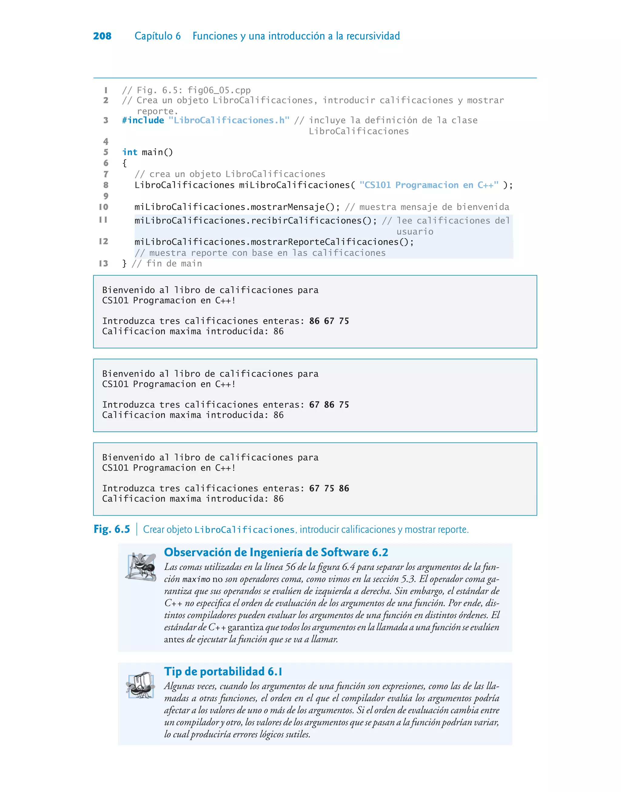 208 Capítulo 6 Funciones y una introducción a la recursividad
1 // Fig. 6.5: fig06_05.cpp
2 // Crea un objeto LibroCalificaciones, introducir calificaciones y mostrar
reporte.
3 #include LibroCalificaciones.h // incluye la definición de la clase
LibroCalificaciones
4
5 int main()
6 {
7 // crea un objeto LibroCalificaciones
8 LibroCalificaciones miLibroCalificaciones( CS101 Programacion en C++ );
9
10 miLibroCalificaciones.mostrarMensaje(); // muestra mensaje de bienvenida
11 miLibroCalificaciones.recibirCalificaciones(); // lee calificaciones del
usuario
12 miLibroCalificaciones.mostrarReporteCalificaciones();
// muestra reporte con base en las calificaciones
13 } // fin de main
Bienvenido al libro de calificaciones para
CS101 Programacion en C++!
Introduzca tres calificaciones enteras: 86 67 75
Calificacion maxima introducida: 86
Bienvenido al libro de calificaciones para
CS101 Programacion en C++!
Introduzca tres calificaciones enteras: 67 86 75
Calificacion maxima introducida: 86
Bienvenido al libro de calificaciones para
CS101 Programacion en C++!
Introduzca tres calificaciones enteras: 67 75 86
Calificacion maxima introducida: 86
Fig. 6.5  Crear objeto LibroCalificaciones, introducir calificaciones y mostrar reporte.
Observación de Ingeniería de Software 6.2
Las comas utilizadas en la línea 56 de la figura 6.4 para separar los argumentos de la fun-
ción maximo no son operadores coma, como vimos en la sección 5.3. El operador coma ga-
rantiza que sus operandos se evalúen de izquierda a derecha. Sin embargo, el estándar de
C++ no especifica el orden de evaluación de los argumentos de una función. Por ende, dis-
tintos compiladores pueden evaluar los argumentos de una función en distintos órdenes. El
estándardeC++garantizaquetodoslosargumentosenlallamadaaunafunciónseevalúen
antes de ejecutar la función que se va a llamar.
Tip de portabilidad 6.1
Algunas veces, cuando los argumentos de una función son expresiones, como las de las lla-
madas a otras funciones, el orden en el que el compilador evalúa los argumentos podría
afectar a los valores de uno o más de los argumentos. Si el orden de evaluación cambia entre
un compilador y otro, los valores de los argumentos que se pasan a la función podrían variar,
lo cual produciría errores lógicos sutiles.
 
