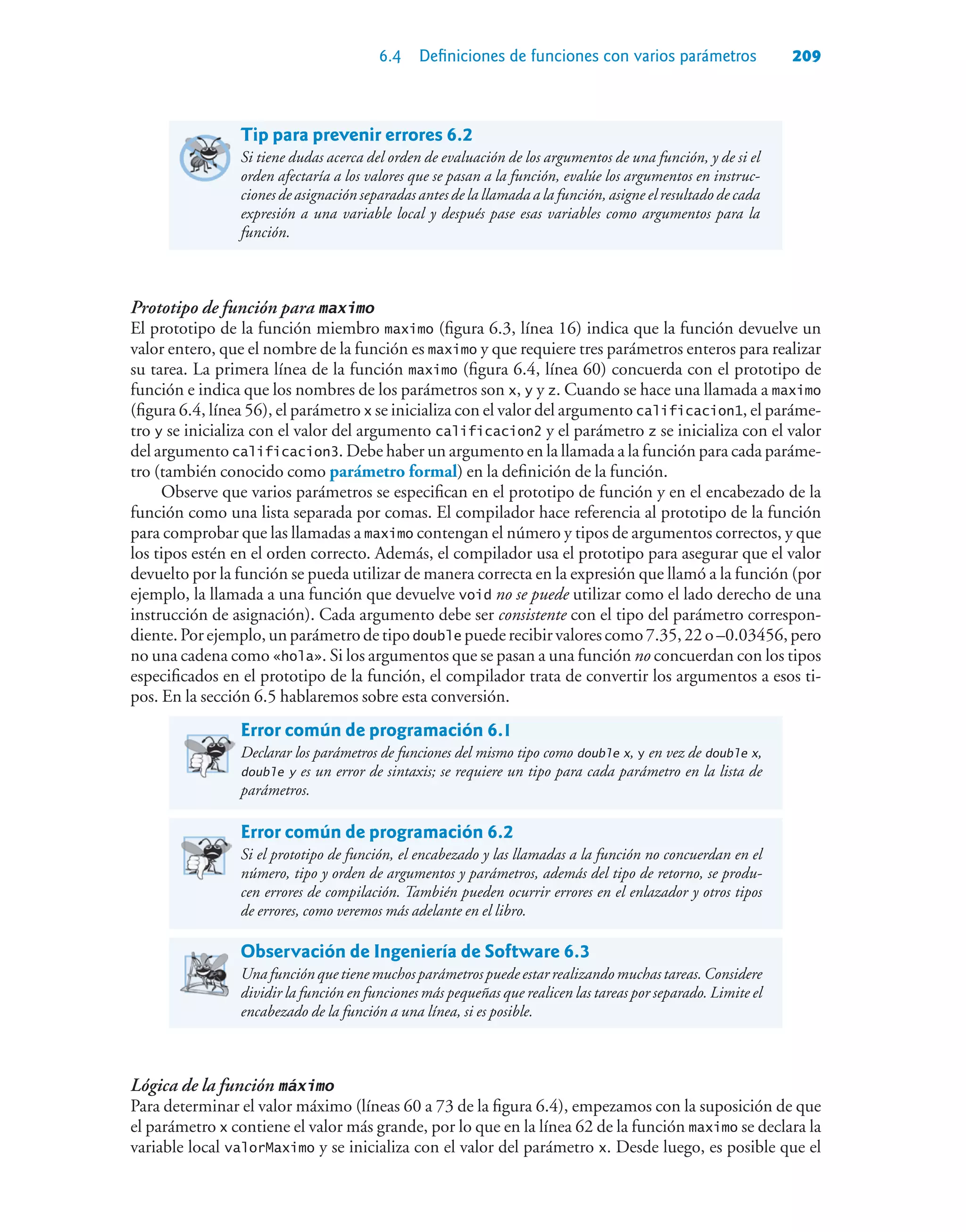 6.4 Definiciones de funciones con varios parámetros 209
Tip para prevenir errores 6.2
Si tiene dudas acerca del orden de evaluación de los argumentos de una función, y de si el
orden afectaría a los valores que se pasan a la función, evalúe los argumentos en instruc-
ciones de asignación separadas antes de la llamada a la función, asigne el resultado de cada
expresión a una variable local y después pase esas variables como argumentos para la
función.
Prototipo de función para maximo
El prototipo de la función miembro maximo (figura 6.3, línea 16) indica que la función devuelve un
valor entero, que el nombre de la función es maximo y que requiere tres parámetros enteros para realizar
su tarea. La primera línea de la función maximo (figura 6.4, línea 60) concuerda con el prototipo de
función e indica que los nombres de los parámetros son x, y y z. Cuando se hace una llamada a maximo
(figura 6.4, línea 56), el parámetro x se inicializa con el valor del argumento calificacion1, el paráme-
tro y se inicializa con el valor del argumento calificacion2 y el parámetro z se inicializa con el valor
del argumento calificacion3. Debe haber un argumento en la llamada a la función para cada paráme-
tro (también conocido como parámetro formal) en la definición de la función.
Observe que varios parámetros se especifican en el prototipo de función y en el encabezado de la
función como una lista separada por comas. El compilador hace referencia al prototipo de la función
para comprobar que las llamadas a maximo contengan el número y tipos de argumentos correctos, y que
los tipos estén en el orden correcto. Además, el compilador usa el prototipo para asegurar que el valor
devuelto por la función se pueda utilizar de manera correcta en la expresión que llamó a la función (por
ejemplo, la llamada a una función que devuelve void no se puede utilizar como el lado derecho de una
instrucción de asignación). Cada argumento debe ser consistente con el tipo del parámetro correspon-
diente.Porejemplo,unparámetrodetipodouble puederecibirvalorescomo7.35,22o–0.03456,pero
no una cadena como «hola». Si los argumentos que se pasan a una función no concuerdan con los tipos
especificados en el prototipo de la función, el compilador trata de convertir los argumentos a esos ti-
pos. En la sección 6.5 hablaremos sobre esta conversión.
Error común de programación 6.1
Declarar los parámetros de funciones del mismo tipo como double x, y en vez de double x,
double y es un error de sintaxis; se requiere un tipo para cada parámetro en la lista de
parámetros.
Error común de programación 6.2
Si el prototipo de función, el encabezado y las llamadas a la función no concuerdan en el
número, tipo y orden de argumentos y parámetros, además del tipo de retorno, se produ-
cen errores de compilación. También pueden ocurrir errores en el enlazador y otros tipos
de errores, como veremos más adelante en el libro.
Observación de Ingeniería de Software 6.3
Unafunciónquetienemuchosparámetrospuedeestarrealizandomuchastareas.Considere
dividir la función en funciones más pequeñas que realicen las tareas por separado. Limite el
encabezado de la función a una línea, si es posible.
Lógica de la función máximo
Para determinar el valor máximo (líneas 60 a 73 de la figura 6.4), empezamos con la suposición de que
el parámetro x contiene el valor más grande, por lo que en la línea 62 de la función maximo se declara la
variable local valorMaximo y se inicializa con el valor del parámetro x. Desde luego, es posible que el
 