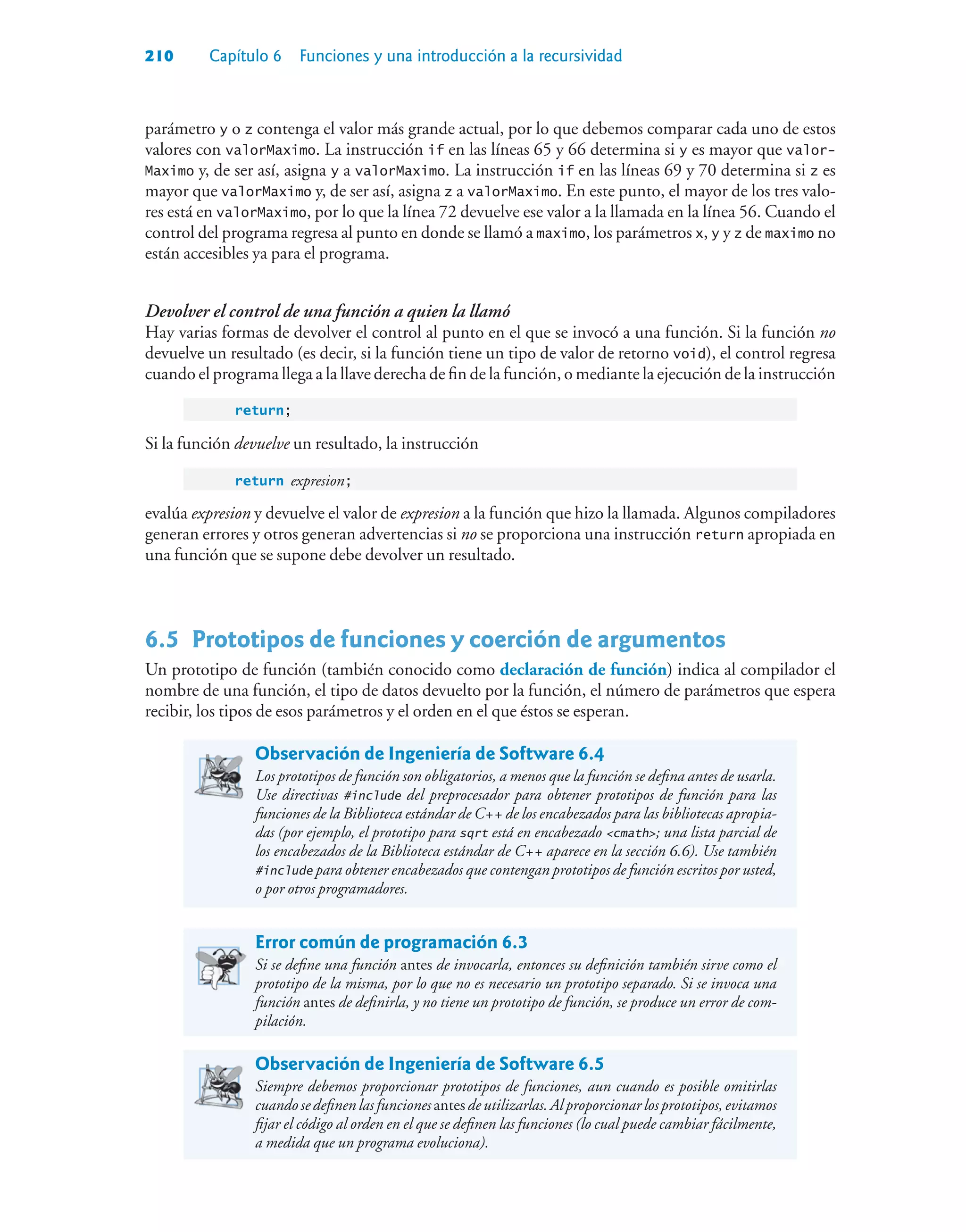 210 Capítulo 6 Funciones y una introducción a la recursividad
parámetro y o z contenga el valor más grande actual, por lo que debemos comparar cada uno de estos
valores con valorMaximo. La instrucción if en las líneas 65 y 66 determina si y es mayor que valor-
Maximo y, de ser así, asigna y a valorMaximo. La instrucción if en las líneas 69 y 70 determina si z es
mayor que valorMaximo y, de ser así, asigna z a valorMaximo. En este punto, el mayor de los tres valo-
res está en valorMaximo, por lo que la línea 72 devuelve ese valor a la llamada en la línea 56. Cuando el
control del programa regresa al punto en donde se llamó a maximo, los parámetros x, y y z de maximo no
están accesibles ya para el programa.
Devolver el control de una función a quien la llamó
Hay varias formas de devolver el control al punto en el que se invocó a una función. Si la función no
devuelve un resultado (es decir, si la función tiene un tipo de valor de retorno void), el control regresa
cuando el programa llega a la llave derecha de fin de la función, o mediante la ejecución de la instrucción
return;
Si la función devuelve un resultado, la instrucción
return expresion;
evalúa expresion y devuelve el valor de expresion a la función que hizo la llamada. Algunos compiladores
generan errores y otros generan advertencias si no se proporciona una instrucción return apropiada en
una función que se supone debe devolver un resultado.
6.5Prototipos de funciones y coerción de argumentos
Un prototipo de función (también conocido como declaración de función) indica al compilador el
nombre de una función, el tipo de datos devuelto por la función, el número de parámetros que espera
recibir, los tipos de esos parámetros y el orden en el que éstos se esperan.
Observación de Ingeniería de Software 6.4
Los prototipos de función son obligatorios, a menos que la función se defina antes de usarla.
Use directivas #include del preprocesador para obtener prototipos de función para las
funciones de la Biblioteca estándar de C++ de los encabezados para las bibliotecas apropia-
das (por ejemplo, el prototipo para sqrt está en encabezado cmath; una lista parcial de
los encabezados de la Biblioteca estándar de C++ aparece en la sección 6.6). Use también
#include para obtener encabezados que contengan prototipos de función escritos por usted,
o por otros programadores.
Error común de programación 6.3
Si se define una función antes de invocarla, entonces su definición también sirve como el
prototipo de la misma, por lo que no es necesario un prototipo separado. Si se invoca una
función antes de definirla, y no tiene un prototipo de función, se produce un error de com-
pilación.
Observación de Ingeniería de Software 6.5
Siempre debemos proporcionar prototipos de funciones, aun cuando es posible omitirlas
cuandosedefinenlasfunciones antesdeutilizarlas.Alproporcionarlosprototipos,evitamos
fijar el código al orden en el que se definen las funciones (lo cual puede cambiar fácilmente,
a medida que un programa evoluciona).
 