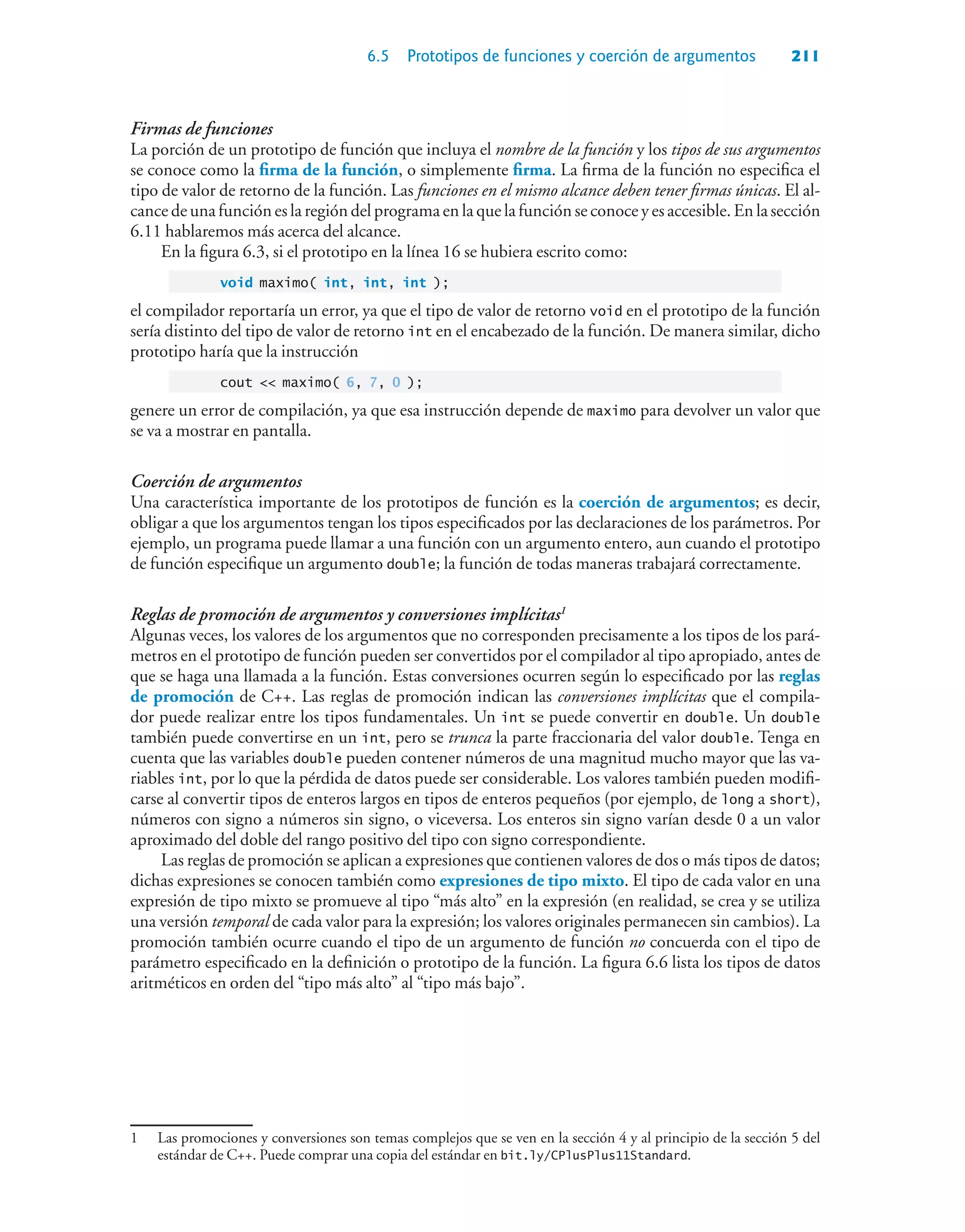 6.5 Prototipos de funciones y coerción de argumentos 211
Firmas de funciones
La porción de un prototipo de función que incluya el nombre de la función y los tipos de sus argumentos
se conoce como la firma de la función, o simplemente firma. La firma de la función no especifica el
tipo de valor de retorno de la función. Las funciones en el mismo alcance deben tener firmas únicas. El al-
cance de una función es la región del programa en la que la función se conoce y es accesible. En la sección
6.11 hablaremos más acerca del alcance.
En la figura 6.3, si el prototipo en la línea 16 se hubiera escrito como:
void maximo( int, int, int );
el compilador reportaría un error, ya que el tipo de valor de retorno void en el prototipo de la función
sería distinto del tipo de valor de retorno int en el encabezado de la función. De manera similar, dicho
prototipo haría que la instrucción
cout  maximo( 6, 7, 0 );
genere un error de compilación, ya que esa instrucción depende de maximo para devolver un valor que
se va a mostrar en pantalla.
Coerción de argumentos
Una característica importante de los prototipos de función es la coerción de argumentos; es decir,
obligar a que los argumentos tengan los tipos especificados por las declaraciones de los parámetros. Por
ejemplo, un programa puede llamar a una función con un argumento entero, aun cuando el prototipo
de función especifique un argumento double; la función de todas maneras trabajará correctamente.
Reglas de promoción de argumentos y conversiones implícitas1
Algunas veces, los valores de los argumentos que no corresponden precisamente a los tipos de los pará-
metros en el prototipo de función pueden ser convertidos por el compilador al tipo apropiado, antes de
que se haga una llamada a la función. Estas conversiones ocurren según lo especificado por las reglas
de promoción de C++. Las reglas de promoción indican las conversiones implícitas que el compila-
dor puede realizar entre los tipos fundamentales. Un int se puede convertir en double. Un double
también puede convertirse en un int, pero se trunca la parte fraccionaria del valor double. Tenga en
cuenta que las variables double pueden contener números de una magnitud mucho mayor que las va-
riables int, por lo que la pérdida de datos puede ser considerable. Los valores también pueden modifi-
carse al convertir tipos de enteros largos en tipos de enteros pequeños (por ejemplo, de long a short),
números con signo a números sin signo, o viceversa. Los enteros sin signo varían desde 0 a un valor
aproximado del doble del rango positivo del tipo con signo correspondiente.
Las reglas de promoción se aplican a expresiones que contienen valores de dos o más tipos de datos;
dichas expresiones se conocen también como expresiones de tipo mixto. El tipo de cada valor en una
expresión de tipo mixto se promueve al tipo “más alto” en la expresión (en realidad, se crea y se utiliza
una versión temporal de cada valor para la expresión; los valores originales permanecen sin cambios). La
promoción también ocurre cuando el tipo de un argumento de función no concuerda con el tipo de
parámetro especificado en la definición o prototipo de la función. La figura 6.6 lista los tipos de datos
aritméticos en orden del “tipo más alto” al “tipo más bajo”.
1 Las promociones y conversiones son temas complejos que se ven en la sección 4 y al principio de la sección 5 del
estándar de C++. Puede comprar una copia del estándar en bit.ly/CPlusPlus11Standard.
 