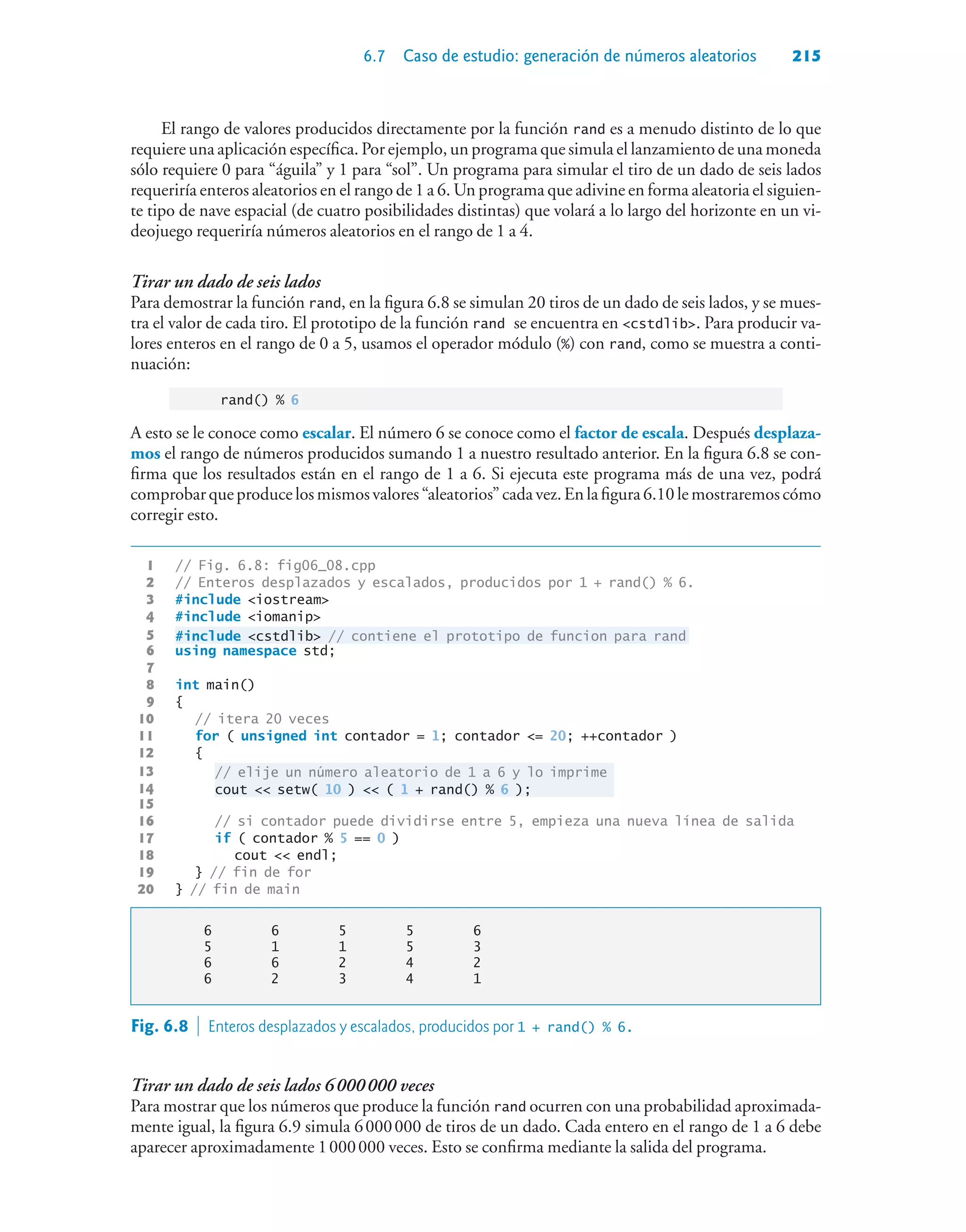 6.7 Caso de estudio: generación de números aleatorios 215
El rango de valores producidos directamente por la función rand es a menudo distinto de lo que
requiere una aplicación específica. Por ejemplo, un programa que simula el lanzamiento de una moneda
sólo requiere 0 para “águila” y 1 para “sol”. Un programa para simular el tiro de un dado de seis lados
requeriría enteros aleatorios en el rango de 1 a 6. Un programa que adivine en forma aleatoria el siguien-
te tipo de nave espacial (de cuatro posibilidades distintas) que volará a lo largo del horizonte en un vi-
deojuego requeriría números aleatorios en el rango de 1 a 4.
Tirar un dado de seis lados
Para demostrar la función rand, en la figura 6.8 se simulan 20 tiros de un dado de seis lados, y se mues-
tra el valor de cada tiro. El prototipo de la función rand se encuentra en cstdlib. Para producir va-
lores enteros en el rango de 0 a 5, usamos el operador módulo (%) con rand, como se muestra a conti-
nuación:
rand() % 6
A esto se le conoce como escalar. El número 6 se conoce como el factor de escala. Después desplaza-
mos el rango de números producidos sumando 1 a nuestro resultado anterior. En la figura 6.8 se con-
firma que los resultados están en el rango de 1 a 6. Si ejecuta este programa más de una vez, podrá
comprobarqueproducelosmismosvalores“aleatorios”cadavez.Enlafigura6.10lemostraremoscómo
corregir esto.
1 // Fig. 6.8: fig06_08.cpp
2 // Enteros desplazados y escalados, producidos por 1 + rand() % 6.
3 #include iostream
4 #include iomanip
5 #include cstdlib // contiene el prototipo de funcion para rand
6 using namespace std;
7
8 int main()
9 {
10 // itera 20 veces
11 for ( unsigned int contador = 1; contador = 20; ++contador )
12 {
13 // elije un número aleatorio de 1 a 6 y lo imprime
14 cout  setw( 10 )  ( 1 + rand() % 6 );
15
16 // si contador puede dividirse entre 5, empieza una nueva línea de salida
17 if ( contador % 5 == 0 )
18 cout  endl;
19 } // fin de for
20 } // fin de main
6 6 5 5 6
5 1 1 5 3
6 6 2 4 2
6 2 3 4 1
Fig. 6.8  Enteros desplazados y escalados, producidos por 1 + rand() % 6.
Tirar un dado de seis lados 6000000 veces
Para mostrar que los números que produce la función rand ocurren con una probabilidad aproximada-
mente igual, la figura 6.9 simula 6000000 de tiros de un dado. Cada entero en el rango de 1 a 6 debe
aparecer aproximadamente 1000000 veces. Esto se confirma mediante la salida del programa.
 