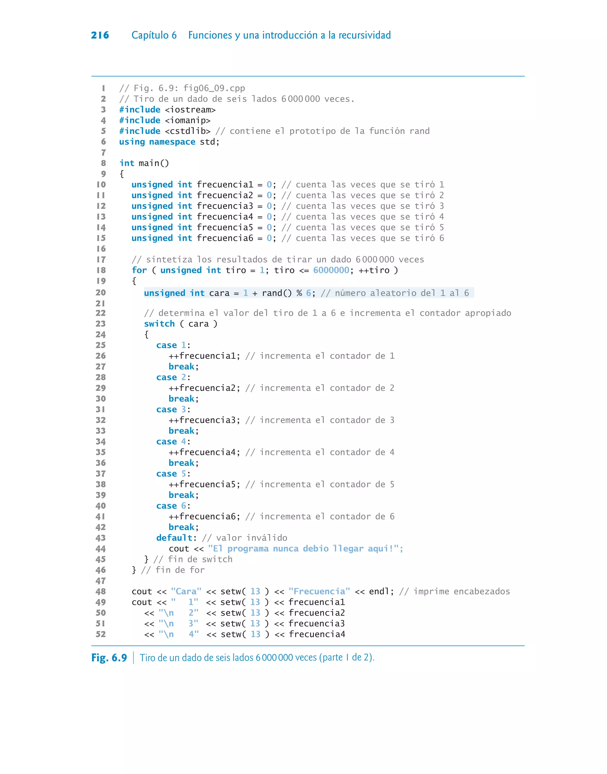 216 Capítulo 6 Funciones y una introducción a la recursividad
1 // Fig. 6.9: fig06_09.cpp
2 // Tiro de un dado de seis lados 6 000 000 veces.
3 #include iostream
4 #include iomanip
5 #include cstdlib // contiene el prototipo de la función rand
6 using namespace std;
7
8 int main()
9 {
10 unsigned int frecuencia1 = 0; // cuenta las veces que se tiró 1
11 unsigned int frecuencia2 = 0; // cuenta las veces que se tiró 2
12 unsigned int frecuencia3 = 0; // cuenta las veces que se tiró 3
13 unsigned int frecuencia4 = 0; // cuenta las veces que se tiró 4
14 unsigned int frecuencia5 = 0; // cuenta las veces que se tiró 5
15 unsigned int frecuencia6 = 0; // cuenta las veces que se tiró 6
16
17 // sintetiza los resultados de tirar un dado 6 000 000 veces
18 for ( unsigned int tiro = 1; tiro = 6000000; ++tiro )
19 {
20 unsigned int cara = 1 + rand() % 6; // número aleatorio del 1 al 6
21
22 // determina el valor del tiro de 1 a 6 e incrementa el contador apropiado
23 switch ( cara )
24 {
25 case 1:
26 ++frecuencia1; // incrementa el contador de 1
27 break;
28 case 2:
29 ++frecuencia2; // incrementa el contador de 2
30 break;
31 case 3:
32 ++frecuencia3; // incrementa el contador de 3
33 break;
34 case 4:
35 ++frecuencia4; // incrementa el contador de 4
36 break;
37 case 5:
38 ++frecuencia5; // incrementa el contador de 5
39 break;
40 case 6:
41 ++frecuencia6; // incrementa el contador de 6
42 break;
43 default: // valor inválido
44 cout  El programa nunca debio llegar aqui!;
45 } // fin de switch
46 } // fin de for
47
48 cout  Cara  setw( 13 )  Frecuencia  endl; // imprime encabezados
49 cout   1  setw( 13 )  frecuencia1
50  n 2  setw( 13 )  frecuencia2
51  n 3  setw( 13 )  frecuencia3
52  n 4  setw( 13 )  frecuencia4
Fig. 6.9  Tiro de un dado de seis lados 6000000 veces (parte 1 de 2).
 