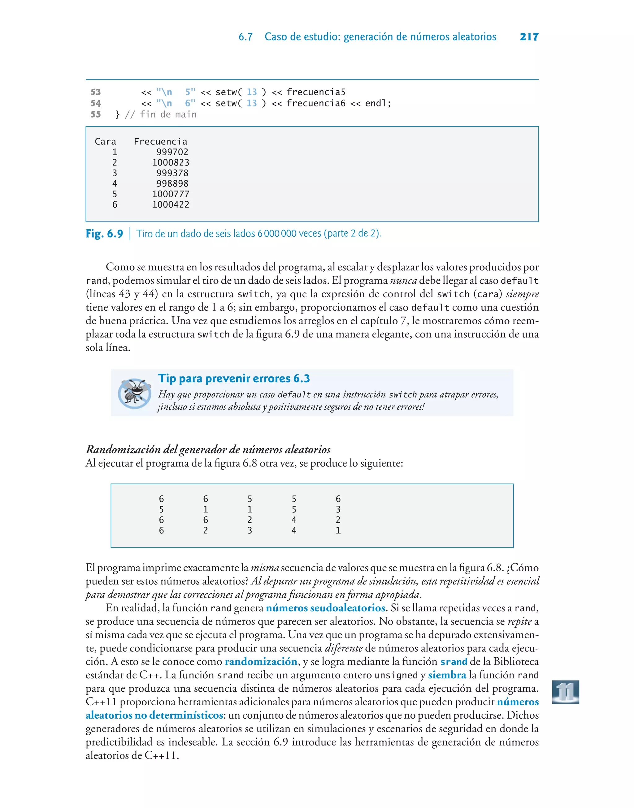 6.7 Caso de estudio: generación de números aleatorios 217
53  n 5  setw( 13 )  frecuencia5
54  n 6  setw( 13 )  frecuencia6  endl;
55 } // fin de main
Cara Frecuencia
1 999702
2 1000823
3 999378
4 998898
5 1000777
6 1000422
Como se muestra en los resultados del programa, al escalar y desplazar los valores producidos por
rand, podemos simular el tiro de un dado de seis lados. El programa nunca debe llegar al caso default
(líneas 43 y 44) en la estructura switch, ya que la expresión de control del switch (cara) siempre
tiene valores en el rango de 1 a 6; sin embargo, proporcionamos el caso default como una cuestión
de buena práctica. Una vez que estudiemos los arreglos en el capítulo 7, le mostraremos cómo reem-
plazar toda la estructura switch de la figura 6.9 de una manera elegante, con una instrucción de una
sola línea.
Tip para prevenir errores 6.3
Hay que proporcionar un caso default en una instrucción switch para atrapar errores,
¡incluso si estamos absoluta y positivamente seguros de no tener errores!
Randomización del generador de números aleatorios
Al ejecutar el programa de la figura 6.8 otra vez, se produce lo siguiente:
6 6 5 5 6
5 1 1 5 3
6 6 2 4 2
6 2 3 4 1
El programa imprime exactamente la misma secuencia de valores que se muestra en la figura 6.8. ¿Cómo
pueden ser estos números aleatorios? Al depurar un programa de simulación, esta repetitividad es esencial
para demostrar que las correcciones al programa funcionan en forma apropiada.
En realidad, la función rand genera números seudoaleatorios. Si se llama repetidas veces a rand,
se produce una secuencia de números que parecen ser aleatorios. No obstante, la secuencia se repite a
sí misma cada vez que se ejecuta el programa. Una vez que un programa se ha depurado extensivamen-
te, puede condicionarse para producir una secuencia diferente de números aleatorios para cada ejecu-
ción. A esto se le conoce como randomización, y se logra mediante la función srand de la Biblioteca
estándar de C++. La función srand recibe un argumento entero unsigned y siembra la función rand
para que produzca una secuencia distinta de números aleatorios para cada ejecución del programa.
C++11 proporciona herramientas adicionales para números aleatorios que pueden producir números
aleatorios no determinísticos: un conjunto de números aleatorios que no pueden producirse. Dichos
generadores de números aleatorios se utilizan en simulaciones y escenarios de seguridad en donde la
predictibilidad es indeseable. La sección 6.9 introduce las herramientas de generación de números
aleatorios de C++11.
Fig. 6.9  Tiro de un dado de seis lados 6000000 veces (parte 2 de 2).
 