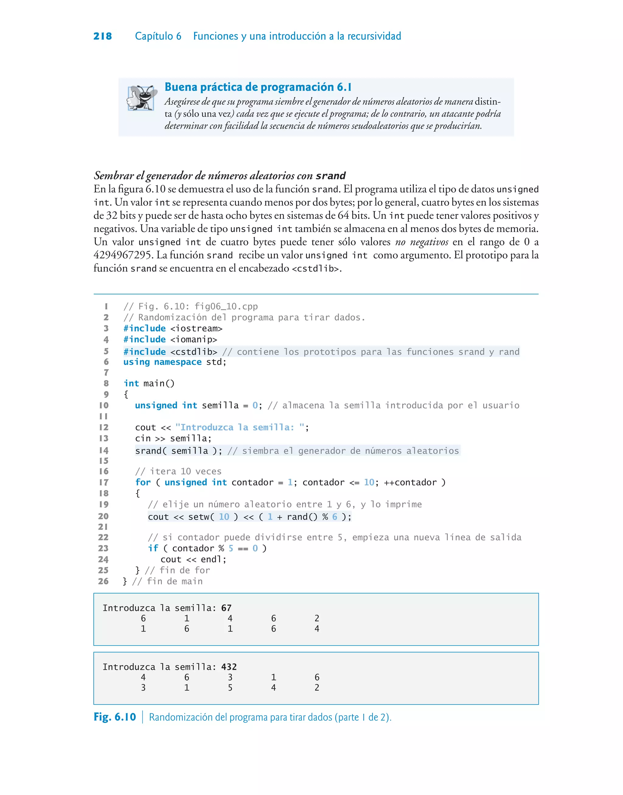 218 Capítulo 6 Funciones y una introducción a la recursividad
Buena práctica de programación 6.1
Asegúrese de que su programa siembre el generador de números aleatorios de manera distin-
ta (y sólo una vez) cada vez que se ejecute el programa; de lo contrario, un atacante podría
determinar con facilidad la secuencia de números seudoaleatorios que se producirían.
Sembrar el generador de números aleatorios con srand
En la figura 6.10 se demuestra el uso de la función srand. El programa utiliza el tipo de datos unsigned
int. Un valor int se representa cuando menos por dos bytes; por lo general, cuatro bytes en los sistemas
de 32 bits y puede ser de hasta ocho bytes en sistemas de 64 bits. Un int puede tener valores positivos y
negativos. Una variable de tipo unsigned int también se almacena en al menos dos bytes de memoria.
Un valor unsigned int de cuatro bytes puede tener sólo valores no negativos en el rango de 0 a
4294967295. La función srand recibe un valor unsigned int como argumento. El prototipo para la
función srand se encuentra en el encabezado cstdlib.
1 // Fig. 6.10: fig06_10.cpp
2 // Randomización del programa para tirar dados.
3 #include iostream
4 #include iomanip
5 #include cstdlib // contiene los prototipos para las funciones srand y rand
6 using namespace std;
7
8 int main()
9 {
10 unsigned int semilla = 0; // almacena la semilla introducida por el usuario
11
12 cout  Introduzca la semilla: ;
13 cin  semilla;
14 srand( semilla ); // siembra el generador de números aleatorios
15
16 // itera 10 veces
17 for ( unsigned int contador = 1; contador = 10; ++contador )
18 {
19 // elije un número aleatorio entre 1 y 6, y lo imprime
20 cout  setw( 10 )  ( 1 + rand() % 6 );
21
22 // si contador puede dividirse entre 5, empieza una nueva línea de salida
23 if ( contador % 5 == 0 )
24 cout  endl;
25 } // fin de for
26 } // fin de main
Introduzca la semilla: 67
6 1 4 6 2
1 6 1 6 4
Introduzca la semilla: 432
4 6 3 1 6
3 1 5 4 2
Fig. 6.10  Randomización del programa para tirar dados (parte 1 de 2).
 