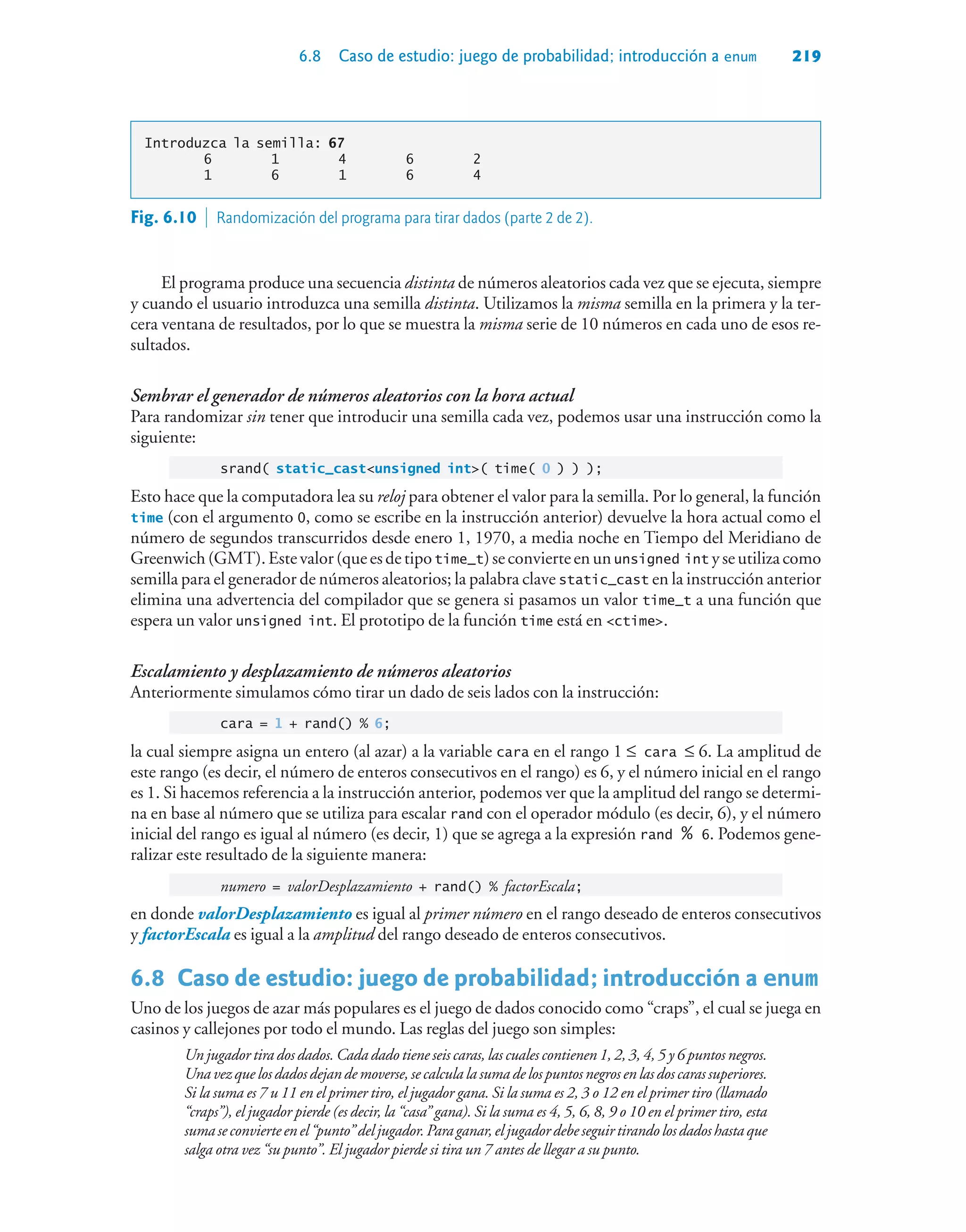 6.8 Caso de estudio: juego de probabilidad; introducción a enum 219
Introduzca la semilla: 67
6 1 4 6 2
1 6 1 6 4
El programa produce una secuencia distinta de números aleatorios cada vez que se ejecuta, siempre
y cuando el usuario introduzca una semilla distinta. Utilizamos la misma semilla en la primera y la ter-
cera ventana de resultados, por lo que se muestra la misma serie de 10 números en cada uno de esos re-
sultados.
Sembrar el generador de números aleatorios con la hora actual
Para randomizar sin tener que introducir una semilla cada vez, podemos usar una instrucción como la
siguiente:
srand( static_castunsigned int( time( 0 ) ) );
Esto hace que la computadora lea su reloj para obtener el valor para la semilla. Por lo general, la función
time (con el argumento 0, como se escribe en la instrucción anterior) devuelve la hora actual como el
número de segundos transcurridos desde enero 1, 1970, a media noche en Tiempo del Meridiano de
Greenwich(GMT).Estevalor(queesdetipotime_t)seconvierteenununsigned int yseutilizacomo
semilla para el generador de números aleatorios; la palabra clave static_cast en la instrucción anterior
elimina una advertencia del compilador que se genera si pasamos un valor time_t a una función que
espera un valor unsigned int. El prototipo de la función time está en ctime.
Escalamiento y desplazamiento de números aleatorios
Anteriormente simulamos cómo tirar un dado de seis lados con la instrucción:
cara = 1 + rand() % 6;
la cual siempre asigna un entero (al azar) a la variable cara en el rango 1 ≤ cara ≤ 6. La amplitud de
este rango (es decir, el número de enteros consecutivos en el rango) es 6, y el número inicial en el rango
es 1. Si hacemos referencia a la instrucción anterior, podemos ver que la amplitud del rango se determi-
na en base al número que se utiliza para escalar rand con el operador módulo (es decir, 6), y el número
inicial del rango es igual al número (es decir, 1) que se agrega a la expresión rand % 6. Podemos gene-
ralizar este resultado de la siguiente manera:
numero = valorDesplazamiento + rand() % factorEscala;
en donde valorDesplazamiento es igual al primer número en el rango deseado de enteros consecutivos
y factorEscala es igual a la amplitud del rango deseado de enteros consecutivos.
6.8Caso de estudio: juego de probabilidad; introducción a enum
Uno de los juegos de azar más populares es el juego de dados conocido como “craps”, el cual se juega en
casinos y callejones por todo el mundo. Las reglas del juego son simples:
Un jugador tira dos dados. Cada dado tiene seis caras, las cuales contienen 1, 2, 3, 4, 5 y 6 puntos negros.
Unavezquelosdadosdejandemoverse,secalculalasumadelospuntosnegrosenlasdoscarassuperiores.
Si la suma es 7 u 11 en el primer tiro, el jugador gana. Si la suma es 2, 3 o 12 en el primer tiro (llamado
“craps”), el jugador pierde (es decir, la “casa” gana). Si la suma es 4, 5, 6, 8, 9 o 10 en el primer tiro, esta
sumaseconvierteenel“punto”deljugador.Paraganar,eljugadordebeseguirtirandolosdadoshastaque
salga otra vez “su punto”. El jugador pierde si tira un 7 antes de llegar a su punto.
Fig. 6.10  Randomización del programa para tirar dados (parte 2 de 2).
 