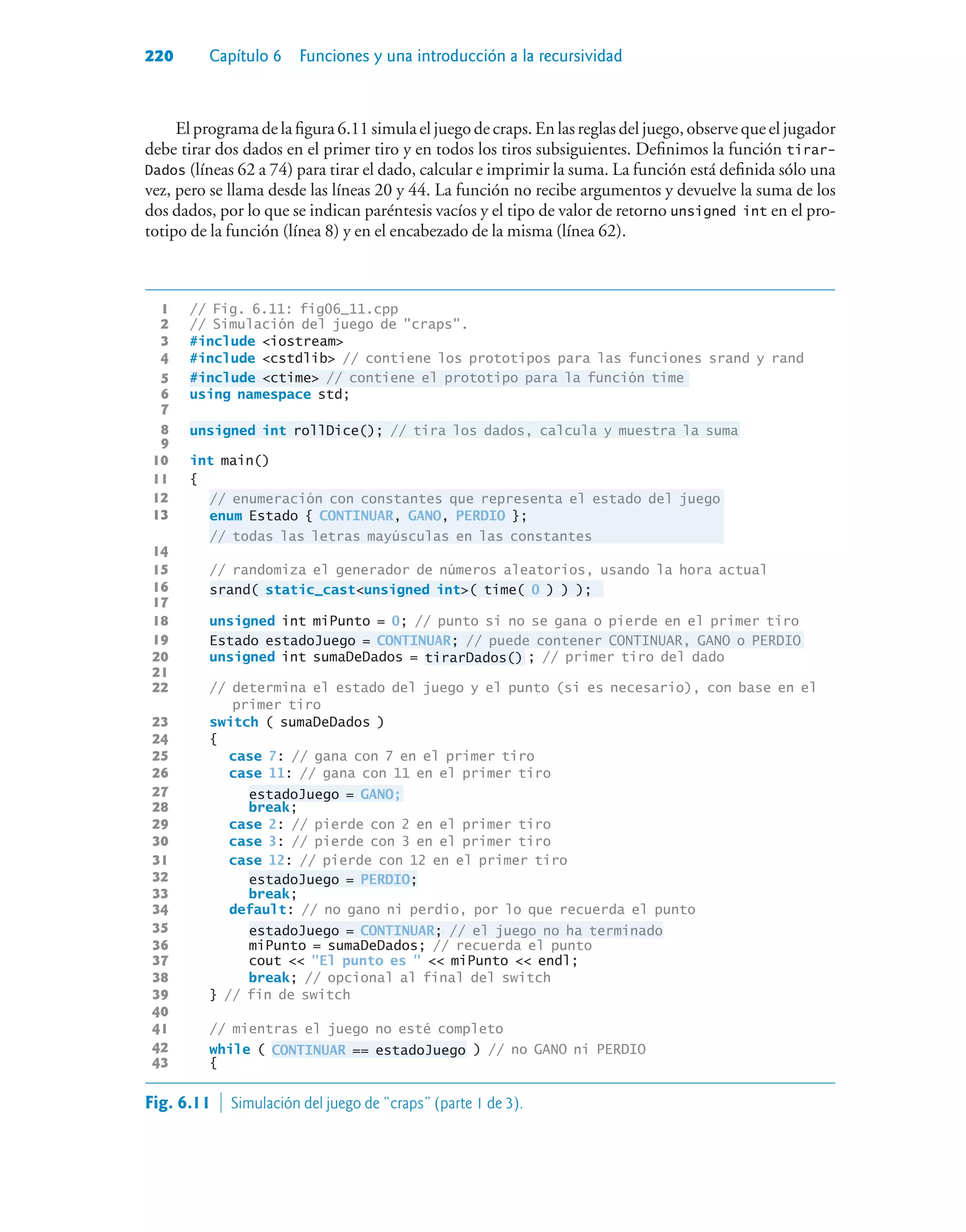 220 Capítulo 6 Funciones y una introducción a la recursividad
El programa de la figura 6.11 simula el juego de craps. En las reglas del juego, observe que el jugador
debe tirar dos dados en el primer tiro y en todos los tiros subsiguientes. Definimos la función tirar-
Dados (líneas 62 a 74) para tirar el dado, calcular e imprimir la suma. La función está definida sólo una
vez, pero se llama desde las líneas 20 y 44. La función no recibe argumentos y devuelve la suma de los
dos dados, por lo que se indican paréntesis vacíos y el tipo de valor de retorno unsigned int en el pro-
totipo de la función (línea 8) y en el encabezado de la misma (línea 62).
1 // Fig. 6.11: fig06_11.cpp
2 // Simulación del juego de craps.
3 #include iostream
4 #include cstdlib // contiene los prototipos para las funciones srand y rand
5 #include ctime // contiene el prototipo para la función time
6 using namespace std;
7
8 unsigned int rollDice(); // tira los dados, calcula y muestra la suma
9
10 int main()
11 {
12 // enumeración con constantes que representa el estado del juego
13
enum Estado { CONTINUAR, GANO, PERDIO };
// todas las letras mayúsculas en las constantes
14
15 // randomiza el generador de números aleatorios, usando la hora actual
16 srand( static_castunsigned int( time( 0 ) ) );
17
18 unsigned int miPunto = 0; // punto si no se gana o pierde en el primer tiro
19 Estado estadoJuego = CONTINUAR; // puede contener CONTINUAR, GANO o PERDIO
20 unsigned int sumaDeDados = tirarDados() ; // primer tiro del dado
21
22 // determina el estado del juego y el punto (si es necesario), con base en el
primer tiro
23 switch ( sumaDeDados )
24 {
25 case 7: // gana con 7 en el primer tiro
26 case 11: // gana con 11 en el primer tiro
27 estadoJuego = GANO;
28 break;
29 case 2: // pierde con 2 en el primer tiro
30 case 3: // pierde con 3 en el primer tiro
31 case 12: // pierde con 12 en el primer tiro
32 estadoJuego = PERDIO;
33 break;
34 default: // no gano ni perdio, por lo que recuerda el punto
35 estadoJuego = CONTINUAR; // el juego no ha terminado
36 miPunto = sumaDeDados; // recuerda el punto
37 cout  El punto es   miPunto  endl;
38 break; // opcional al final del switch
39 } // fin de switch
40
41 // mientras el juego no esté completo
42 while ( CONTINUAR == estadoJuego ) // no GANO ni PERDIO
43 {
13
Fig. 6.11  Simulación del juego de “craps” (parte 1 de 3).
 