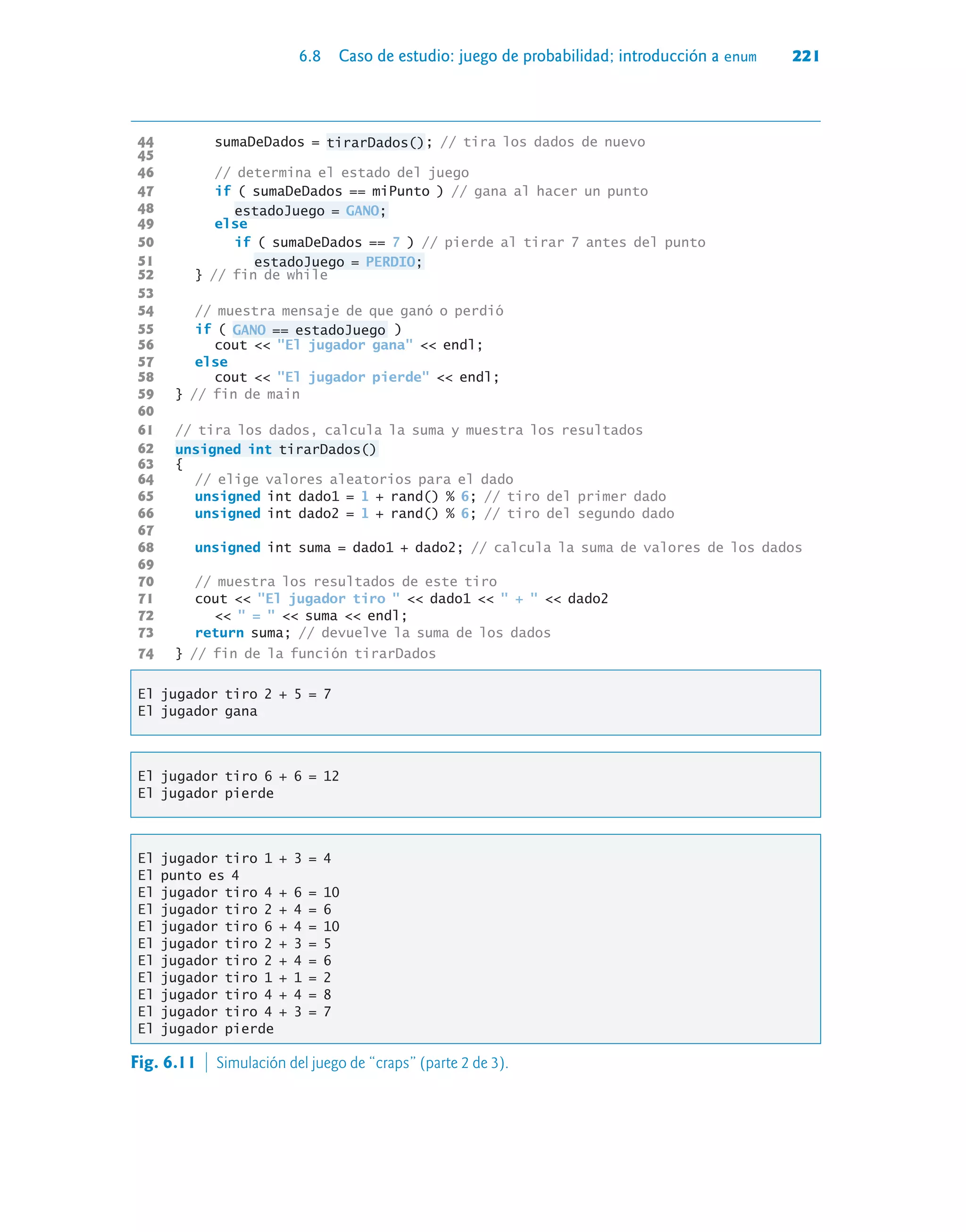 6.8 Caso de estudio: juego de probabilidad; introducción a enum 221
44 sumaDeDados = tirarDados(); // tira los dados de nuevo
45
46 // determina el estado del juego
47 if ( sumaDeDados == miPunto ) // gana al hacer un punto
48 estadoJuego = GANO;
49 else
50 if ( sumaDeDados == 7 ) // pierde al tirar 7 antes del punto
51 estadoJuego = PERDIO;
52 } // fin de while
53
54 // muestra mensaje de que ganó o perdió
55 if ( GANO == estadoJuego )
56 cout  El jugador gana  endl;
57 else
58 cout  El jugador pierde  endl;
59 } // fin de main
60
61 // tira los dados, calcula la suma y muestra los resultados
62 unsigned int tirarDados()
63 {
64 // elige valores aleatorios para el dado
65 unsigned int dado1 = 1 + rand() % 6; // tiro del primer dado
66 unsigned int dado2 = 1 + rand() % 6; // tiro del segundo dado
67
68 unsigned int suma = dado1 + dado2; // calcula la suma de valores de los dados
69
70 // muestra los resultados de este tiro
71 cout  El jugador tiro   dado1   +   dado2
72   =   suma  endl;
73 return suma; // devuelve la suma de los dados
74 } // fin de la función tirarDados
El jugador tiro 2 + 5 = 7
El jugador gana
El jugador tiro 6 + 6 = 12
El jugador pierde
El jugador tiro 1 + 3 = 4
El punto es 4
El jugador tiro 4 + 6 = 10
El jugador tiro 2 + 4 = 6
El jugador tiro 6 + 4 = 10
El jugador tiro 2 + 3 = 5
El jugador tiro 2 + 4 = 6
El jugador tiro 1 + 1 = 2
El jugador tiro 4 + 4 = 8
El jugador tiro 4 + 3 = 7
El jugador pierde
Fig. 6.11  Simulación del juego de “craps” (parte 2 de 3).
 