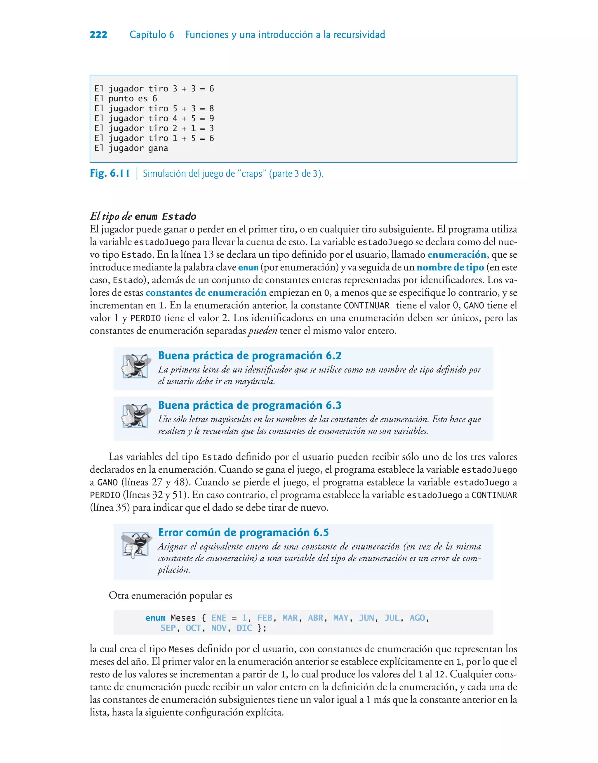 222 Capítulo 6 Funciones y una introducción a la recursividad
El jugador tiro 3 + 3 = 6
El punto es 6
El jugador tiro 5 + 3 = 8
El jugador tiro 4 + 5 = 9
El jugador tiro 2 + 1 = 3
El jugador tiro 1 + 5 = 6
El jugador gana
El tipo de enum Estado
El jugador puede ganar o perder en el primer tiro, o en cualquier tiro subsiguiente. El programa utiliza
la variable estadoJuego para llevar la cuenta de esto. La variable estadoJuego se declara como del nue-
vo tipo Estado. En la línea 13 se declara un tipo definido por el usuario, llamado enumeración, que se
introduce mediante la palabra clave enum (por enumeración) y va seguida de un nombre de tipo (en este
caso, Estado), además de un conjunto de constantes enteras representadas por identificadores. Los va-
lores de estas constantes de enumeración empiezan en 0, a menos que se especifique lo contrario, y se
incrementan en 1. En la enumeración anterior, la constante CONTINUAR tiene el valor 0, GANO tiene el
valor 1 y PERDIO tiene el valor 2. Los identificadores en una enumeración deben ser únicos, pero las
constantes de enumeración separadas pueden tener el mismo valor entero.
Buena práctica de programación 6.2
La primera letra de un identificador que se utilice como un nombre de tipo definido por
el usuario debe ir en mayúscula.
Buena práctica de programación 6.3
Use sólo letras mayúsculas en los nombres de las constantes de enumeración. Esto hace que
resalten y le recuerdan que las constantes de enumeración no son variables.
Las variables del tipo Estado definido por el usuario pueden recibir sólo uno de los tres valores
declarados en la enumeración. Cuando se gana el juego, el programa establece la variable estadoJuego
a GANO (líneas 27 y 48). Cuando se pierde el juego, el programa establece la variable estadoJuego a
PERDIO (líneas 32 y 51). En caso contrario, el programa establece la variable estadoJuego a CONTINUAR
(línea 35) para indicar que el dado se debe tirar de nuevo.
Error común de programación 6.5
Asignar el equivalente entero de una constante de enumeración (en vez de la misma
constante de enumeración) a una variable del tipo de enumeración es un error de com-
pilación.
Otra enumeración popular es
enum Meses { ENE = 1, FEB, MAR, ABR, MAY, JUN, JUL, AGO,
SEP, OCT, NOV, DIC };
la cual crea el tipo Meses definido por el usuario, con constantes de enumeración que representan los
meses del año. El primer valor en la enumeración anterior se establece explícitamente en 1, por lo que el
resto de los valores se incrementan a partir de 1, lo cual produce los valores del 1 al 12. Cualquier cons-
tante de enumeración puede recibir un valor entero en la definición de la enumeración, y cada una de
las constantes de enumeración subsiguientes tiene un valor igual a 1 más que la constante anterior en la
lista, hasta la siguiente configuración explícita.
Fig. 6.11  Simulación del juego de “craps” (parte 3 de 3).
 
