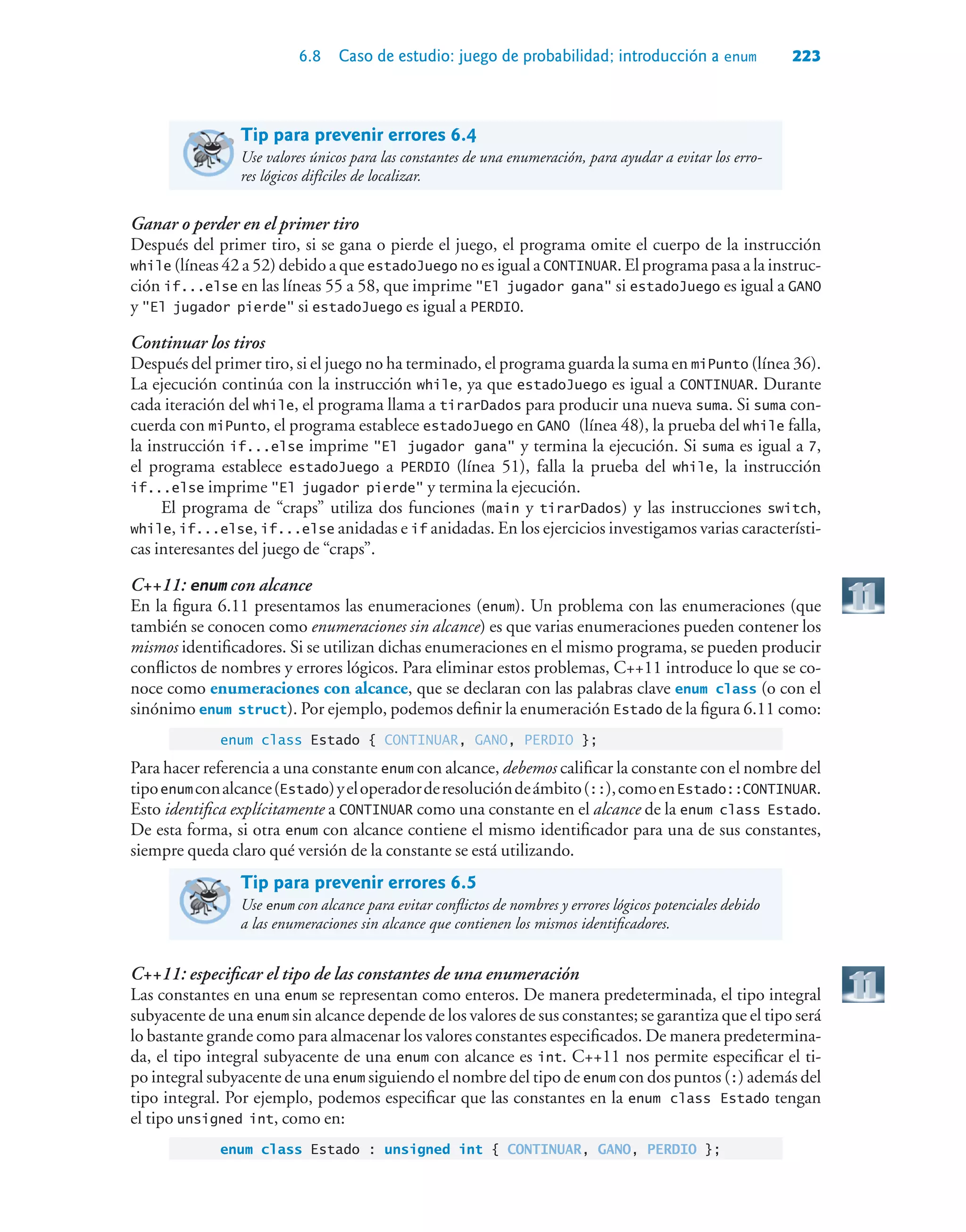 6.8 Caso de estudio: juego de probabilidad; introducción a enum 223
Tip para prevenir errores 6.4
Use valores únicos para las constantes de una enumeración, para ayudar a evitar los erro-
res lógicos difíciles de localizar.
Ganar o perder en el primer tiro
Después del primer tiro, si se gana o pierde el juego, el programa omite el cuerpo de la instrucción
while (líneas 42 a 52) debido a que estadoJuego no es igual a CONTINUAR. El programa pasa a la instruc-
ción if...else en las líneas 55 a 58, que imprime El jugador gana si estadoJuego es igual a GANO
y El jugador pierde si estadoJuego es igual a PERDIO.
Continuar los tiros
Después del primer tiro, si el juego no ha terminado, el programa guarda la suma en miPunto (línea 36).
La ejecución continúa con la instrucción while, ya que estadoJuego es igual a CONTINUAR. Durante
cada iteración del while, el programa llama a tirarDados para producir una nueva suma. Si suma con-
cuerda con miPunto, el programa establece estadoJuego en GANO (línea 48), la prueba del while falla,
la instrucción if...else imprime El jugador gana y termina la ejecución. Si suma es igual a 7,
el programa establece estadoJuego a PERDIO (línea 51), falla la prueba del while, la instrucción
if...else imprime El jugador pierde y termina la ejecución.
El programa de “craps” utiliza dos funciones (main y tirarDados) y las instrucciones switch,
while, if...else, if...else anidadas e if anidadas. En los ejercicios investigamos varias característi-
cas interesantes del juego de “craps”.
C++11: enum con alcance
En la figura 6.11 presentamos las enumeraciones (enum). Un problema con las enumeraciones (que
también se conocen como enumeraciones sin alcance) es que varias enumeraciones pueden contener los
mismos identificadores. Si se utilizan dichas enumeraciones en el mismo programa, se pueden producir
conflictos de nombres y errores lógicos. Para eliminar estos problemas, C++11 introduce lo que se co-
noce como enumeraciones con alcance, que se declaran con las palabras clave enum class (o con el
sinónimo enum struct). Por ejemplo, podemos definir la enumeración Estado de la figura 6.11 como:
enum class Estado { CONTINUAR, GANO, PERDIO };
Para hacer referencia a una constante enum con alcance, debemos calificar la constante con el nombre del
tipoenumconalcance(Estado)yeloperadorderesolucióndeámbito(::),comoenEstado::CONTINUAR.
Esto identifica explícitamente a CONTINUAR como una constante en el alcance de la enum class Estado.
De esta forma, si otra enum con alcance contiene el mismo identificador para una de sus constantes,
siempre queda claro qué versión de la constante se está utilizando.
Tip para prevenir errores 6.5
Use enum con alcance para evitar conflictos de nombres y errores lógicos potenciales debido
a las enumeraciones sin alcance que contienen los mismos identificadores.
C++11: especificar el tipo de las constantes de una enumeración
Las constantes en una enum se representan como enteros. De manera predeterminada, el tipo integral
subyacente de una enum sin alcance depende de los valores de sus constantes; se garantiza que el tipo será
lo bastante grande como para almacenar los valores constantes especificados. De manera predetermina-
da, el tipo integral subyacente de una enum con alcance es int. C++11 nos permite especificar el ti-
po integral subyacente de una enum siguiendo el nombre del tipo de enum con dos puntos (:) además del
tipo integral. Por ejemplo, podemos especificar que las constantes en la enum class Estado tengan
el tipo unsigned int, como en:
enum class Estado : unsigned int { CONTINUAR, GANO, PERDIO };
 
