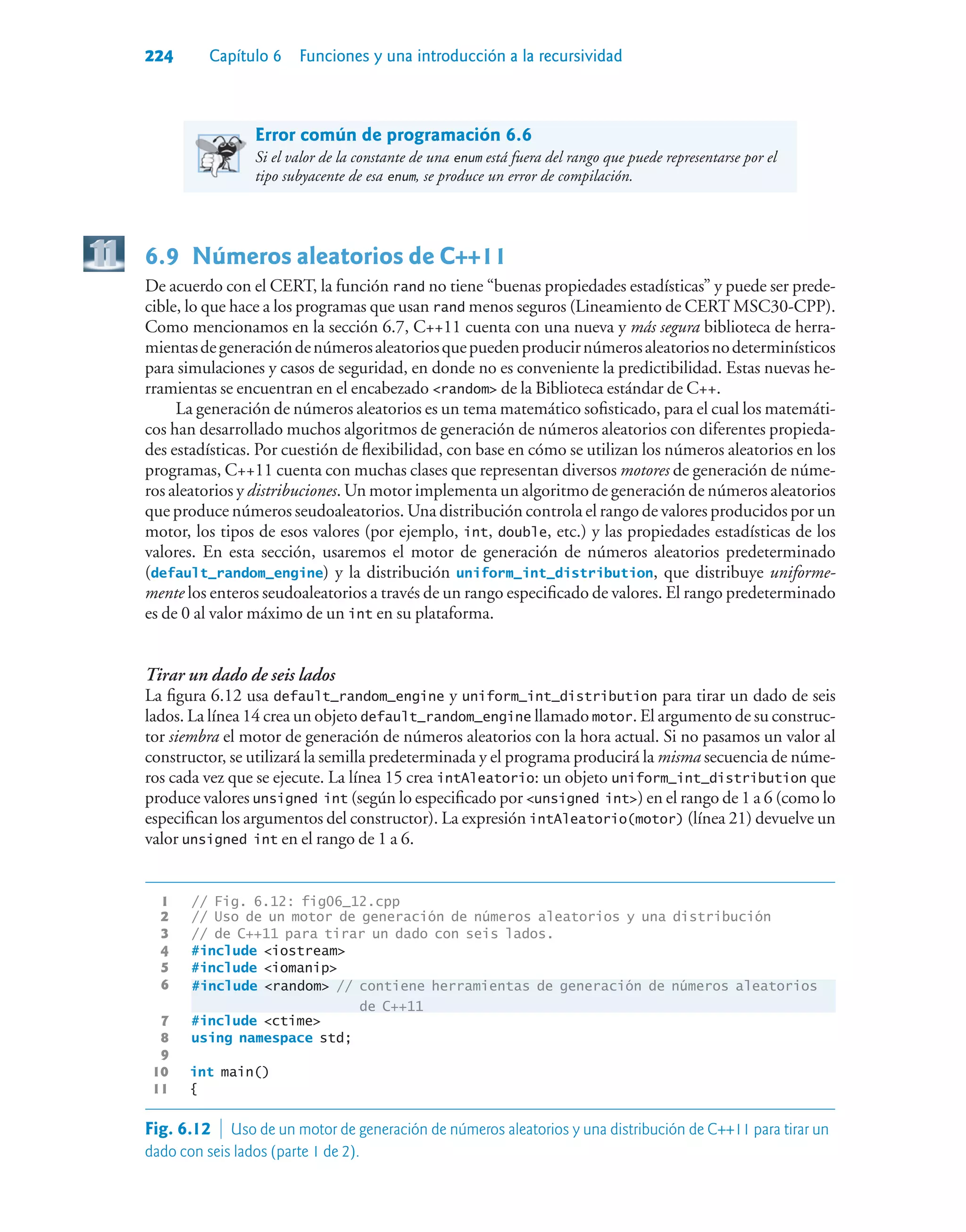 224 Capítulo 6 Funciones y una introducción a la recursividad
Error común de programación 6.6
Si el valor de la constante de una enum está fuera del rango que puede representarse por el
tipo subyacente de esa enum, se produce un error de compilación.
6.9Números aleatorios de C++11
De acuerdo con el CERT, la función rand no tiene “buenas propiedades estadísticas” y puede ser prede-
cible, lo que hace a los programas que usan rand menos seguros (Lineamiento de CERT MSC30-CPP).
Como mencionamos en la sección 6.7, C++11 cuenta con una nueva y más segura biblioteca de herra-
mientasdegeneracióndenúmerosaleatoriosquepuedenproducirnúmerosaleatoriosnodeterminísticos
para simulaciones y casos de seguridad, en donde no es conveniente la predictibilidad. Estas nuevas he-
rramientas se encuentran en el encabezado random de la Biblioteca estándar de C++.
La generación de números aleatorios es un tema matemático sofisticado, para el cual los matemáti-
cos han desarrollado muchos algoritmos de generación de números aleatorios con diferentes propieda-
des estadísticas. Por cuestión de flexibilidad, con base en cómo se utilizan los números aleatorios en los
programas, C++11 cuenta con muchas clases que representan diversos motores de generación de núme-
ros aleatorios y distribuciones. Un motor implementa un algoritmo de generación de números aleatorios
que produce números seudoaleatorios. Una distribución controla el rango de valores producidos por un
motor, los tipos de esos valores (por ejemplo, int, double, etc.) y las propiedades estadísticas de los
valores. En esta sección, usaremos el motor de generación de números aleatorios predeterminado
(default_random_engine) y la distribución uniform_int_distribution, que distribuye uniforme-
mente los enteros seudoaleatorios a través de un rango especificado de valores. El rango predeterminado
es de 0 al valor máximo de un int en su plataforma.
Tirar un dado de seis lados
La figura 6.12 usa default_random_engine y uniform_int_distribution para tirar un dado de seis
lados. La línea 14 crea un objeto default_random_engine llamado motor. El argumento de su construc-
tor siembra el motor de generación de números aleatorios con la hora actual. Si no pasamos un valor al
constructor, se utilizará la semilla predeterminada y el programa producirá la misma secuencia de núme-
ros cada vez que se ejecute. La línea 15 crea intAleatorio: un objeto uniform_int_distribution que
produce valores unsigned int (según lo especificado por unsigned int) en el rango de 1 a 6 (como lo
especifican los argumentos del constructor). La expresión intAleatorio(motor) (línea 21) devuelve un
valor unsigned int en el rango de 1 a 6.
1 // Fig. 6.12: fig06_12.cpp
2 // Uso de un motor de generación de números aleatorios y una distribución
3 // de C++11 para tirar un dado con seis lados.
4 #include iostream
5 #include iomanip
6
#include random // contiene herramientas de generación de números aleatorios
de C++11
7 #include ctime
8 using namespace std;
9
10 int main()
11 {
6
Fig. 6.12  Uso de un motor de generación de números aleatorios y una distribución de C++11 para tirar un
dado con seis lados (parte 1 de 2).
 