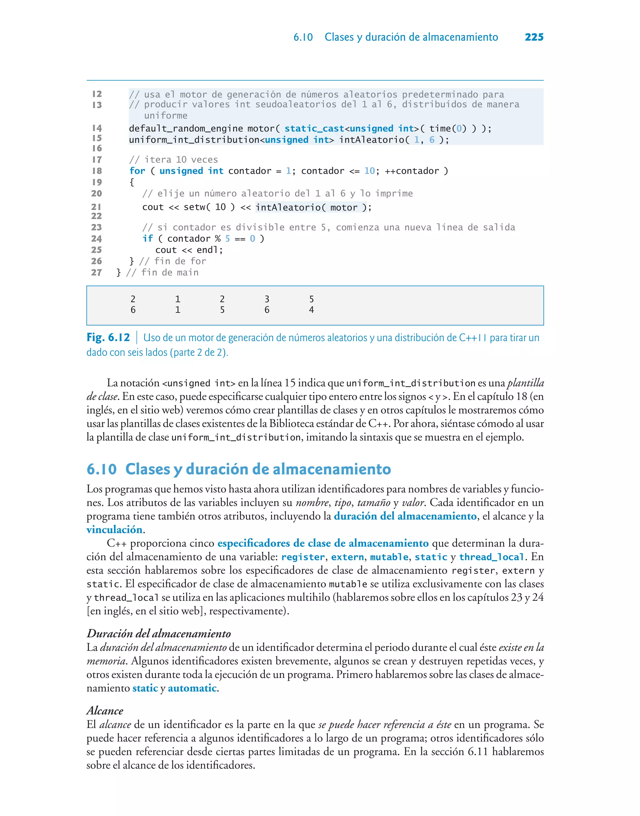 6.10 Clases y duración de almacenamiento 225
12 // usa el motor de generación de números aleatorios predeterminado para
13
// producir valores int seudoaleatorios del 1 al 6, distribuidos de manera
uniforme
14 default_random_engine motor( static_castunsigned int( time(0) ) );
15 uniform_int_distributionunsigned int intAleatorio( 1, 6 );
16
17 // itera 10 veces
18 for ( unsigned int contador = 1; contador = 10; ++contador )
19 {
20 // elije un número aleatorio del 1 al 6 y lo imprime
21 cout  setw( 10 )  intAleatorio( motor );
22
23 // si contador es divisible entre 5, comienza una nueva línea de salida
24 if ( contador % 5 == 0 )
25 cout  endl;
26 } // fin de for
27 } // fin de main
2 1 2 3 5
6 1 5 6 4
La notación unsigned int en la línea 15 indica que uniform_int_distribution es una plantilla
de clase. En este caso, puede especificarse cualquier tipo entero entre los signos  y . En el capítulo 18 (en
inglés, en el sitio web) veremos cómo crear plantillas de clases y en otros capítulos le mostraremos cómo
usar las plantillas de clases existentes de la Biblioteca estándar de C++. Por ahora, siéntase cómodo al usar
la plantilla de clase uniform_int_distribution, imitando la sintaxis que se muestra en el ejemplo.
6.10Clases y duración de almacenamiento
Los programas que hemos visto hasta ahora utilizan identificadores para nombres de variables y funcio-
nes. Los atributos de las variables incluyen su nombre, tipo, tamaño y valor. Cada identificador en un
programa tiene también otros atributos, incluyendo la duración del almacenamiento, el alcance y la
vinculación.
C++ proporciona cinco especificadores de clase de almacenamiento que determinan la dura-
ción del almacenamiento de una variable: register, extern, mutable, static y thread_local. En
esta sección hablaremos sobre los especificadores de clase de almacenamiento register, extern y
static. El especificador de clase de almacenamiento mutable se utiliza exclusivamente con las clases
y thread_local se utiliza en las aplicaciones multihilo (hablaremos sobre ellos en los capítulos 23 y 24
[en inglés, en el sitio web], respectivamente).
Duración del almacenamiento
La duración del almacenamiento de un identificador determina el periodo durante el cual éste existe en la
memoria. Algunos identificadores existen brevemente, algunos se crean y destruyen repetidas veces, y
otros existen durante toda la ejecución de un programa. Primero hablaremos sobre las clases de almace-
namiento static y automatic.
Alcance
El alcance de un identificador es la parte en la que se puede hacer referencia a éste en un programa. Se
puede hacer referencia a algunos identificadores a lo largo de un programa; otros identificadores sólo
se pueden referenciar desde ciertas partes limitadas de un programa. En la sección 6.11 hablaremos
sobre el alcance de los identificadores.
13
Fig. 6.12  Uso de un motor de generación de números aleatorios y una distribución de C++11 para tirar un
dado con seis lados (parte 2 de 2).
 
