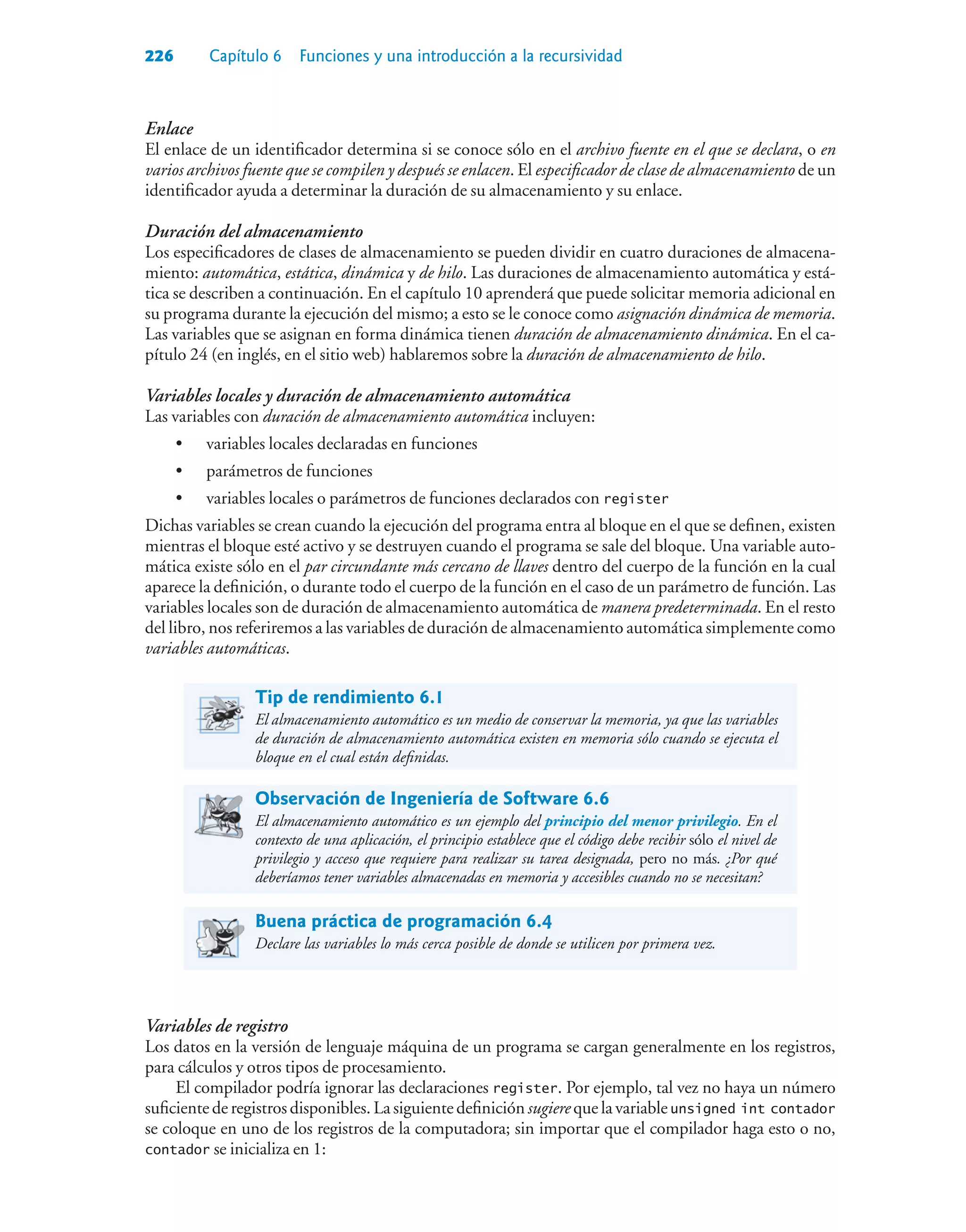 226 Capítulo 6 Funciones y una introducción a la recursividad
Enlace
El enlace de un identificador determina si se conoce sólo en el archivo fuente en el que se declara, o en
varios archivos fuente que se compilen y después se enlacen. El especificador de clase de almacenamiento de un
identificador ayuda a determinar la duración de su almacenamiento y su enlace.
Duración del almacenamiento
Los especificadores de clases de almacenamiento se pueden dividir en cuatro duraciones de almacena-
miento: automática, estática, dinámica y de hilo. Las duraciones de almacenamiento automática y está-
tica se describen a continuación. En el capítulo 10 aprenderá que puede solicitar memoria adicional en
su programa durante la ejecución del mismo; a esto se le conoce como asignación dinámica de memoria.
Las variables que se asignan en forma dinámica tienen duración de almacenamiento dinámica. En el ca-
pítulo 24 (en inglés, en el sitio web) hablaremos sobre la duración de almacenamiento de hilo.
Variables locales y duración de almacenamiento automática
Las variables con duración de almacenamiento automática incluyen:
• variables locales declaradas en funciones
• parámetros de funciones
• variables locales o parámetros de funciones declarados con register
Dichas variables se crean cuando la ejecución del programa entra al bloque en el que se definen, existen
mientras el bloque esté activo y se destruyen cuando el programa se sale del bloque. Una variable auto-
mática existe sólo en el par circundante más cercano de llaves dentro del cuerpo de la función en la cual
aparece la definición, o durante todo el cuerpo de la función en el caso de un parámetro de función. Las
variables locales son de duración de almacenamiento automática de manera predeterminada. En el resto
del libro, nos referiremos a las variables de duración de almacenamiento automática simplemente como
variables automáticas.
Tip de rendimiento 6.1
El almacenamiento automático es un medio de conservar la memoria, ya que las variables
de duración de almacenamiento automática existen en memoria sólo cuando se ejecuta el
bloque en el cual están definidas.
Observación de Ingeniería de Software 6.6
El almacenamiento automático es un ejemplo del principio del menor privilegio. En el
contexto de una aplicación, el principio establece que el código debe recibir sólo el nivel de
privilegio y acceso que requiere para realizar su tarea designada, pero no más. ¿Por qué
deberíamos tener variables almacenadas en memoria y accesibles cuando no se necesitan?
Buena práctica de programación 6.4
Declare las variables lo más cerca posible de donde se utilicen por primera vez.
Variables de registro
Los datos en la versión de lenguaje máquina de un programa se cargan generalmente en los registros,
para cálculos y otros tipos de procesamiento.
El compilador podría ignorar las declaraciones register. Por ejemplo, tal vez no haya un número
suficiente de registros disponibles. La siguiente definición sugiere que la variableunsigned int contador
se coloque en uno de los registros de la computadora; sin importar que el compilador haga esto o no,
contador se inicializa en 1:
 