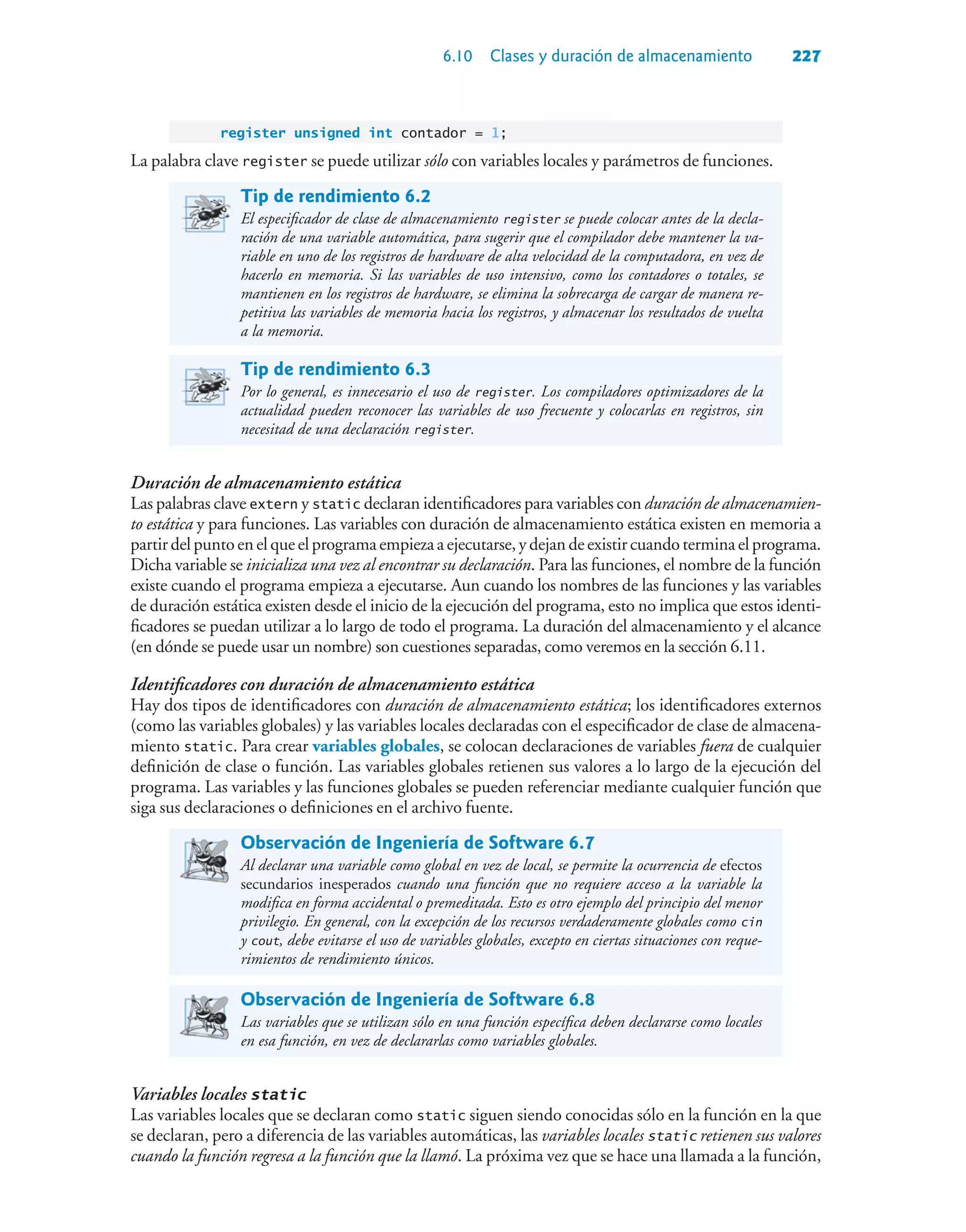 6.10 Clases y duración de almacenamiento 227
register unsigned int contador = 1;
La palabra clave register se puede utilizar sólo con variables locales y parámetros de funciones.
Tip de rendimiento 6.2
El especificador de clase de almacenamiento register se puede colocar antes de la decla-
ración de una variable automática, para sugerir que el compilador debe mantener la va-
riable en uno de los registros de hardware de alta velocidad de la computadora, en vez de
hacerlo en memoria. Si las variables de uso intensivo, como los contadores o totales, se
mantienen en los registros de hardware, se elimina la sobrecarga de cargar de manera re-
petitiva las variables de memoria hacia los registros, y almacenar los resultados de vuelta
a la memoria.
Tip de rendimiento 6.3
Por lo general, es innecesario el uso de register. Los compiladores optimizadores de la
actualidad pueden reconocer las variables de uso frecuente y colocarlas en registros, sin
necesitad de una declaración register.
Duración de almacenamiento estática
Las palabras clave extern y static declaran identificadores para variables con duración de almacenamien-
to estática y para funciones. Las variables con duración de almacenamiento estática existen en memoria a
partirdelpuntoen elque elprograma empiezaaejecutarse,y dejan deexistircuandoterminaelprograma.
Dicha variable se inicializa una vez al encontrar su declaración. Para las funciones, el nombre de la función
existe cuando el programa empieza a ejecutarse. Aun cuando los nombres de las funciones y las variables
de duración estática existen desde el inicio de la ejecución del programa, esto no implica que estos identi-
ficadores se puedan utilizar a lo largo de todo el programa. La duración del almacenamiento y el alcance
(en dónde se puede usar un nombre) son cuestiones separadas, como veremos en la sección 6.11.
Identificadores con duración de almacenamiento estática
Hay dos tipos de identificadores con duración de almacenamiento estática; los identificadores externos
(como las variables globales) y las variables locales declaradas con el especificador de clase de almacena-
miento static. Para crear variables globales, se colocan declaraciones de variables fuera de cualquier
definición de clase o función. Las variables globales retienen sus valores a lo largo de la ejecución del
programa. Las variables y las funciones globales se pueden referenciar mediante cualquier función que
siga sus declaraciones o definiciones en el archivo fuente.
Observación de Ingeniería de Software 6.7
Al declarar una variable como global en vez de local, se permite la ocurrencia de efectos
secundarios inesperados cuando una función que no requiere acceso a la variable la
modifica en forma accidental o premeditada. Esto es otro ejemplo del principio del menor
privilegio. En general, con la excepción de los recursos verdaderamente globales como cin
y cout, debe evitarse el uso de variables globales, excepto en ciertas situaciones con reque-
rimientos de rendimiento únicos.
Observación de Ingeniería de Software 6.8
Las variables que se utilizan sólo en una función específica deben declararse como locales
en esa función, en vez de declararlas como variables globales.
Variables locales static
Las variables locales que se declaran como static siguen siendo conocidas sólo en la función en la que
se declaran, pero a diferencia de las variables automáticas, las variables locales static retienen sus valores
cuando la función regresa a la función que la llamó. La próxima vez que se hace una llamada a la función,
 