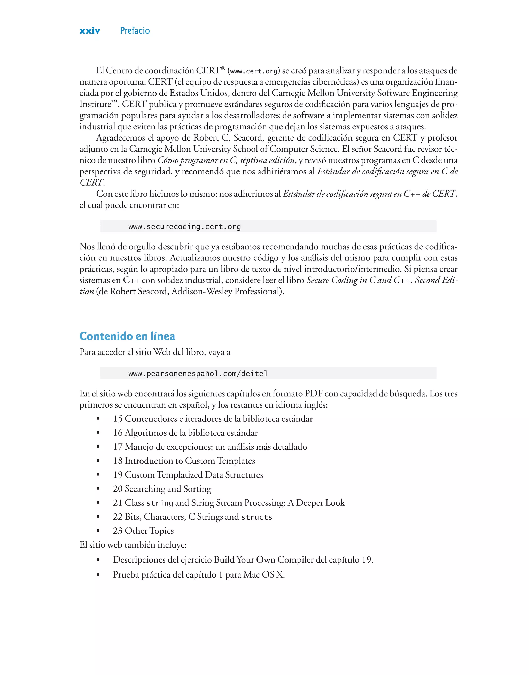 xxiv Prefacio
El Centro de coordinación CERT®
(www.cert.org) se creó para analizar y responder a los ataques de
manera oportuna. CERT (el equipo de respuesta a emergencias cibernéticas) es una organización finan-
ciada por el gobierno de Estados Unidos, dentro del Carnegie Mellon University Software Engineering
Institute™
. CERT publica y promueve estándares seguros de codificación para varios lenguajes de pro-
gramación populares para ayudar a los desarrolladores de software a implementar sistemas con solidez
industrial que eviten las prácticas de programación que dejan los sistemas expuestos a ataques.
Agradecemos el apoyo de Robert C. Seacord, gerente de codificación segura en CERT y profesor
adjunto en la Carnegie Mellon University School of Computer Science. El señor Seacord fue revisor téc-
nico de nuestro libro Cómo programar en C, séptima edición, y revisó nuestros programas en C desde una
perspectiva de seguridad, y recomendó que nos adhiriéramos al Estándar de codificación segura en C de
CERT.
Con este libro hicimos lo mismo: nos adherimos al Estándar de codificación segura en C++ de CERT,
el cual puede encontrar en:
www.securecoding.cert.org
Nos llenó de orgullo descubrir que ya estábamos recomendando muchas de esas prácticas de codifica-
ción en nuestros libros. Actualizamos nuestro código y los análisis del mismo para cumplir con estas
prácticas, según lo apropiado para un libro de texto de nivel introductorio/intermedio. Si piensa crear
sistemas en C++ con solidez industrial, considere leer el libro Secure Coding in C and C++, Second Edi-
tion (de Robert Seacord, Addison-Wesley Professional).
Contenido en línea
Para acceder al sitio Web del libro, vaya a
www.pearsonenespañol.com/deitel
En el sitio web encontrará los siguientes capítulos en formato PDF con capacidad de búsqueda. Los tres
primeros se encuentran en español, y los restantes en idioma inglés:
• 15 Contenedores e iteradores de la biblioteca estándar
• 16 Algoritmos de la biblioteca estándar
• 17 Manejo de excepciones: un análisis más detallado
• 18 Introduction to Custom Templates
• 19 Custom Templatized Data Structures
• 20 Seearching and Sorting
• 21 Class string and String Stream Processing: A Deeper Look
• 22 Bits, Characters, C Strings and structs
• 23 Other Topics
El sitio web también incluye:
• Descripciones del ejercicio Build Your Own Compiler del capítulo 19.
• Prueba práctica del capítulo 1 para Mac OS X.
 