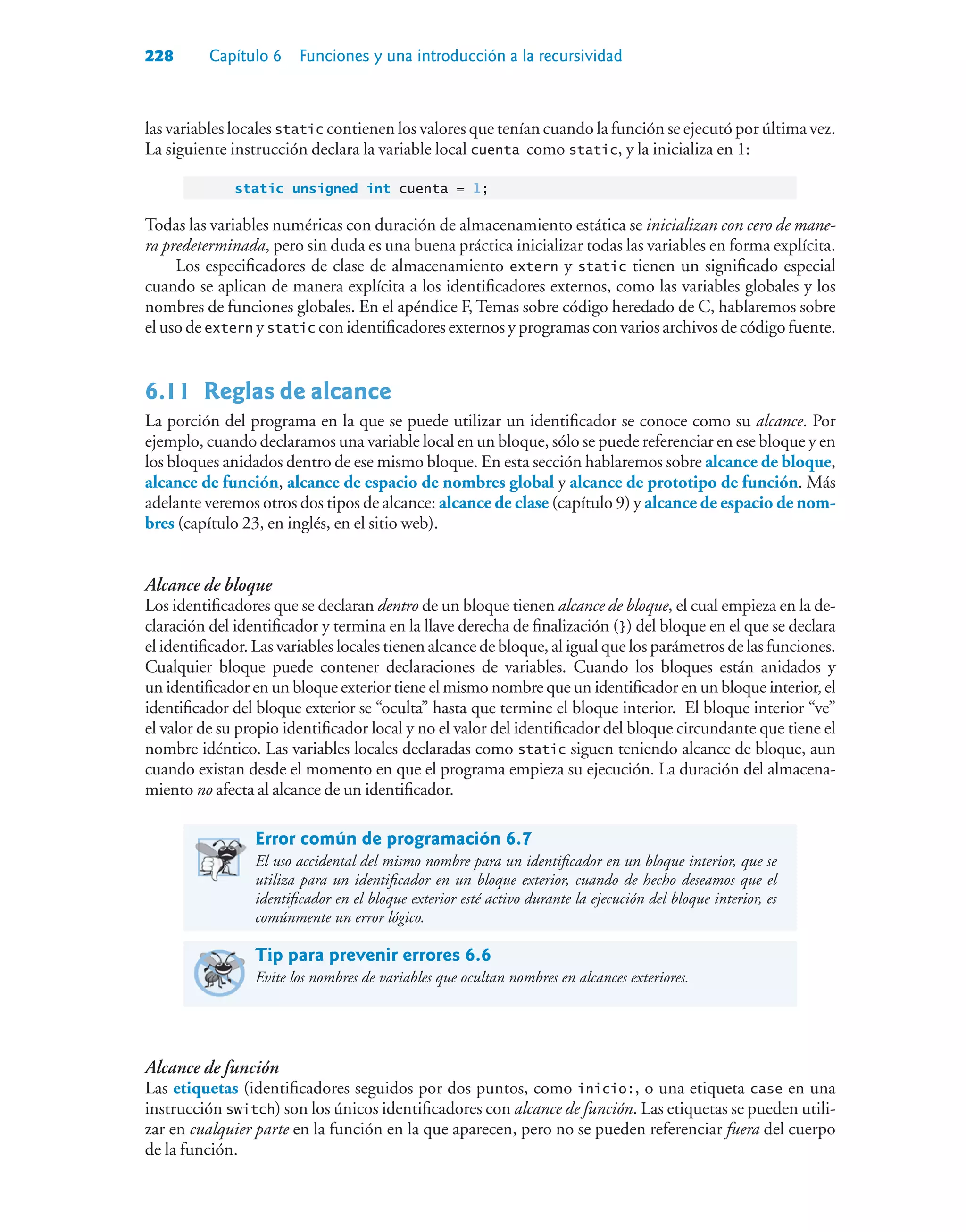 228 Capítulo 6 Funciones y una introducción a la recursividad
las variables locales static contienen los valores que tenían cuando la función se ejecutó por última vez.
La siguiente instrucción declara la variable local cuenta como static, y la inicializa en 1:
static unsigned int cuenta = 1;
Todas las variables numéricas con duración de almacenamiento estática se inicializan con cero de mane-
ra predeterminada, pero sin duda es una buena práctica inicializar todas las variables en forma explícita.
Los especificadores de clase de almacenamiento extern y static tienen un significado especial
cuando se aplican de manera explícita a los identificadores externos, como las variables globales y los
nombres de funciones globales. En el apéndice F, Temas sobre código heredado de C, hablaremos sobre
el uso de extern y static con identificadores externos y programas con varios archivos de código fuente.
6.11Reglas de alcance
La porción del programa en la que se puede utilizar un identificador se conoce como su alcance. Por
ejemplo, cuando declaramos una variable local en un bloque, sólo se puede referenciar en ese bloque y en
los bloques anidados dentro de ese mismo bloque. En esta sección hablaremos sobre alcance de bloque,
alcance de función, alcance de espacio de nombres global y alcance de prototipo de función. Más
adelante veremos otros dos tipos de alcance: alcance de clase (capítulo 9) y alcance de espacio de nom-
bres (capítulo 23, en inglés, en el sitio web).
Alcance de bloque
Los identificadores que se declaran dentro de un bloque tienen alcance de bloque, el cual empieza en la de-
claración del identificador y termina en la llave derecha de finalización (}) del bloque en el que se declara
el identificador. Las variables locales tienen alcance de bloque, al igual que los parámetros de las funciones.
Cualquier bloque puede contener declaraciones de variables. Cuando los bloques están anidados y
un identificador en un bloque exterior tiene el mismo nombre que un identificador en un bloque interior, el
identificador del bloque exterior se “oculta” hasta que termine el bloque interior. El bloque interior “ve”
el valor de su propio identificador local y no el valor del identificador del bloque circundante que tiene el
nombre idéntico. Las variables locales declaradas como static siguen teniendo alcance de bloque, aun
cuando existan desde el momento en que el programa empieza su ejecución. La duración del almacena-
miento no afecta al alcance de un identificador.
Error común de programación 6.7
El uso accidental del mismo nombre para un identificador en un bloque interior, que se
utiliza para un identificador en un bloque exterior, cuando de hecho deseamos que el
identificador en el bloque exterior esté activo durante la ejecución del bloque interior, es
comúnmente un error lógico.
Tip para prevenir errores 6.6
Evite los nombres de variables que ocultan nombres en alcances exteriores.
Alcance de función
Las etiquetas (identificadores seguidos por dos puntos, como inicio:, o una etiqueta case en una
instrucción switch) son los únicos identificadores con alcance de función. Las etiquetas se pueden utili-
zar en cualquier parte en la función en la que aparecen, pero no se pueden referenciar fuera del cuerpo
de la función.
 