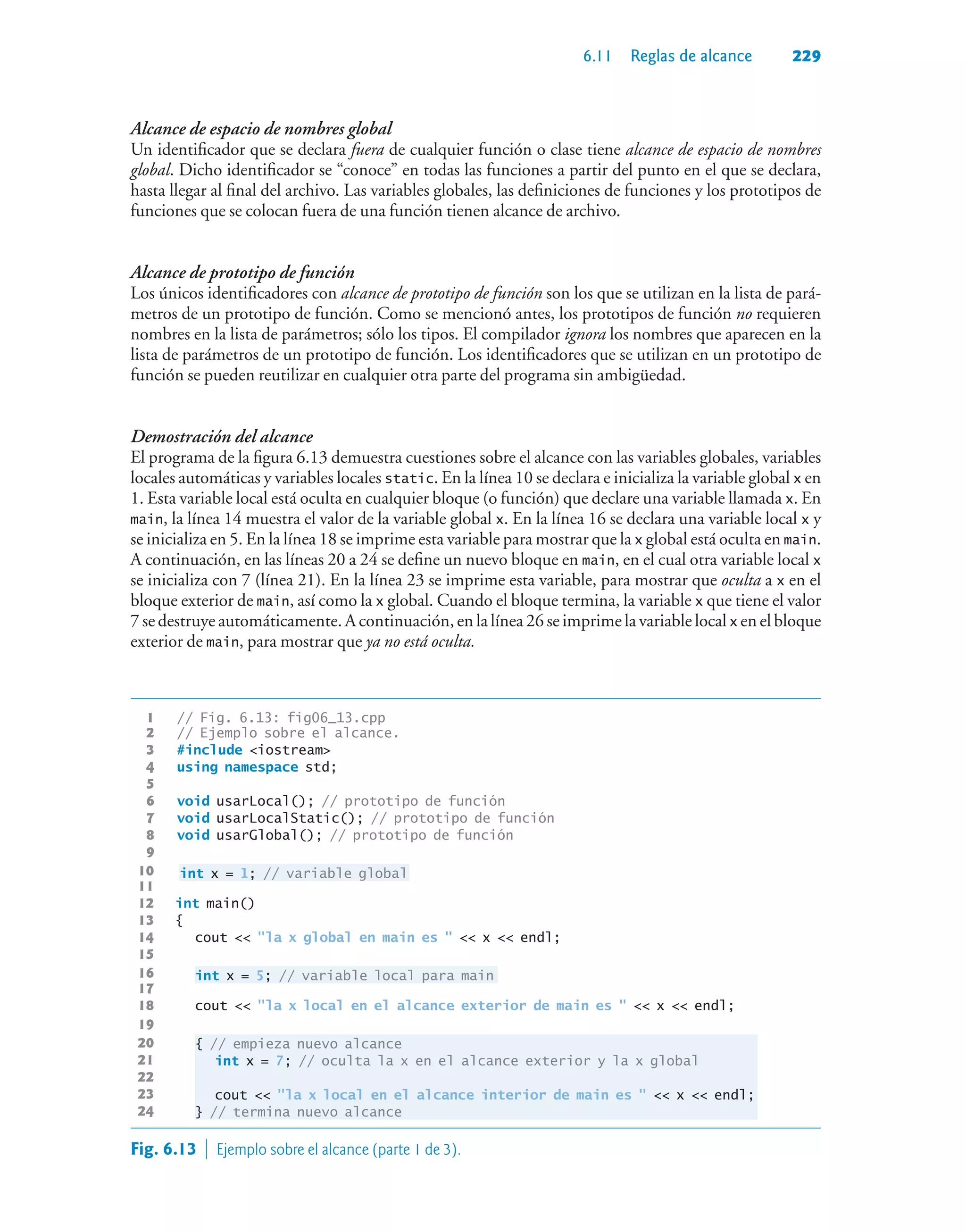 6.11 Reglas de alcance 229
Alcance de espacio de nombres global
Un identificador que se declara fuera de cualquier función o clase tiene alcance de espacio de nombres
global. Dicho identificador se “conoce” en todas las funciones a partir del punto en el que se declara,
hasta llegar al final del archivo. Las variables globales, las definiciones de funciones y los prototipos de
funciones que se colocan fuera de una función tienen alcance de archivo.
Alcance de prototipo de función
Los únicos identificadores con alcance de prototipo de función son los que se utilizan en la lista de pará-
metros de un prototipo de función. Como se mencionó antes, los prototipos de función no requieren
nombres en la lista de parámetros; sólo los tipos. El compilador ignora los nombres que aparecen en la
lista de parámetros de un prototipo de función. Los identificadores que se utilizan en un prototipo de
función se pueden reutilizar en cualquier otra parte del programa sin ambigüedad.
Demostración del alcance
El programa de la figura 6.13 demuestra cuestiones sobre el alcance con las variables globales, variables
locales automáticas y variables locales static. En la línea 10 se declara e inicializa la variable global x en
1. Esta variable local está oculta en cualquier bloque (o función) que declare una variable llamada x. En
main, la línea 14 muestra el valor de la variable global x. En la línea 16 se declara una variable local x y
se inicializa en 5. En la línea 18 se imprime esta variable para mostrar que la x global está oculta en main.
A continuación, en las líneas 20 a 24 se define un nuevo bloque en main, en el cual otra variable local x
se inicializa con 7 (línea 21). En la línea 23 se imprime esta variable, para mostrar que oculta a x en el
bloque exterior de main, así como la x global. Cuando el bloque termina, la variable x que tiene el valor
7 se destruye automáticamente. A continuación, en la línea 26 se imprime la variable local x en el bloque
exterior de main, para mostrar que ya no está oculta.
1 // Fig. 6.13: fig06_13.cpp
2 // Ejemplo sobre el alcance.
3 #include iostream
4 using namespace std;
5
6 void usarLocal(); // prototipo de función
7 void usarLocalStatic(); // prototipo de función
8 void usarGlobal(); // prototipo de función
9
10 int x = 1; // variable global
11
12 int main()
13 {
14 cout  la x global en main es   x  endl;
15
16 int x = 5; // variable local para main
17
18 cout  la x local en el alcance exterior de main es   x  endl;
19
20 { // empieza nuevo alcance
21 int x = 7; // oculta la x en el alcance exterior y la x global
22
23 cout  la x local en el alcance interior de main es   x  endl;
24 } // termina nuevo alcance
Fig. 6.13  Ejemplo sobre el alcance (parte 1 de 3).
 