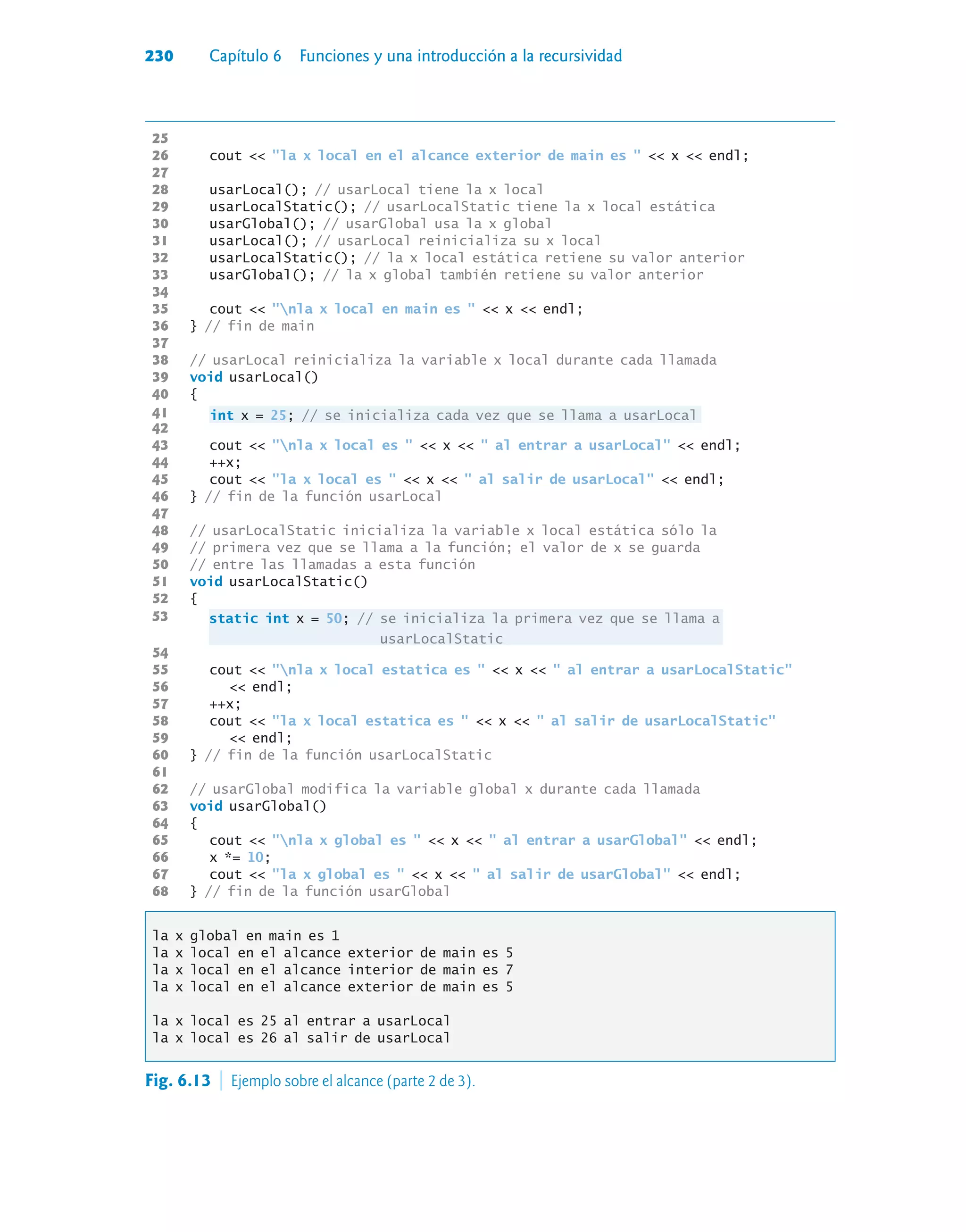 230 Capítulo 6 Funciones y una introducción a la recursividad
25
26 cout  la x local en el alcance exterior de main es   x  endl;
27
28 usarLocal(); // usarLocal tiene la x local
29 usarLocalStatic(); // usarLocalStatic tiene la x local estática
30 usarGlobal(); // usarGlobal usa la x global
31 usarLocal(); // usarLocal reinicializa su x local
32 usarLocalStatic(); // la x local estática retiene su valor anterior
33 usarGlobal(); // la x global también retiene su valor anterior
34
35 cout  nla x local en main es   x  endl;
36 } // fin de main
37
38 // usarLocal reinicializa la variable x local durante cada llamada
39 void usarLocal()
40 {
41 int x = 25; // se inicializa cada vez que se llama a usarLocal
42
43 cout  nla x local es   x   al entrar a usarLocal  endl;
44 ++x;
45 cout  la x local es   x   al salir de usarLocal  endl;
46 } // fin de la función usarLocal
47
48 // usarLocalStatic inicializa la variable x local estática sólo la
49 // primera vez que se llama a la función; el valor de x se guarda
50 // entre las llamadas a esta función
51 void usarLocalStatic()
52 {
53
static int x = 50; // se inicializa la primera vez que se llama a
usarLocalStatic
54
55 cout  nla x local estatica es   x   al entrar a usarLocalStatic
56  endl;
57 ++x;
58 cout  la x local estatica es   x   al salir de usarLocalStatic
59  endl;
60 } // fin de la función usarLocalStatic
61
62 // usarGlobal modifica la variable global x durante cada llamada
63 void usarGlobal()
64 {
65 cout  nla x global es   x   al entrar a usarGlobal  endl;
66 x *= 10;
67 cout  la x global es   x   al salir de usarGlobal  endl;
68 } // fin de la función usarGlobal
la x global en main es 1
la x local en el alcance exterior de main es 5
la x local en el alcance interior de main es 7
la x local en el alcance exterior de main es 5
la x local es 25 al entrar a usarLocal
la x local es 26 al salir de usarLocal
53
Fig. 6.13  Ejemplo sobre el alcance (parte 2 de 3).
 