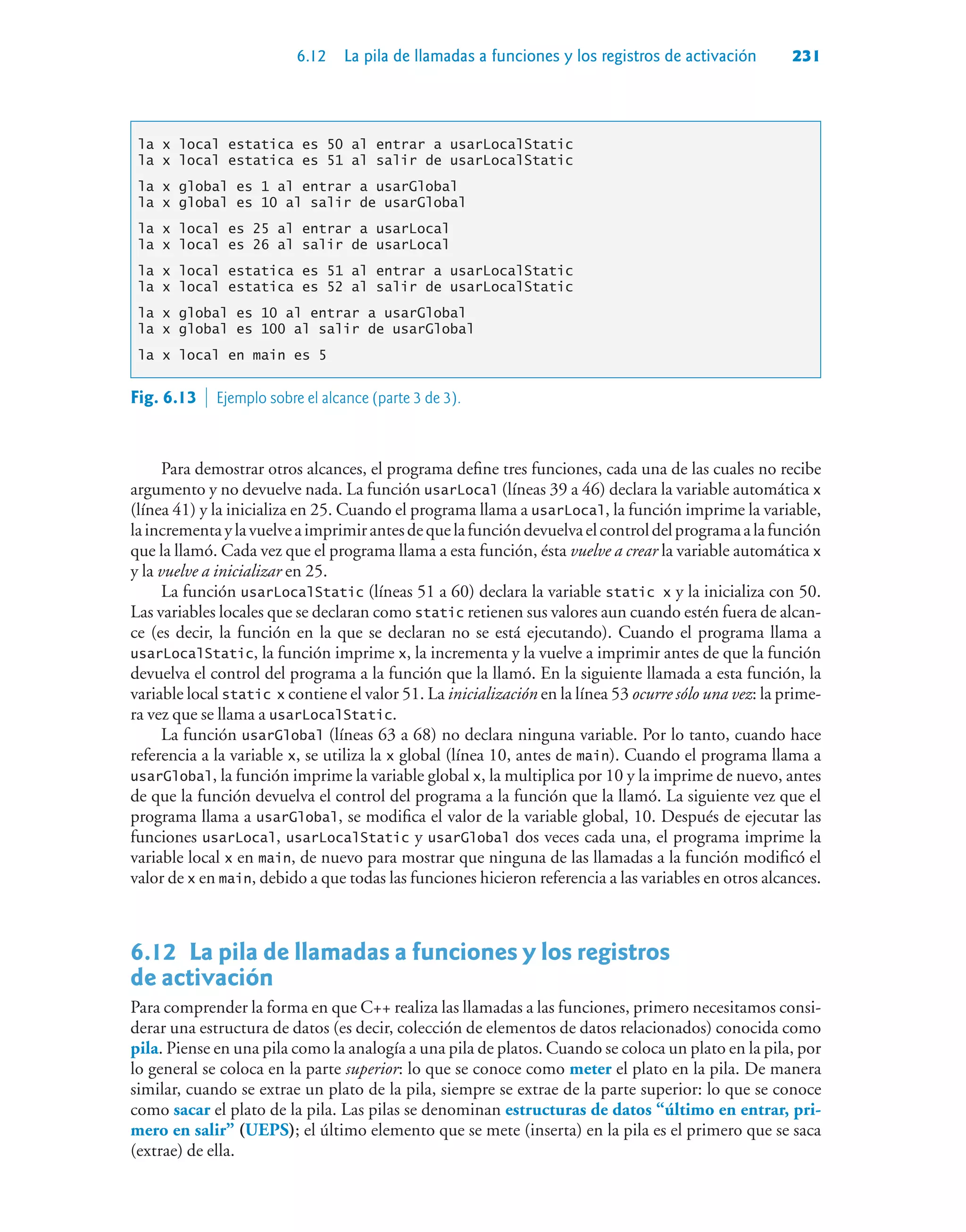 6.12 La pila de llamadas a funciones y los registros de activación 231
la x local estatica es 50 al entrar a usarLocalStatic
la x local estatica es 51 al salir de usarLocalStatic
la x global es 1 al entrar a usarGlobal
la x global es 10 al salir de usarGlobal
la x local es 25 al entrar a usarLocal
la x local es 26 al salir de usarLocal
la x local estatica es 51 al entrar a usarLocalStatic
la x local estatica es 52 al salir de usarLocalStatic
la x global es 10 al entrar a usarGlobal
la x global es 100 al salir de usarGlobal
la x local en main es 5
Para demostrar otros alcances, el programa define tres funciones, cada una de las cuales no recibe
argumento y no devuelve nada. La función usarLocal (líneas 39 a 46) declara la variable automática x
(línea 41) y la inicializa en 25. Cuando el programa llama a usarLocal, la función imprime la variable,
laincrementaylavuelveaimprimirantesdequelafuncióndevuelvaelcontroldelprogramaalafunción
que la llamó. Cada vez que el programa llama a esta función, ésta vuelve a crear la variable automática x
y la vuelve a inicializar en 25.
La función usarLocalStatic (líneas 51 a 60) declara la variable static x y la inicializa con 50.
Las variables locales que se declaran como static retienen sus valores aun cuando estén fuera de alcan-
ce (es decir, la función en la que se declaran no se está ejecutando). Cuando el programa llama a
usarLocalStatic, la función imprime x, la incrementa y la vuelve a imprimir antes de que la función
devuelva el control del programa a la función que la llamó. En la siguiente llamada a esta función, la
variable local static x contiene el valor 51. La inicialización en la línea 53 ocurre sólo una vez: la prime-
ra vez que se llama a usarLocalStatic.
La función usarGlobal (líneas 63 a 68) no declara ninguna variable. Por lo tanto, cuando hace
referencia a la variable x, se utiliza la x global (línea 10, antes de main). Cuando el programa llama a
usarGlobal, la función imprime la variable global x, la multiplica por 10 y la imprime de nuevo, antes
de que la función devuelva el control del programa a la función que la llamó. La siguiente vez que el
programa llama a usarGlobal, se modifica el valor de la variable global, 10. Después de ejecutar las
funciones usarLocal, usarLocalStatic y usarGlobal dos veces cada una, el programa imprime la
variable local x en main, de nuevo para mostrar que ninguna de las llamadas a la función modificó el
valor de x en main, debido a que todas las funciones hicieron referencia a las variables en otros alcances.
6.12La pila de llamadas a funciones y los registros
de activación
Para comprender la forma en que C++ realiza las llamadas a las funciones, primero necesitamos consi-
derar una estructura de datos (es decir, colección de elementos de datos relacionados) conocida como
pila. Piense en una pila como la analogía a una pila de platos. Cuando se coloca un plato en la pila, por
lo general se coloca en la parte superior: lo que se conoce como meter el plato en la pila. De manera
similar, cuando se extrae un plato de la pila, siempre se extrae de la parte superior: lo que se conoce
como sacar el plato de la pila. Las pilas se denominan estructuras de datos “último en entrar, pri-
mero en salir” (UEPS); el último elemento que se mete (inserta) en la pila es el primero que se saca
(extrae) de ella.
Fig. 6.13  Ejemplo sobre el alcance (parte 3 de 3).
 