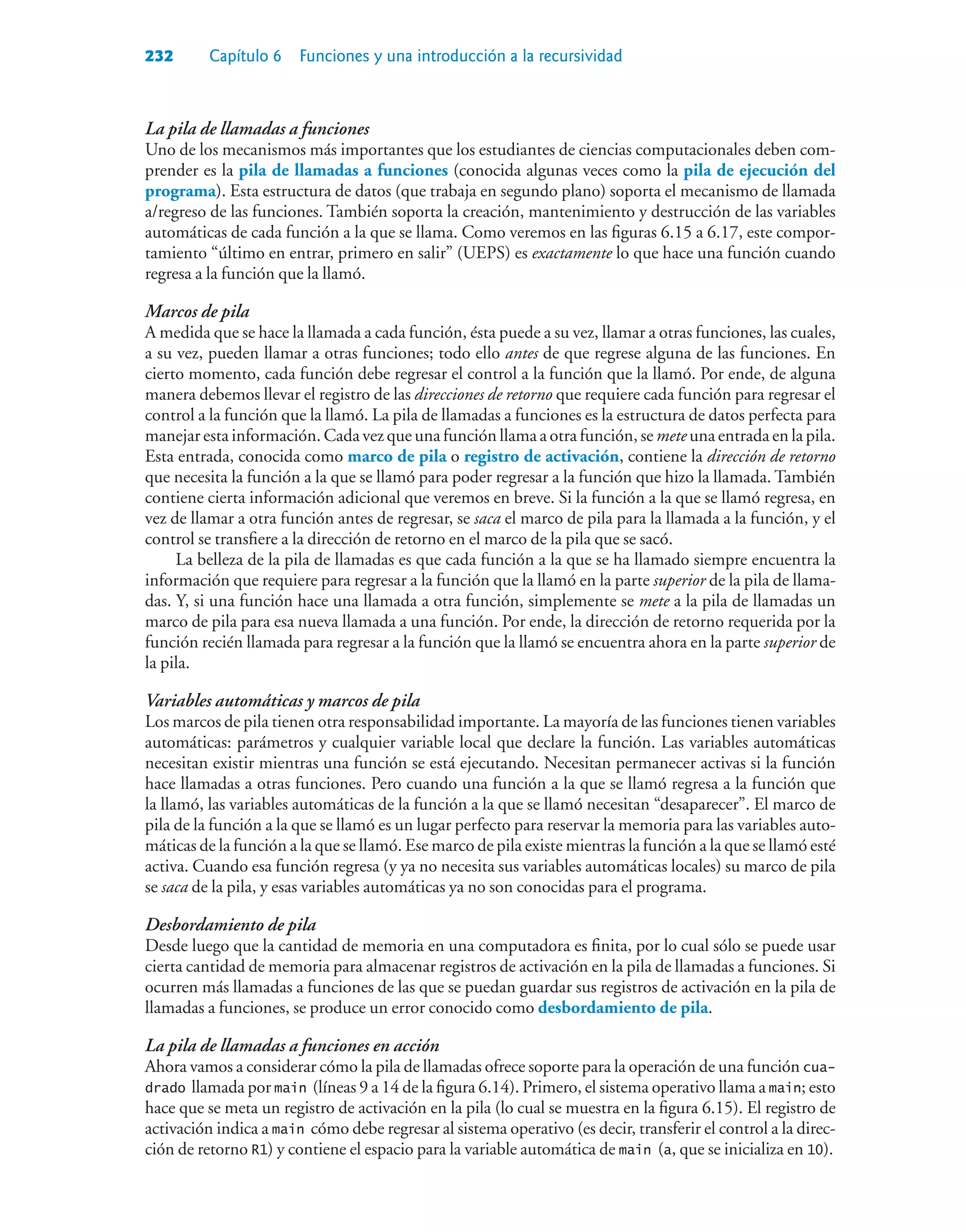 232 Capítulo 6 Funciones y una introducción a la recursividad
La pila de llamadas a funciones
Uno de los mecanismos más importantes que los estudiantes de ciencias computacionales deben com-
prender es la pila de llamadas a funciones (conocida algunas veces como la pila de ejecución del
programa). Esta estructura de datos (que trabaja en segundo plano) soporta el mecanismo de llamada
a/regreso de las funciones. También soporta la creación, mantenimiento y destrucción de las variables
automáticas de cada función a la que se llama. Como veremos en las figuras 6.15 a 6.17, este compor-
tamiento “último en entrar, primero en salir” (UEPS) es exactamente lo que hace una función cuando
regresa a la función que la llamó.
Marcos de pila
A medida que se hace la llamada a cada función, ésta puede a su vez, llamar a otras funciones, las cuales,
a su vez, pueden llamar a otras funciones; todo ello antes de que regrese alguna de las funciones. En
cierto momento, cada función debe regresar el control a la función que la llamó. Por ende, de alguna
manera debemos llevar el registro de las direcciones de retorno que requiere cada función para regresar el
control a la función que la llamó. La pila de llamadas a funciones es la estructura de datos perfecta para
manejar esta información. Cada vez que una función llama a otra función, se mete una entrada en la pila.
Esta entrada, conocida como marco de pila o registro de activación, contiene la dirección de retorno
que necesita la función a la que se llamó para poder regresar a la función que hizo la llamada. También
contiene cierta información adicional que veremos en breve. Si la función a la que se llamó regresa, en
vez de llamar a otra función antes de regresar, se saca el marco de pila para la llamada a la función, y el
control se transfiere a la dirección de retorno en el marco de la pila que se sacó.
La belleza de la pila de llamadas es que cada función a la que se ha llamado siempre encuentra la
información que requiere para regresar a la función que la llamó en la parte superior de la pila de llama-
das. Y, si una función hace una llamada a otra función, simplemente se mete a la pila de llamadas un
marco de pila para esa nueva llamada a una función. Por ende, la dirección de retorno requerida por la
función recién llamada para regresar a la función que la llamó se encuentra ahora en la parte superior de
la pila.
Variables automáticas y marcos de pila
Los marcos de pila tienen otra responsabilidad importante. La mayoría de las funciones tienen variables
automáticas: parámetros y cualquier variable local que declare la función. Las variables automáticas
necesitan existir mientras una función se está ejecutando. Necesitan permanecer activas si la función
hace llamadas a otras funciones. Pero cuando una función a la que se llamó regresa a la función que
la llamó, las variables automáticas de la función a la que se llamó necesitan “desaparecer”. El marco de
pila de la función a la que se llamó es un lugar perfecto para reservar la memoria para las variables auto-
máticas de la función a la que se llamó. Ese marco de pila existe mientras la función a la que se llamó esté
activa. Cuando esa función regresa (y ya no necesita sus variables automáticas locales) su marco de pila
se saca de la pila, y esas variables automáticas ya no son conocidas para el programa.
Desbordamiento de pila
Desde luego que la cantidad de memoria en una computadora es finita, por lo cual sólo se puede usar
cierta cantidad de memoria para almacenar registros de activación en la pila de llamadas a funciones. Si
ocurren más llamadas a funciones de las que se puedan guardar sus registros de activación en la pila de
llamadas a funciones, se produce un error conocido como desbordamiento de pila.
La pila de llamadas a funciones en acción
Ahora vamos a considerar cómo la pila de llamadas ofrece soporte para la operación de una función cua-
drado llamada por main (líneas 9 a 14 de la figura 6.14). Primero, el sistema operativo llama a main; esto
hace que se meta un registro de activación en la pila (lo cual se muestra en la figura 6.15). El registro de
activación indica a main cómo debe regresar al sistema operativo (es decir, transferir el control a la direc-
ción de retorno R1) y contiene el espacio para la variable automática de main (a, que se inicializa en 10).
 