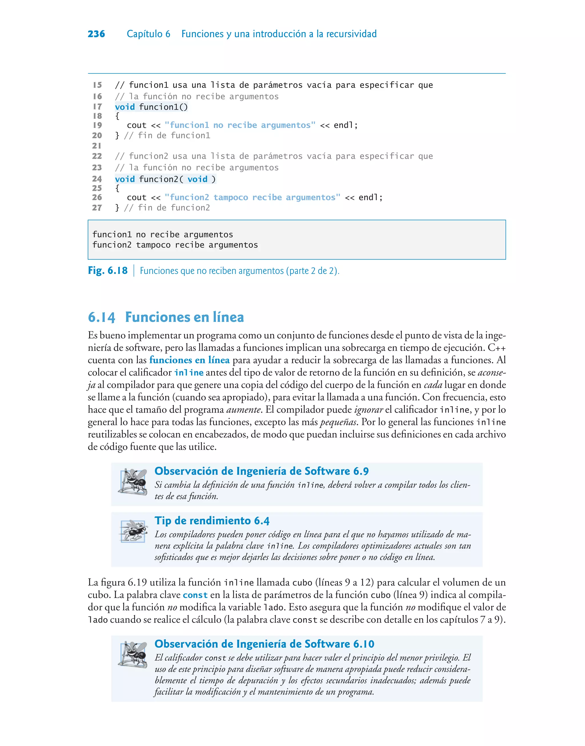 236 Capítulo 6 Funciones y una introducción a la recursividad
15 // funcion1 usa una lista de parámetros vacía para especificar que
16 // la función no recibe argumentos
17 void funcion1()
18 {
19 cout  funcion1 no recibe argumentos  endl;
20 } // fin de funcion1
21
22 // funcion2 usa una lista de parámetros vacía para especificar que
23 // la función no recibe argumentos
24 void funcion2( void )
25 {
26 cout  funcion2 tampoco recibe argumentos  endl;
27 } // fin de funcion2
funcion1 no recibe argumentos
funcion2 tampoco recibe argumentos
6.14 Funciones en línea
Es bueno implementar un programa como un conjunto de funciones desde el punto de vista de la inge-
niería de software, pero las llamadas a funciones implican una sobrecarga en tiempo de ejecución. C++
cuenta con las funciones en línea para ayudar a reducir la sobrecarga de las llamadas a funciones. Al
colocar el calificador inline antes del tipo de valor de retorno de la función en su definición, se aconse-
ja al compilador para que genere una copia del código del cuerpo de la función en cada lugar en donde
se llame a la función (cuando sea apropiado), para evitar la llamada a una función. Con frecuencia, esto
hace que el tamaño del programa aumente. El compilador puede ignorar el calificador inline, y por lo
general lo hace para todas las funciones, excepto las más pequeñas. Por lo general las funciones inline
reutilizables se colocan en encabezados, de modo que puedan incluirse sus definiciones en cada archivo
de código fuente que las utilice.
Observación de Ingeniería de Software 6.9
Si cambia la definición de una función inline, deberá volver a compilar todos los clien-
tes de esa función.
Tip de rendimiento 6.4
Los compiladores pueden poner código en línea para el que no hayamos utilizado de ma-
nera explícita la palabra clave inline. Los compiladores optimizadores actuales son tan
sofisticados que es mejor dejarles las decisiones sobre poner o no código en línea.
La figura 6.19 utiliza la función inline llamada cubo (líneas 9 a 12) para calcular el volumen de un
cubo. La palabra clave const en la lista de parámetros de la función cubo (línea 9) indica al compila-
dor que la función no modifica la variable lado. Esto asegura que la función no modifique el valor de
lado cuando se realice el cálculo (la palabra clave const se describe con detalle en los capítulos 7 a 9).
Observación de Ingeniería de Software 6.10
El calificador const se debe utilizar para hacer valer el principio del menor privilegio. El
uso de este principio para diseñar software de manera apropiada puede reducir considera-
blemente el tiempo de depuración y los efectos secundarios inadecuados; además puede
facilitar la modificación y el mantenimiento de un programa.
Fig. 6.18  Funciones que no reciben argumentos (parte 2 de 2).
 