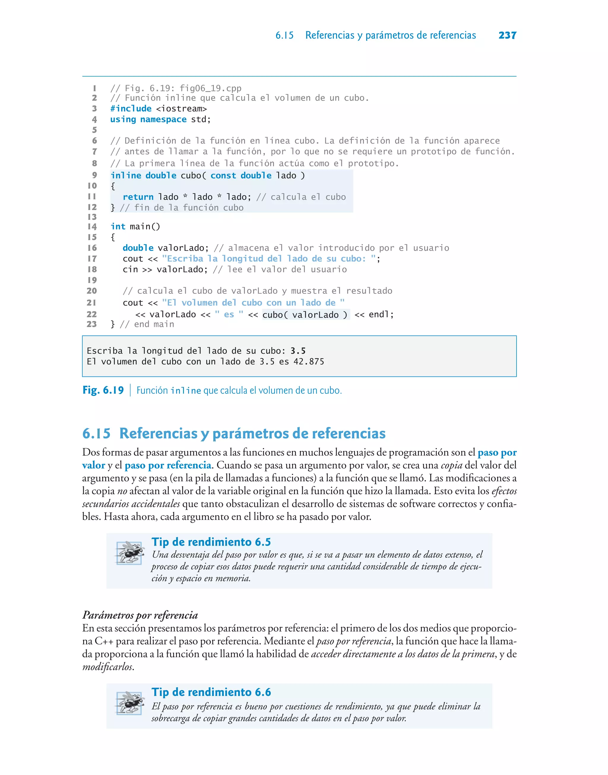 6.15 Referencias y parámetros de referencias 237
1 // Fig. 6.19: fig06_19.cpp
2 // Función inline que calcula el volumen de un cubo.
3 #include iostream
4 using namespace std;
5
6 // Definición de la función en línea cubo. La definición de la función aparece
7 // antes de llamar a la función, por lo que no se requiere un prototipo de función.
8 // La primera línea de la función actúa como el prototipo.
9 inline double cubo( const double lado )
10 {
11 return lado * lado * lado; // calcula el cubo
12 } // fin de la función cubo
13
14 int main()
15 {
16 double valorLado; // almacena el valor introducido por el usuario
17 cout  Escriba la longitud del lado de su cubo: ;
18 cin  valorLado; // lee el valor del usuario
19
20 // calcula el cubo de valorLado y muestra el resultado
21 cout  El volumen del cubo con un lado de 
22  valorLado   es   cubo( valorLado )  endl;
23 } // end main
Escriba la longitud del lado de su cubo: 3.5
El volumen del cubo con un lado de 3.5 es 42.875
Fig. 6.19  Función inline que calcula el volumen de un cubo.
6.15Referencias y parámetros de referencias
Dos formas de pasar argumentos a las funciones en muchos lenguajes de programación son el paso por
valor y el paso por referencia. Cuando se pasa un argumento por valor, se crea una copia del valor del
argumento y se pasa (en la pila de llamadas a funciones) a la función que se llamó. Las modificaciones a
la copia no afectan al valor de la variable original en la función que hizo la llamada. Esto evita los efectos
secundarios accidentales que tanto obstaculizan el desarrollo de sistemas de software correctos y confia-
bles. Hasta ahora, cada argumento en el libro se ha pasado por valor.
Tip de rendimiento 6.5
Una desventaja del paso por valor es que, si se va a pasar un elemento de datos extenso, el
proceso de copiar esos datos puede requerir una cantidad considerable de tiempo de ejecu-
ción y espacio en memoria.
Parámetros por referencia
En esta sección presentamos los parámetros por referencia: el primero de los dos medios que proporcio-
na C++ para realizar el paso por referencia. Mediante el paso por referencia, la función que hace la llama-
da proporciona a la función que llamó la habilidad de acceder directamente a los datos de la primera, y de
modificarlos.
Tip de rendimiento 6.6
El paso por referencia es bueno por cuestiones de rendimiento, ya que puede eliminar la
sobrecarga de copiar grandes cantidades de datos en el paso por valor.
 