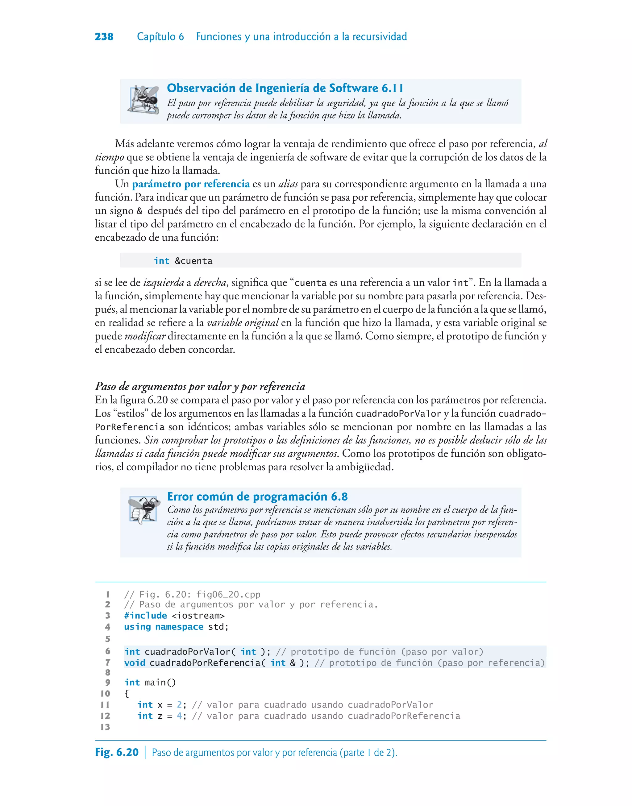 238 Capítulo 6 Funciones y una introducción a la recursividad
Observación de Ingeniería de Software 6.11
El paso por referencia puede debilitar la seguridad, ya que la función a la que se llamó
puede corromper los datos de la función que hizo la llamada.
Más adelante veremos cómo lograr la ventaja de rendimiento que ofrece el paso por referencia, al
tiempo que se obtiene la ventaja de ingeniería de software de evitar que la corrupción de los datos de la
función que hizo la llamada.
Un parámetro por referencia es un alias para su correspondiente argumento en la llamada a una
función. Para indicar que un parámetro de función se pasa por referencia, simplemente hay que colocar
un signo  después del tipo del parámetro en el prototipo de la función; use la misma convención al
listar el tipo del parámetro en el encabezado de la función. Por ejemplo, la siguiente declaración en el
encabezado de una función:
int cuenta
si se lee de izquierda a derecha, significa que “cuenta es una referencia a un valor int”. En la llamada a
la función, simplemente hay que mencionar la variable por su nombre para pasarla por referencia. Des-
pués, al mencionar la variable por el nombre de su parámetro en el cuerpo de la función a la que se llamó,
en realidad se refiere a la variable original en la función que hizo la llamada, y esta variable original se
puede modificar directamente en la función a la que se llamó. Como siempre, el prototipo de función y
el encabezado deben concordar.
Paso de argumentos por valor y por referencia
En la figura 6.20 se compara el paso por valor y el paso por referencia con los parámetros por referencia.
Los “estilos” de los argumentos en las llamadas a la función cuadradoPorValor y la función cuadrado-
PorReferencia son idénticos; ambas variables sólo se mencionan por nombre en las llamadas a las
funciones. Sin comprobar los prototipos o las definiciones de las funciones, no es posible deducir sólo de las
llamadas si cada función puede modificar sus argumentos. Como los prototipos de función son obligato-
rios, el compilador no tiene problemas para resolver la ambigüedad.
Error común de programación 6.8
Como los parámetros por referencia se mencionan sólo por su nombre en el cuerpo de la fun-
ción a la que se llama, podríamos tratar de manera inadvertida los parámetros por referen-
cia como parámetros de paso por valor. Esto puede provocar efectos secundarios inesperados
si la función modifica las copias originales de las variables.
1 // Fig. 6.20: fig06_20.cpp
2 // Paso de argumentos por valor y por referencia.
3 #include iostream
4 using namespace std;
5
6 int cuadradoPorValor( int ); // prototipo de función (paso por valor)
7 void cuadradoPorReferencia( int  ); // prototipo de función (paso por referencia)
8
9 int main()
10 {
11 int x = 2; // valor para cuadrado usando cuadradoPorValor
12 int z = 4; // valor para cuadrado usando cuadradoPorReferencia
13
Fig. 6.20  Paso de argumentos por valor y por referencia (parte 1 de 2).
 