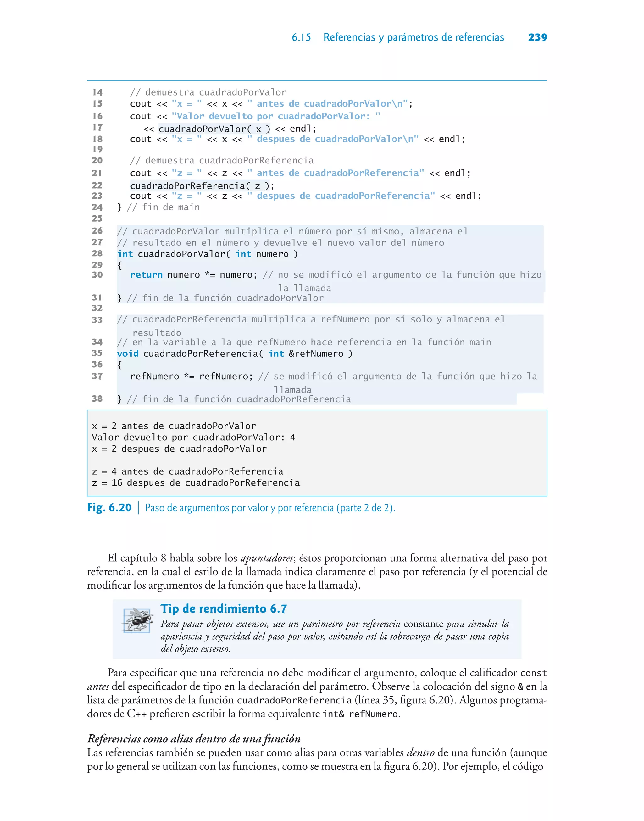 6.15 Referencias y parámetros de referencias 239
14 // demuestra cuadradoPorValor
15 cout  x =   x   antes de cuadradoPorValorn;
16 cout  Valor devuelto por cuadradoPorValor: 
17  cuadradoPorValor( x )  endl;
18 cout  x =   x   despues de cuadradoPorValorn  endl;
19
20 // demuestra cuadradoPorReferencia
21 cout  z =   z   antes de cuadradoPorReferencia  endl;
22 cuadradoPorReferencia( z );
23 cout  z =   z   despues de cuadradoPorReferencia  endl;
24 } // fin de main
25
26 // cuadradoPorValor multiplica el número por sí mismo, almacena el
27 // resultado en el número y devuelve el nuevo valor del número
28 int cuadradoPorValor( int numero )
29 {
30
return numero *= numero; // no se modificó el argumento de la función que hizo
la llamada
31 } // fin de la función cuadradoPorValor
32
33
// cuadradoPorReferencia multiplica a refNumero por sí solo y almacena el
resultado
34 // en la variable a la que refNumero hace referencia en la función main
35 void cuadradoPorReferencia( int refNumero )
36 {
37
refNumero *= refNumero; // se modificó el argumento de la función que hizo la
llamada
38 } // fin de la función cuadradoPorReferencia
x = 2 antes de cuadradoPorValor
Valor devuelto por cuadradoPorValor: 4
x = 2 despues de cuadradoPorValor
z = 4 antes de cuadradoPorReferencia
z = 16 despues de cuadradoPorReferencia
El capítulo 8 habla sobre los apuntadores; éstos proporcionan una forma alternativa del paso por
referencia, en la cual el estilo de la llamada indica claramente el paso por referencia (y el potencial de
modificar los argumentos de la función que hace la llamada).
Tip de rendimiento 6.7
Para pasar objetos extensos, use un parámetro por referencia constante para simular la
apariencia y seguridad del paso por valor, evitando así la sobrecarga de pasar una copia
del objeto extenso.
Para especificar que una referencia no debe modificar el argumento, coloque el calificador const
antes del especificador de tipo en la declaración del parámetro. Observe la colocación del signo  en la
lista de parámetros de la función cuadradoPorReferencia (línea 35, figura 6.20). Algunos programa-
dores de C++ prefieren escribir la forma equivalente int refNumero.
Referencias como alias dentro de una función
Las referencias también se pueden usar como alias para otras variables dentro de una función (aunque
por lo general se utilizan con las funciones, como se muestra en la figura 6.20). Por ejemplo, el código
Fig. 6.20  Paso de argumentos por valor y por referencia (parte 2 de 2).
37
33
30
 