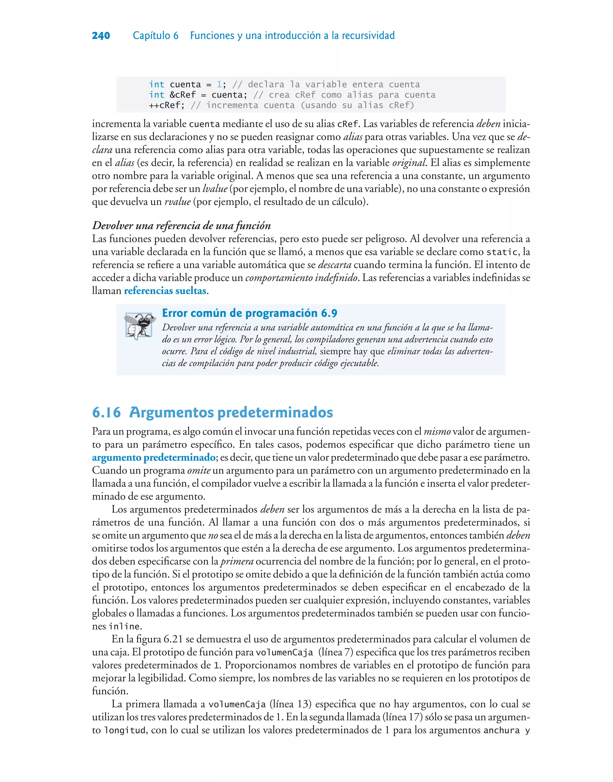 240 Capítulo 6 Funciones y una introducción a la recursividad
int cuenta = 1; // declara la variable entera cuenta
int cRef = cuenta; // crea cRef como alias para cuenta
++cRef; // incrementa cuenta (usando su alias cRef)
incrementa la variable cuenta mediante el uso de su alias cRef. Las variables de referencia deben inicia-
lizarse en sus declaraciones y no se pueden reasignar como alias para otras variables. Una vez que se de-
clara una referencia como alias para otra variable, todas las operaciones que supuestamente se realizan
en el alias (es decir, la referencia) en realidad se realizan en la variable original. El alias es simplemente
otro nombre para la variable original. A menos que sea una referencia a una constante, un argumento
por referencia debe ser un lvalue (por ejemplo, el nombre de una variable), no una constante o expresión
que devuelva un rvalue (por ejemplo, el resultado de un cálculo).
Devolver una referencia de una función
Las funciones pueden devolver referencias, pero esto puede ser peligroso. Al devolver una referencia a
una variable declarada en la función que se llamó, a menos que esa variable se declare como static, la
referencia se refiere a una variable automática que se descarta cuando termina la función. El intento de
acceder a dicha variable produce un comportamiento indefinido. Las referencias a variables indefinidas se
llaman referencias sueltas.
Error común de programación 6.9
Devolver una referencia a una variable automática en una función a la que se ha llama-
do es un error lógico. Por lo general, los compiladores generan una advertencia cuando esto
ocurre. Para el código de nivel industrial, siempre hay que eliminar todas las adverten-
cias de compilación para poder producir código ejecutable.
6.16Argumentos predeterminados
Para un programa, es algo común el invocar una función repetidas veces con el mismo valor de argumen-
to para un parámetro específico. En tales casos, podemos especificar que dicho parámetro tiene un
argumento predeterminado;esdecir,quetieneunvalorpredeterminadoquedebepasaraeseparámetro.
Cuando un programa omite un argumento para un parámetro con un argumento predeterminado en la
llamada a una función, el compilador vuelve a escribir la llamada a la función e inserta el valor predeter-
minado de ese argumento.
Los argumentos predeterminados deben ser los argumentos de más a la derecha en la lista de pa-
rámetros de una función. Al llamar a una función con dos o más argumentos predeterminados, si
se omite un argumento que no sea el de más a la derecha en la lista de argumentos, entonces también deben
omitirse todos los argumentos que estén a la derecha de ese argumento. Los argumentos predetermina-
dos deben especificarse con la primera ocurrencia del nombre de la función; por lo general, en el proto-
tipo de la función. Si el prototipo se omite debido a que la definición de la función también actúa como
el prototipo, entonces los argumentos predeterminados se deben especificar en el encabezado de la
función. Los valores predeterminados pueden ser cualquier expresión, incluyendo constantes, variables
globales o llamadas a funciones. Los argumentos predeterminados también se pueden usar con funcio-
nes inline.
En la figura 6.21 se demuestra el uso de argumentos predeterminados para calcular el volumen de
una caja. El prototipo de función para volumenCaja (línea 7) especifica que los tres parámetros reciben
valores predeterminados de 1. Proporcionamos nombres de variables en el prototipo de función para
mejorar la legibilidad. Como siempre, los nombres de las variables no se requieren en los prototipos de
función.
La primera llamada a volumenCaja (línea 13) especifica que no hay argumentos, con lo cual se
utilizan los tres valores predeterminados de 1. En la segunda llamada (línea 17) sólo se pasa un argumen-
to longitud, con lo cual se utilizan los valores predeterminados de 1 para los argumentos anchura y
 