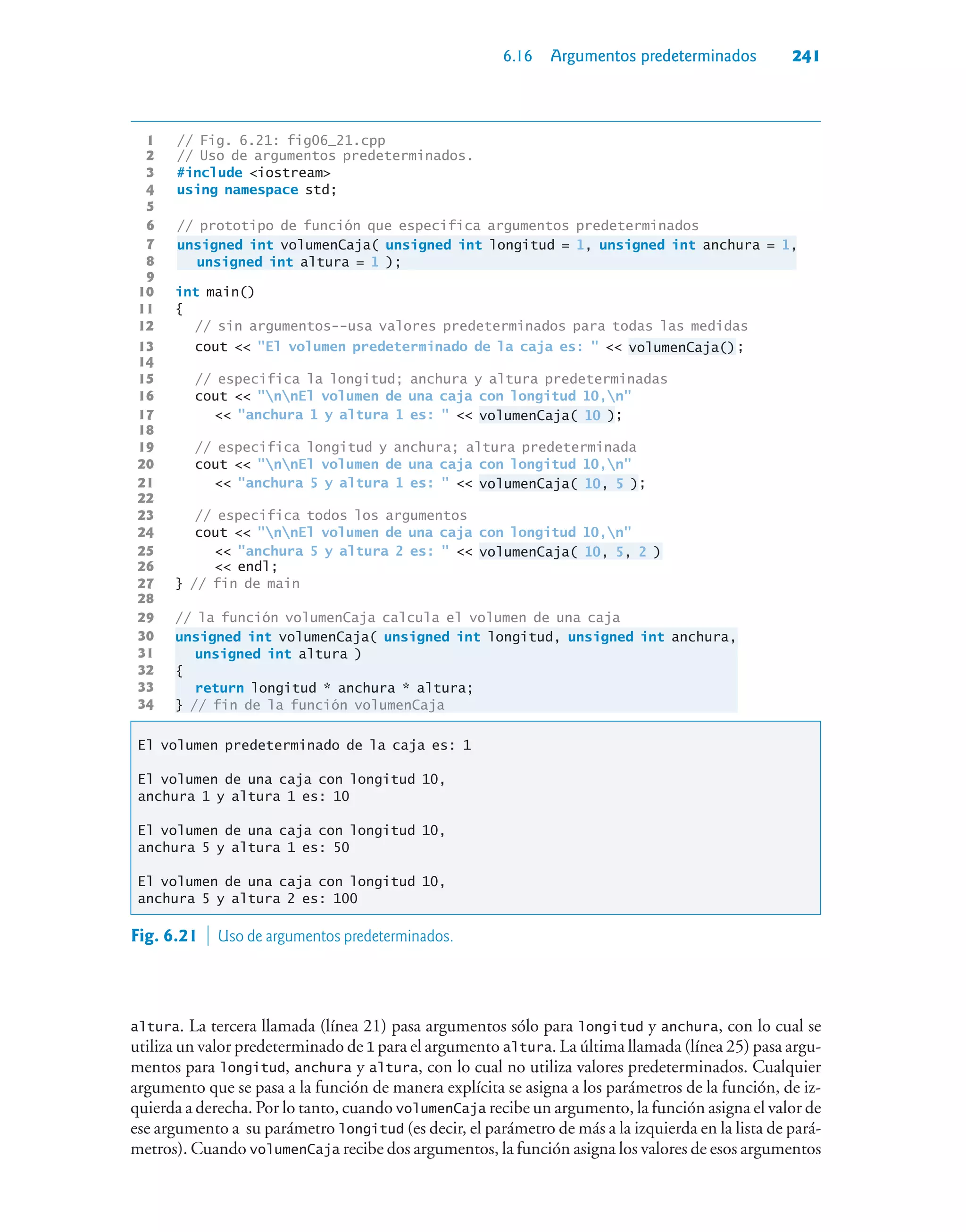 6.16 Argumentos predeterminados 241
1 // Fig. 6.21: fig06_21.cpp
2 // Uso de argumentos predeterminados.
3 #include iostream
4 using namespace std;
5
6 // prototipo de función que especifica argumentos predeterminados
7 unsigned int volumenCaja( unsigned int longitud = 1, unsigned int anchura = 1,
8 unsigned int altura = 1 );
9
10 int main()
11 {
12 // sin argumentos--usa valores predeterminados para todas las medidas
13 cout  El volumen predeterminado de la caja es:   volumenCaja();
14
15 // especifica la longitud; anchura y altura predeterminadas
16 cout  nnEl volumen de una caja con longitud 10,n
17  anchura 1 y altura 1 es:   volumenCaja( 10 );
18
19 // especifica longitud y anchura; altura predeterminada
20 cout  nnEl volumen de una caja con longitud 10,n
21  anchura 5 y altura 1 es:   volumenCaja( 10, 5 );
22
23 // especifica todos los argumentos
24 cout  nnEl volumen de una caja con longitud 10,n
25  anchura 5 y altura 2 es:   volumenCaja( 10, 5, 2 )
26  endl;
27 } // fin de main
28
29 // la función volumenCaja calcula el volumen de una caja
30 unsigned int volumenCaja( unsigned int longitud, unsigned int anchura,
31 unsigned int altura )
32 {
33 return longitud * anchura * altura;
34 } // fin de la función volumenCaja
El volumen predeterminado de la caja es: 1
El volumen de una caja con longitud 10,
anchura 1 y altura 1 es: 10
El volumen de una caja con longitud 10,
anchura 5 y altura 1 es: 50
El volumen de una caja con longitud 10,
anchura 5 y altura 2 es: 100
Fig. 6.21  Uso de argumentos predeterminados.
altura. La tercera llamada (línea 21) pasa argumentos sólo para longitud y anchura, con lo cual se
utiliza un valor predeterminado de 1 para el argumento altura. La última llamada (línea 25) pasa argu-
mentos para longitud, anchura y altura, con lo cual no utiliza valores predeterminados. Cualquier
argumento que se pasa a la función de manera explícita se asigna a los parámetros de la función, de iz-
quierda a derecha. Por lo tanto, cuando volumenCaja recibe un argumento, la función asigna el valor de
ese argumento a su parámetro longitud (es decir, el parámetro de más a la izquierda en la lista de pará-
metros). Cuando volumenCaja recibe dos argumentos, la función asigna los valores de esos argumentos
 