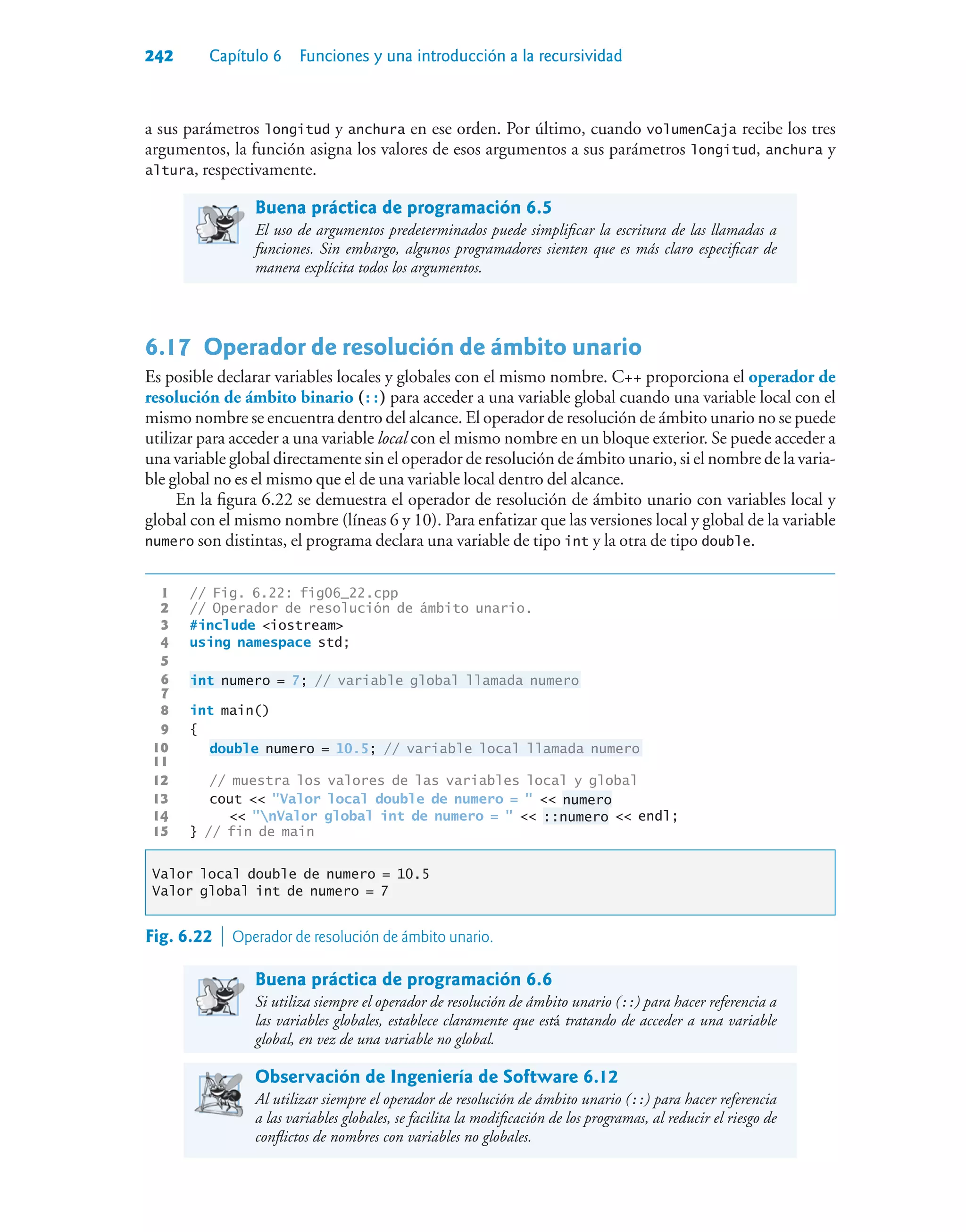 242 Capítulo 6 Funciones y una introducción a la recursividad
a sus parámetros longitud y anchura en ese orden. Por último, cuando volumenCaja recibe los tres
argumentos, la función asigna los valores de esos argumentos a sus parámetros longitud, anchura y
altura, respectivamente.
Buena práctica de programación 6.5
El uso de argumentos predeterminados puede simplificar la escritura de las llamadas a
funciones. Sin embargo, algunos programadores sienten que es más claro especificar de
manera explícita todos los argumentos.
6.17Operador de resolución de ámbito unario
Es posible declarar variables locales y globales con el mismo nombre. C++ proporciona el operador de
resolución de ámbito binario (::) para acceder a una variable global cuando una variable local con el
mismo nombre se encuentra dentro del alcance. El operador de resolución de ámbito unario no se puede
utilizar para acceder a una variable local con el mismo nombre en un bloque exterior. Se puede acceder a
una variable global directamente sin el operador de resolución de ámbito unario, si el nombre de la varia-
ble global no es el mismo que el de una variable local dentro del alcance.
En la figura 6.22 se demuestra el operador de resolución de ámbito unario con variables local y
global con el mismo nombre (líneas 6 y 10). Para enfatizar que las versiones local y global de la variable
numero son distintas, el programa declara una variable de tipo int y la otra de tipo double.
1 // Fig. 6.22: fig06_22.cpp
2 // Operador de resolución de ámbito unario.
3 #include iostream
4 using namespace std;
5
6 int numero = 7; // variable global llamada numero
7
8 int main()
9 {
10 double numero = 10.5; // variable local llamada numero
11
12 // muestra los valores de las variables local y global
13 cout  Valor local double de numero =   numero
14  nValor global int de numero =   ::numero  endl;
15 } // fin de main
Valor local double de numero = 10.5
Valor global int de numero = 7
Fig. 6.22  Operador de resolución de ámbito unario.
Buena práctica de programación 6.6
Si utiliza siempre el operador de resolución de ámbito unario (::) para hacer referencia a
las variables globales, establece claramente que está tratando de acceder a una variable
global, en vez de una variable no global.
Observación de Ingeniería de Software 6.12
Al utilizar siempre el operador de resolución de ámbito unario (::) para hacer referencia
a las variables globales, se facilita la modificación de los programas, al reducir el riesgo de
conflictos de nombres con variables no globales.
 