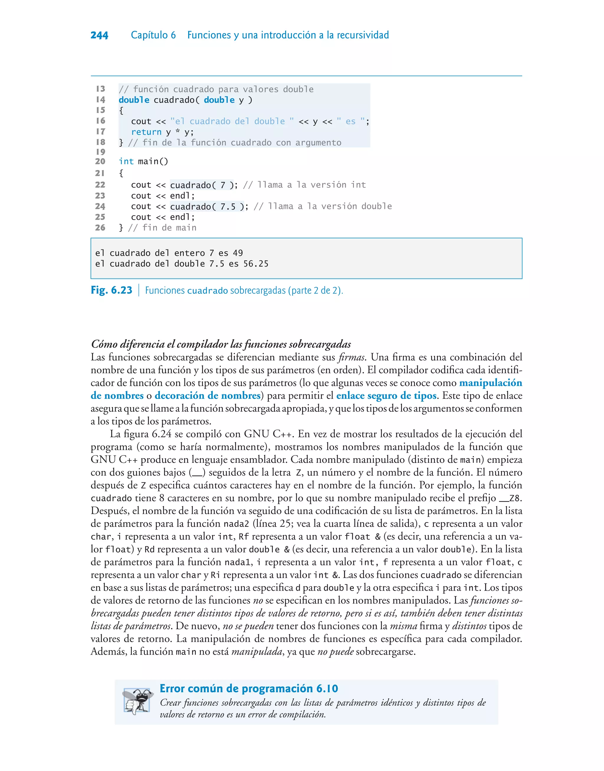 244 Capítulo 6 Funciones y una introducción a la recursividad
13 // función cuadrado para valores double
14 double cuadrado( double y )
15 {
16 cout  el cuadrado del double   y   es ;
17 return y * y;
18 } // fin de la función cuadrado con argumento
19
20 int main()
21 {
22 cout  cuadrado( 7 ); // llama a la versión int
23 cout  endl;
24 cout  cuadrado( 7.5 ); // llama a la versión double
25 cout  endl;
26 } // fin de main
el cuadrado del entero 7 es 49
el cuadrado del double 7.5 es 56.25
Cómo diferencia el compilador las funciones sobrecargadas
Las funciones sobrecargadas se diferencian mediante sus firmas. Una firma es una combinación del
nombre de una función y los tipos de sus parámetros (en orden). El compilador codifica cada identifi-
cador de función con los tipos de sus parámetros (lo que algunas veces se conoce como manipulación
de nombres o decoración de nombres) para permitir el enlace seguro de tipos. Este tipo de enlace
aseguraquesellamealafunciónsobrecargadaapropiada,yquelostiposdelosargumentosseconformen
a los tipos de los parámetros.
La figura 6.24 se compiló con GNU C++. En vez de mostrar los resultados de la ejecución del
programa (como se haría normalmente), mostramos los nombres manipulados de la función que
GNU C++ produce en lenguaje ensamblador. Cada nombre manipulado (distinto de main) empieza
con dos guiones bajos (__) seguidos de la letra Z, un número y el nombre de la función. El número
después de Z especifica cuántos caracteres hay en el nombre de la función. Por ejemplo, la función
cuadrado tiene 8 caracteres en su nombre, por lo que su nombre manipulado recibe el prefijo __Z8.
Después, el nombre de la función va seguido de una codificación de su lista de parámetros. En la lista
de parámetros para la función nada2 (línea 25; vea la cuarta línea de salida), c representa a un valor
char, i representa a un valor int, Rf representa a un valor float  (es decir, una referencia a un va-
lor float) y Rd representa a un valor double  (es decir, una referencia a un valor double). En la lista
de parámetros para la función nada1, i representa a un valor int, f representa a un valor float, c
representa a un valor char y Ri representa a un valor int . Las dos funciones cuadrado se diferencian
en base a sus listas de parámetros; una especifica d para double y la otra especifica i para int. Los tipos
de valores de retorno de las funciones no se especifican en los nombres manipulados. Las funciones so-
brecargadas pueden tener distintos tipos de valores de retorno, pero si es así, también deben tener distintas
listas de parámetros. De nuevo, no se pueden tener dos funciones con la misma firma y distintos tipos de
valores de retorno. La manipulación de nombres de funciones es específica para cada compilador.
Además, la función main no está manipulada, ya que no puede sobrecargarse.
Error común de programación 6.10
Crear funciones sobrecargadas con las listas de parámetros idénticos y distintos tipos de
valores de retorno es un error de compilación.
Fig. 6.23  Funciones cuadrado sobrecargadas (parte 2 de 2).
 