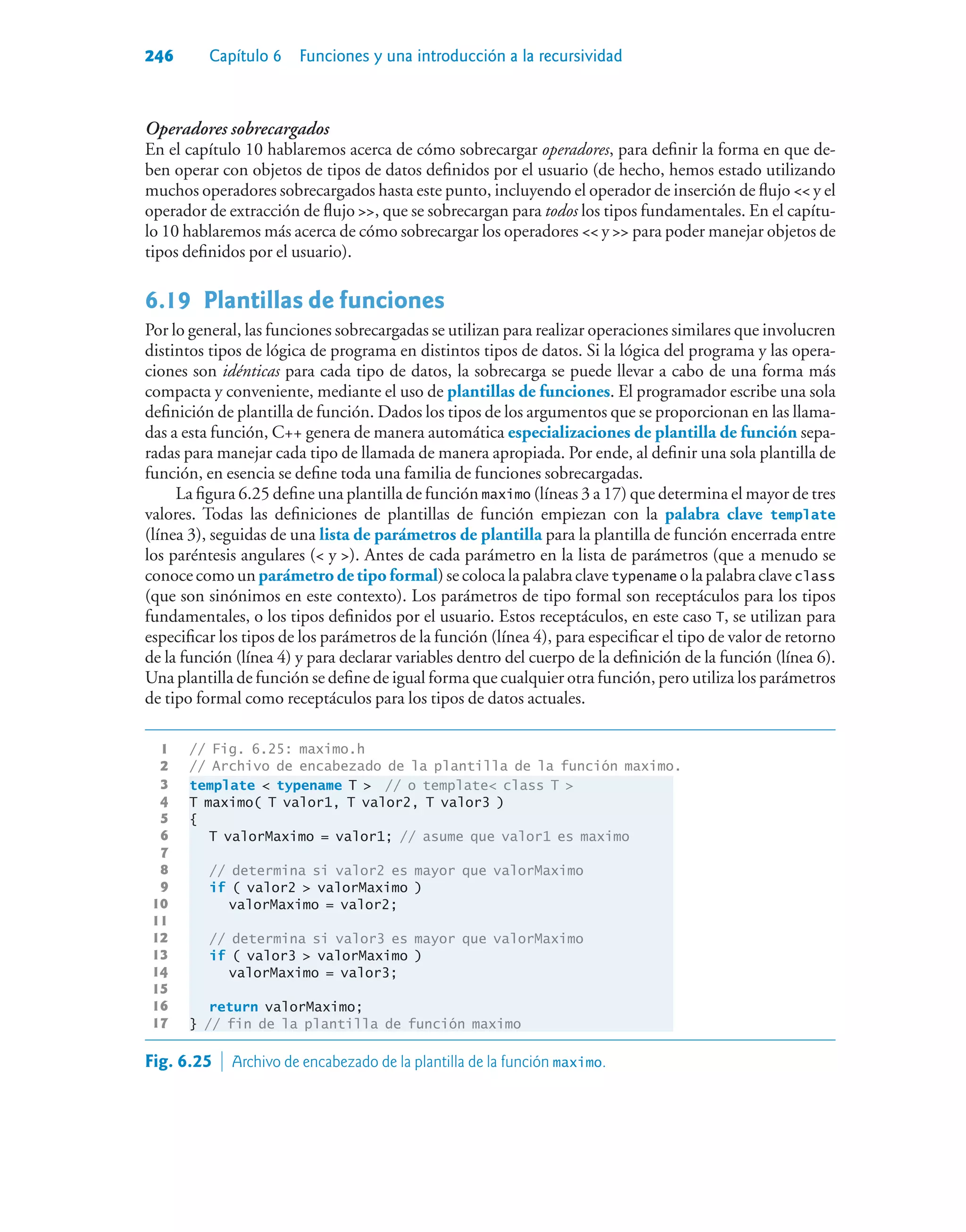 246 Capítulo 6 Funciones y una introducción a la recursividad
Operadores sobrecargados
En el capítulo 10 hablaremos acerca de cómo sobrecargar operadores, para definir la forma en que de-
ben operar con objetos de tipos de datos definidos por el usuario (de hecho, hemos estado utilizando
muchos operadores sobrecargados hasta este punto, incluyendo el operador de inserción de flujo  y el
operador de extracción de flujo , que se sobrecargan para todos los tipos fundamentales. En el capítu-
lo 10 hablaremos más acerca de cómo sobrecargar los operadores  y  para poder manejar objetos de
tipos definidos por el usuario).
6.19Plantillas de funciones
Por lo general, las funciones sobrecargadas se utilizan para realizar operaciones similares que involucren
distintos tipos de lógica de programa en distintos tipos de datos. Si la lógica del programa y las opera-
ciones son idénticas para cada tipo de datos, la sobrecarga se puede llevar a cabo de una forma más
compacta y conveniente, mediante el uso de plantillas de funciones. El programador escribe una sola
definición de plantilla de función. Dados los tipos de los argumentos que se proporcionan en las llama-
das a esta función, C++ genera de manera automática especializaciones de plantilla de función sepa-
radas para manejar cada tipo de llamada de manera apropiada. Por ende, al definir una sola plantilla de
función, en esencia se define toda una familia de funciones sobrecargadas.
La figura 6.25 define una plantilla de función maximo (líneas 3 a 17) que determina el mayor de tres
valores. Todas las definiciones de plantillas de función empiezan con la palabra clave template
(línea 3), seguidas de una lista de parámetros de plantilla para la plantilla de función encerrada entre
los paréntesis angulares ( y ). Antes de cada parámetro en la lista de parámetros (que a menudo se
conoce como un parámetro de tipo formal) se coloca la palabra clave typename o la palabra clave class
(que son sinónimos en este contexto). Los parámetros de tipo formal son receptáculos para los tipos
fundamentales, o los tipos definidos por el usuario. Estos receptáculos, en este caso T, se utilizan para
especificar los tipos de los parámetros de la función (línea 4), para especificar el tipo de valor de retorno
de la función (línea 4) y para declarar variables dentro del cuerpo de la definición de la función (línea 6).
Una plantilla de función se define de igual forma que cualquier otra función, pero utiliza los parámetros
de tipo formal como receptáculos para los tipos de datos actuales.
1 // Fig. 6.25: maximo.h
2 // Archivo de encabezado de la plantilla de la función maximo.
3 template  typename T  // o template class T 
4 T maximo( T valor1, T valor2, T valor3 )
5 {
6 T valorMaximo = valor1; // asume que valor1 es maximo
7
8 // determina si valor2 es mayor que valorMaximo
9 if ( valor2  valorMaximo )
10 valorMaximo = valor2;
11
12 // determina si valor3 es mayor que valorMaximo
13 if ( valor3  valorMaximo )
14 valorMaximo = valor3;
15
16 return valorMaximo;
17 } // fin de la plantilla de función maximo
Fig. 6.25  Archivo de encabezado de la plantilla de la función maximo.
 