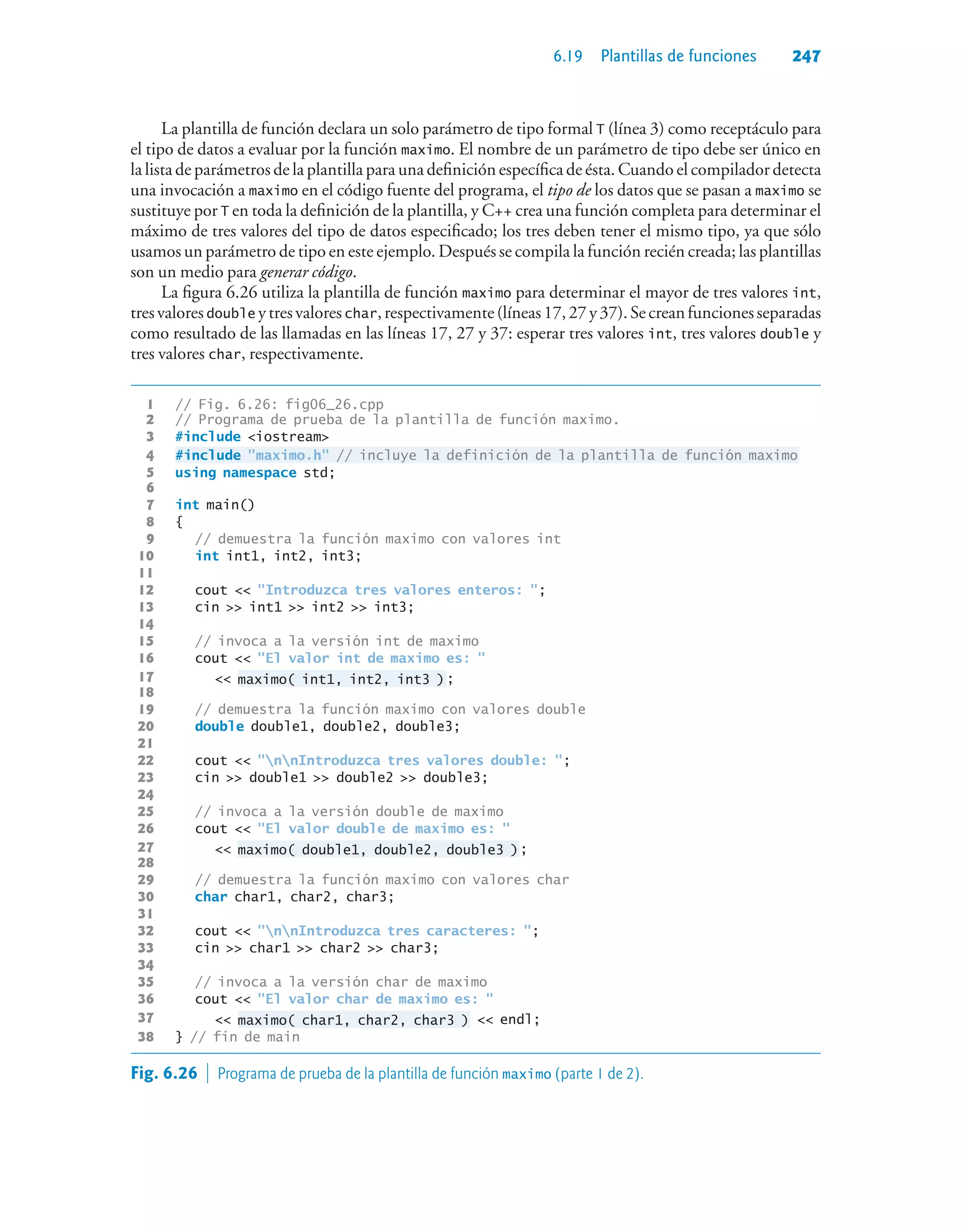 6.19 Plantillas de funciones 247
La plantilla de función declara un solo parámetro de tipo formal T (línea 3) como receptáculo para
el tipo de datos a evaluar por la función maximo. El nombre de un parámetro de tipo debe ser único en
la lista de parámetros de la plantilla para una definición específica de ésta. Cuando el compilador detecta
una invocación a maximo en el código fuente del programa, el tipo de los datos que se pasan a maximo se
sustituye por T en toda la definición de la plantilla, y C++ crea una función completa para determinar el
máximo de tres valores del tipo de datos especificado; los tres deben tener el mismo tipo, ya que sólo
usamos un parámetro de tipo en este ejemplo. Después se compila la función recién creada; las plantillas
son un medio para generar código.
La figura 6.26 utiliza la plantilla de función maximo para determinar el mayor de tres valores int,
tresvaloresdouble ytresvaloreschar,respectivamente(líneas17,27y37).Secreanfuncionesseparadas
como resultado de las llamadas en las líneas 17, 27 y 37: esperar tres valores int, tres valores double y
tres valores char, respectivamente.
1 // Fig. 6.26: fig06_26.cpp
2 // Programa de prueba de la plantilla de función maximo.
3 #include iostream
4 #include maximo.h // incluye la definición de la plantilla de función maximo
5 using namespace std;
6
7 int main()
8 {
9 // demuestra la función maximo con valores int
10 int int1, int2, int3;
11
12 cout  Introduzca tres valores enteros: ;
13 cin  int1  int2  int3;
14
15 // invoca a la versión int de maximo
16 cout  El valor int de maximo es: 
17  maximo( int1, int2, int3 );
18
19 // demuestra la función maximo con valores double
20 double double1, double2, double3;
21
22 cout  nnIntroduzca tres valores double: ;
23 cin  double1  double2  double3;
24
25 // invoca a la versión double de maximo
26 cout  El valor double de maximo es: 
27  maximo( double1, double2, double3 );
28
29 // demuestra la función maximo con valores char
30 char char1, char2, char3;
31
32 cout  nnIntroduzca tres caracteres: ;
33 cin  char1  char2  char3;
34
35 // invoca a la versión char de maximo
36 cout  El valor char de maximo es: 
37  maximo( char1, char2, char3 )  endl;
38 } // fin de main
Fig. 6.26  Programa de prueba de la plantilla de función maximo (parte 1 de 2).
 