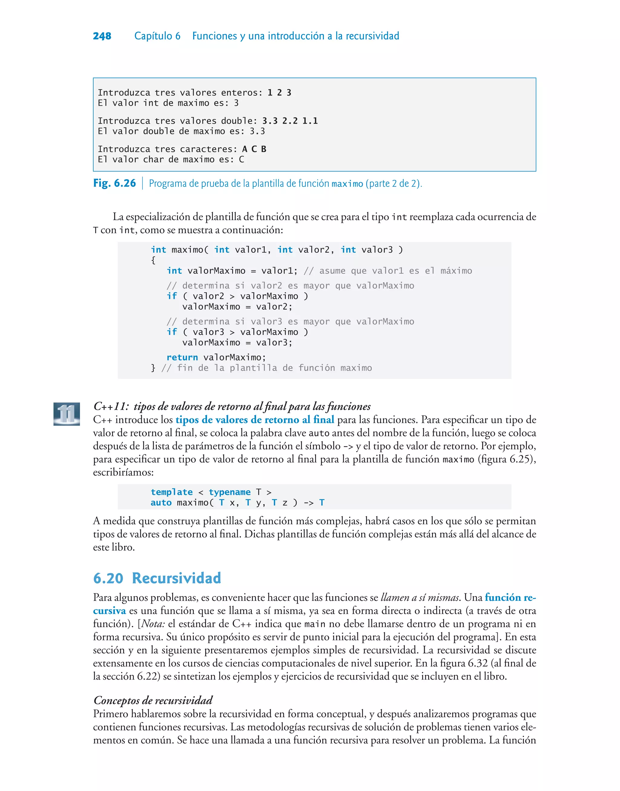 248 Capítulo 6 Funciones y una introducción a la recursividad
Introduzca tres valores enteros: 1 2 3
El valor int de maximo es: 3
Introduzca tres valores double: 3.3 2.2 1.1
El valor double de maximo es: 3.3
Introduzca tres caracteres: A C B
El valor char de maximo es: C
La especialización de plantilla de función que se crea para el tipo int reemplaza cada ocurrencia de
T con int, como se muestra a continuación:
int maximo( int valor1, int valor2, int valor3 )
{
int valorMaximo = valor1; // asume que valor1 es el máximo
// determina si valor2 es mayor que valorMaximo
if ( valor2  valorMaximo )
valorMaximo = valor2;
// determina si valor3 es mayor que valorMaximo
if ( valor3  valorMaximo )
valorMaximo = valor3;
return valorMaximo;
} // fin de la plantilla de función maximo
C++11: tipos de valores de retorno al final para las funciones
C++ introduce los tipos de valores de retorno al final para las funciones. Para especificar un tipo de
valor de retorno al final, se coloca la palabra clave auto antes del nombre de la función, luego se coloca
después de la lista de parámetros de la función el símbolo - y el tipo de valor de retorno. Por ejemplo,
para especificar un tipo de valor de retorno al final para la plantilla de función maximo (figura 6.25),
escribiríamos:
template  typename T 
auto maximo( T x, T y, T z ) - T
A medida que construya plantillas de función más complejas, habrá casos en los que sólo se permitan
tipos de valores de retorno al final. Dichas plantillas de función complejas están más allá del alcance de
este libro.
6.20Recursividad
Para algunos problemas, es conveniente hacer que las funciones se llamen a sí mismas. Una función re-
cursiva es una función que se llama a sí misma, ya sea en forma directa o indirecta (a través de otra
función). [Nota: el estándar de C++ indica que main no debe llamarse dentro de un programa ni en
forma recursiva. Su único propósito es servir de punto inicial para la ejecución del programa]. En esta
sección y en la siguiente presentaremos ejemplos simples de recursividad. La recursividad se discute
extensamente en los cursos de ciencias computacionales de nivel superior. En la figura 6.32 (al final de
la sección 6.22) se sintetizan los ejemplos y ejercicios de recursividad que se incluyen en el libro.
Conceptos de recursividad
Primero hablaremos sobre la recursividad en forma conceptual, y después analizaremos programas que
contienen funciones recursivas. Las metodologías recursivas de solución de problemas tienen varios ele-
mentos en común. Se hace una llamada a una función recursiva para resolver un problema. La función
Fig. 6.26  Programa de prueba de la plantilla de función maximo (parte 2 de 2).
 