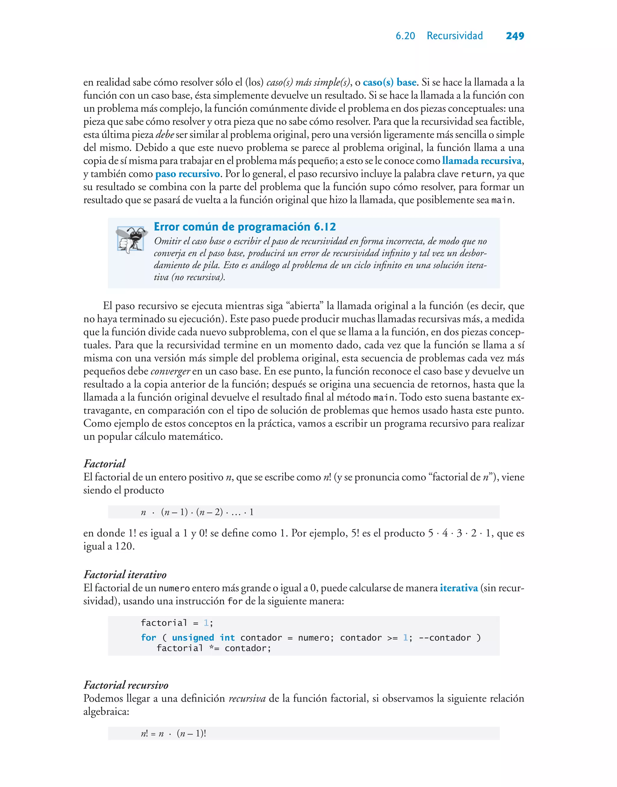 6.20 Recursividad 249
en realidad sabe cómo resolver sólo el (los) caso(s) más simple(s), o caso(s) base. Si se hace la llamada a la
función con un caso base, ésta simplemente devuelve un resultado. Si se hace la llamada a la función con
un problema más complejo, la función comúnmente divide el problema en dos piezas conceptuales: una
pieza que sabe cómo resolver y otra pieza que no sabe cómo resolver. Para que la recursividad sea factible,
esta última pieza debe ser similar al problema original, pero una versión ligeramente más sencilla o simple
del mismo. Debido a que este nuevo problema se parece al problema original, la función llama a una
copiadesímisma para trabajar en elproblemamáspequeño;aestoseleconocecomollamada recursiva,
y también como paso recursivo. Por lo general, el paso recursivo incluye la palabra clave return, ya que
su resultado se combina con la parte del problema que la función supo cómo resolver, para formar un
resultado que se pasará de vuelta a la función original que hizo la llamada, que posiblemente sea main.
Error común de programación 6.12
Omitir el caso base o escribir el paso de recursividad en forma incorrecta, de modo que no
converja en el paso base, producirá un error de recursividad infinito y tal vez un desbor-
damiento de pila. Esto es análogo al problema de un ciclo infinito en una solución itera-
tiva (no recursiva).
El paso recursivo se ejecuta mientras siga “abierta” la llamada original a la función (es decir, que
no haya terminado su ejecución). Este paso puede producir muchas llamadas recursivas más, a medida
que la función divide cada nuevo subproblema, con el que se llama a la función, en dos piezas concep-
tuales. Para que la recursividad termine en un momento dado, cada vez que la función se llama a sí
misma con una versión más simple del problema original, esta secuencia de problemas cada vez más
pequeños debe converger en un caso base. En ese punto, la función reconoce el caso base y devuelve un
resultado a la copia anterior de la función; después se origina una secuencia de retornos, hasta que la
llamada a la función original devuelve el resultado final al método main. Todo esto suena bastante ex-
travagante, en comparación con el tipo de solución de problemas que hemos usado hasta este punto.
Como ejemplo de estos conceptos en la práctica, vamos a escribir un programa recursivo para realizar
un popular cálculo matemático.
Factorial
El factorial de un entero positivo n, que se escribe como n! (y se pronuncia como “factorial de n”), viene
siendo el producto
n · (n – 1) · (n – 2) · … · 1
en donde 1! es igual a 1 y 0! se define como 1. Por ejemplo, 5! es el producto 5 ⋅ 4 ⋅ 3 ⋅ 2 ⋅ 1, que es
igual a 120.
Factorial iterativo
El factorial de un numero entero más grande o igual a 0, puede calcularse de manera iterativa (sin recur-
sividad), usando una instrucción for de la siguiente manera:
factorial = 1;
for ( unsigned int contador = numero; contador = 1; --contador )
factorial *= contador;
Factorial recursivo
Podemos llegar a una definición recursiva de la función factorial, si observamos la siguiente relación
algebraica:
n! = n · (n – 1)!
 
