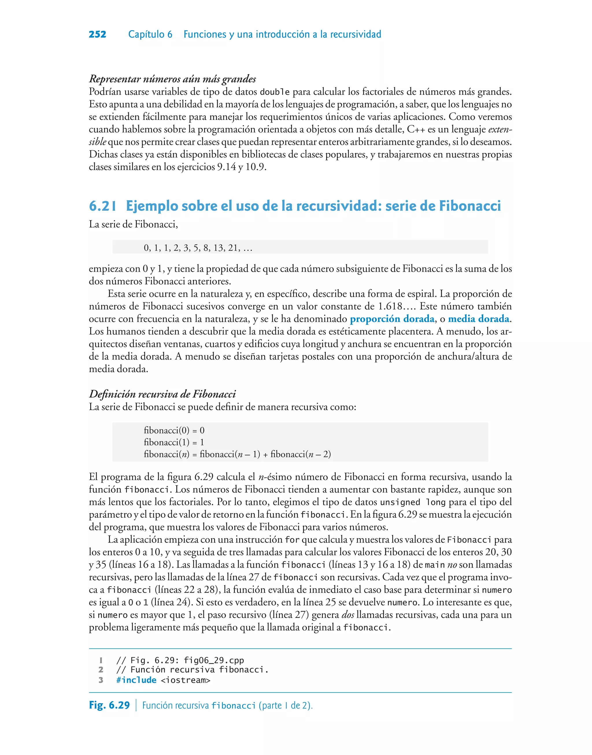 252 Capítulo 6 Funciones y una introducción a la recursividad
Representar números aún más grandes
Podrían usarse variables de tipo de datos double para calcular los factoriales de números más grandes.
Esto apunta a una debilidad en la mayoría de los lenguajes de programación, a saber, que los lenguajes no
se extienden fácilmente para manejar los requerimientos únicos de varias aplicaciones. Como veremos
cuando hablemos sobre la programación orientada a objetos con más detalle, C++ es un lenguaje exten-
sible que nos permite crear clases que puedan representar enteros arbitrariamente grandes, si lo deseamos.
Dichas clases ya están disponibles en bibliotecas de clases populares, y trabajaremos en nuestras propias
clases similares en los ejercicios 9.14 y 10.9.
6.21Ejemplo sobre el uso de la recursividad: serie de Fibonacci
La serie de Fibonacci,
0, 1, 1, 2, 3, 5, 8, 13, 21, …
empieza con 0 y 1, y tiene la propiedad de que cada número subsiguiente de Fibonacci es la suma de los
dos números Fibonacci anteriores.
Esta serie ocurre en la naturaleza y, en específico, describe una forma de espiral. La proporción de
números de Fibonacci sucesivos converge en un valor constante de 1.618…. Este número también
ocurre con frecuencia en la naturaleza, y se le ha denominado proporción dorada, o media dorada.
Los humanos tienden a descubrir que la media dorada es estéticamente placentera. A menudo, los ar-
quitectos diseñan ventanas, cuartos y edificios cuya longitud y anchura se encuentran en la proporción
de la media dorada. A menudo se diseñan tarjetas postales con una proporción de anchura/altura de
media dorada.
Definición recursiva de Fibonacci
La serie de Fibonacci se puede definir de manera recursiva como:
fibonacci(0) = 0
fibonacci(1) = 1
fibonacci(n) = fibonacci(n – 1) + fibonacci(n – 2)
El programa de la figura 6.29 calcula el n-ésimo número de Fibonacci en forma recursiva, usando la
función fibonacci. Los números de Fibonacci tienden a aumentar con bastante rapidez, aunque son
más lentos que los factoriales. Por lo tanto, elegimos el tipo de datos unsigned long para el tipo del
parámetroyeltipodevalorderetornoenlafunciónfibonacci.Enlafigura6.29semuestralaejecución
del programa, que muestra los valores de Fibonacci para varios números.
La aplicación empieza con una instrucción for que calcula y muestra los valores de Fibonacci para
los enteros 0 a 10, y va seguida de tres llamadas para calcular los valores Fibonacci de los enteros 20, 30
y 35 (líneas 16 a 18). Las llamadas a la función fibonacci (líneas 13 y 16 a 18) de main no son llamadas
recursivas, pero las llamadas de la línea 27 de fibonacci son recursivas. Cada vez que el programa invo-
ca a fibonacci (líneas 22 a 28), la función evalúa de inmediato el caso base para determinar si numero
es igual a 0 o 1 (línea 24). Si esto es verdadero, en la línea 25 se devuelve numero. Lo interesante es que,
si numero es mayor que 1, el paso recursivo (línea 27) genera dos llamadas recursivas, cada una para un
problema ligeramente más pequeño que la llamada original a fibonacci.
1 // Fig. 6.29: fig06_29.cpp
2 // Función recursiva fibonacci.
3 #include iostream
Fig. 6.29  Función recursiva fibonacci (parte 1 de 2).
 