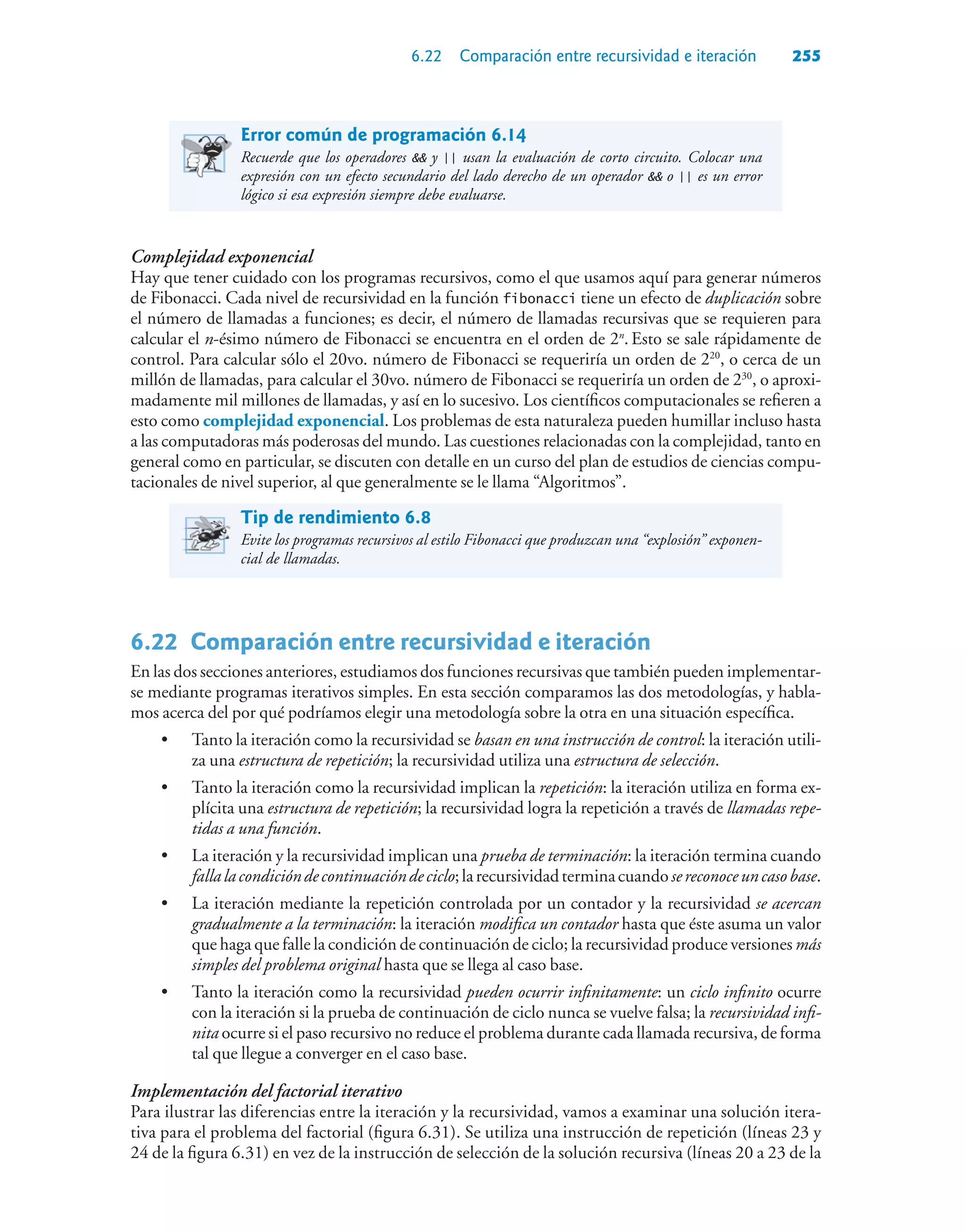 6.22 Comparación entre recursividad e iteración 255
Error común de programación 6.14
Recuerde que los operadores  y || usan la evaluación de corto circuito. Colocar una
expresión con un efecto secundario del lado derecho de un operador  o || es un error
lógico si esa expresión siempre debe evaluarse.
Complejidad exponencial
Hay que tener cuidado con los programas recursivos, como el que usamos aquí para generar números
de Fibonacci. Cada nivel de recursividad en la función fibonacci tiene un efecto de duplicación sobre
el número de llamadas a funciones; es decir, el número de llamadas recursivas que se requieren para
calcular el n-ésimo número de Fibonacci se encuentra en el orden de 2n
. Esto se sale rápidamente de
control. Para calcular sólo el 20vo. número de Fibonacci se requeriría un orden de 220
, o cerca de un
millón de llamadas, para calcular el 30vo. número de Fibonacci se requeriría un orden de 230
, o aproxi-
madamente mil millones de llamadas, y así en lo sucesivo. Los científicos computacionales se refieren a
esto como complejidad exponencial. Los problemas de esta naturaleza pueden humillar incluso hasta
a las computadoras más poderosas del mundo. Las cuestiones relacionadas con la complejidad, tanto en
general como en particular, se discuten con detalle en un curso del plan de estudios de ciencias compu-
tacionales de nivel superior, al que generalmente se le llama “Algoritmos”.
Tip de rendimiento 6.8
Evite los programas recursivos al estilo Fibonacci que produzcan una “explosión” exponen-
cial de llamadas.
6.22Comparación entre recursividad e iteración
En las dos secciones anteriores, estudiamos dos funciones recursivas que también pueden implementar-
se mediante programas iterativos simples. En esta sección comparamos las dos metodologías, y habla-
mos acerca del por qué podríamos elegir una metodología sobre la otra en una situación específica.
• Tanto la iteración como la recursividad se basan en una instrucción de control: la iteración utili-
za una estructura de repetición; la recursividad utiliza una estructura de selección.
• Tanto la iteración como la recursividad implican la repetición: la iteración utiliza en forma ex-
plícita una estructura de repetición; la recursividad logra la repetición a través de llamadas repe-
tidas a una función.
• La iteración y la recursividad implican una prueba de terminación: la iteración termina cuando
fallalacondicióndecontinuacióndeciclo;larecursividadterminacuandosereconoceuncasobase.
• La iteración mediante la repetición controlada por un contador y la recursividad se acercan
gradualmente a la terminación: la iteración modifica un contador hasta que éste asuma un valor
que haga que falle la condición de continuación de ciclo; la recursividad produce versiones más
simples del problema original hasta que se llega al caso base.
• Tanto la iteración como la recursividad pueden ocurrir infinitamente: un ciclo infinito ocurre
con la iteración si la prueba de continuación de ciclo nunca se vuelve falsa; la recursividad infi-
nita ocurre si el paso recursivo no reduce el problema durante cada llamada recursiva, de forma
tal que llegue a converger en el caso base.
Implementación del factorial iterativo
Para ilustrar las diferencias entre la iteración y la recursividad, vamos a examinar una solución itera-
tiva para el problema del factorial (figura 6.31). Se utiliza una instrucción de repetición (líneas 23 y
24 de la figura 6.31) en vez de la instrucción de selección de la solución recursiva (líneas 20 a 23 de la
 