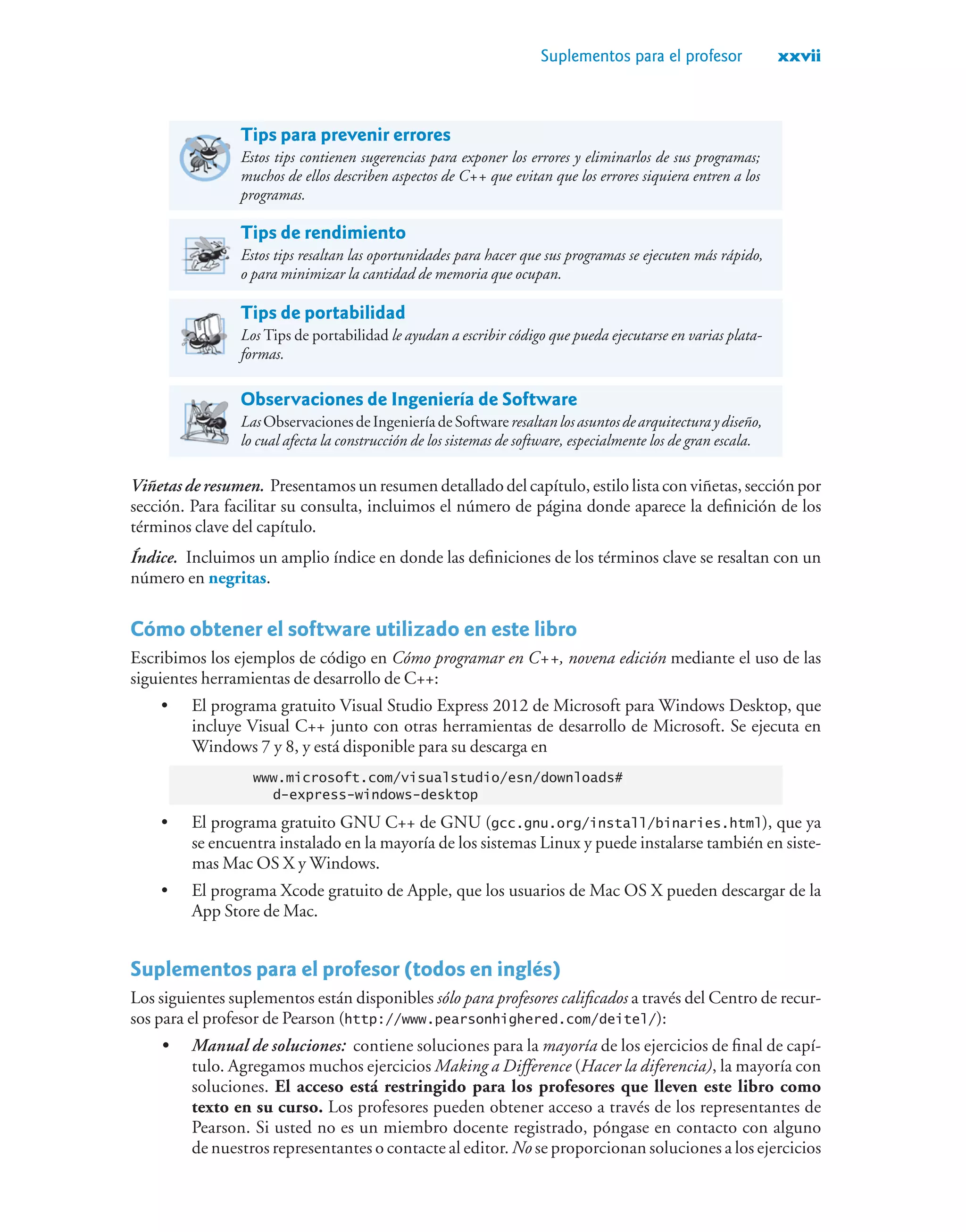 Suplementos para el profesor xxvii
Tips para prevenir errores
Estos tips contienen sugerencias para exponer los errores y eliminarlos de sus programas;
muchos de ellos describen aspectos de C++ que evitan que los errores siquiera entren a los
programas.
Tips de rendimiento
Estos tips resaltan las oportunidades para hacer que sus programas se ejecuten más rápido,
o para minimizar la cantidad de memoria que ocupan.
Tips de portabilidad
Los Tips de portabilidad le ayudan a escribir código que pueda ejecutarse en varias plata-
formas.
Observaciones de Ingeniería de Software
LasObservacionesdeIngenieríadeSoftwareresaltanlosasuntosdearquitecturaydiseño,
lo cual afecta la construcción de los sistemas de software, especialmente los de gran escala.
Viñetas de resumen. Presentamos un resumen detallado del capítulo, estilo lista con viñetas, sección por
sección. Para facilitar su consulta, incluimos el número de página donde aparece la definición de los
términos clave del capítulo.
Índice. Incluimos un amplio índice en donde las definiciones de los términos clave se resaltan con un
número en negritas.
Cómo obtener el software utilizado en este libro
Escribimos los ejemplos de código en Cómo programar en C++, novena edición mediante el uso de las
siguientes herramientas de desarrollo de C++:
• El programa gratuito Visual Studio Express 2012 de Microsoft para Windows Desktop, que
incluye Visual C++ junto con otras herramientas de desarrollo de Microsoft. Se ejecuta en
Windows 7 y 8, y está disponible para su descarga en
www.microsoft.com/visualstudio/esn/downloads#
d-express-windows-desktop
• El programa gratuito GNU C++ de GNU (gcc.gnu.org/install/binaries.html), que ya
se encuentra instalado en la mayoría de los sistemas Linux y puede instalarse también en siste-
mas Mac OS X y Windows.
• El programa Xcode gratuito de Apple, que los usuarios de Mac OS X pueden descargar de la
App Store de Mac.
Suplementos para el profesor (todos en inglés)
Los siguientes suplementos están disponibles sólo para profesores calificados a través del Centro de recur-
sos para el profesor de Pearson (http://www.pearsonhighered.com/deitel/):
• Manual de soluciones: contiene soluciones para la mayoría de los ejercicios de final de capí-
tulo. Agregamos muchos ejercicios Making a Difference (Hacer la diferencia), la mayoría con
soluciones. El acceso está restringido para los profesores que lleven este libro como
texto en su curso. Los profesores pueden obtener acceso a través de los representantes de
Pearson. Si usted no es un miembro docente registrado, póngase en contacto con alguno
de nuestros representantes o contacte al editor. No se proporcionan soluciones a los ejercicios
 