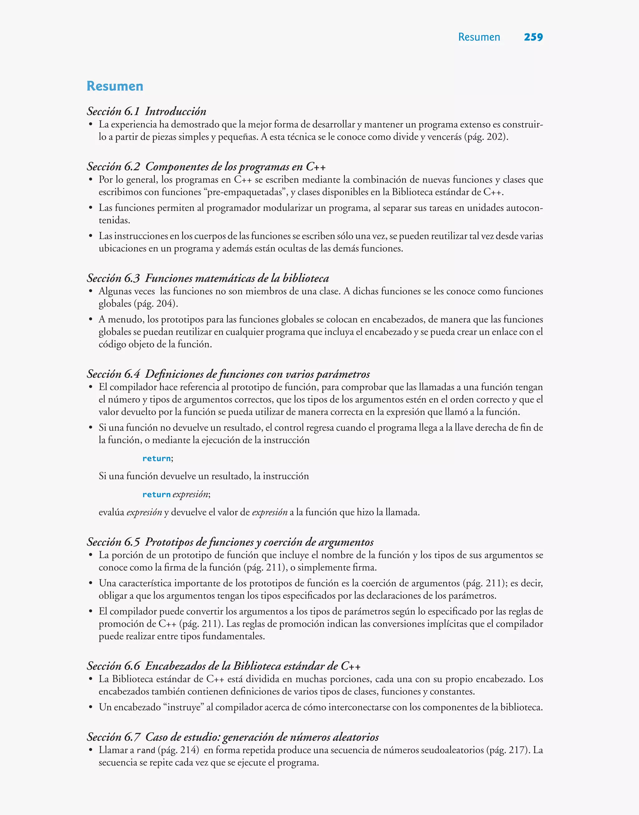 Resumen 259
Resumen
Sección 6.1 Introducción
• La experiencia ha demostrado que la mejor forma de desarrollar y mantener un programa extenso es construir-
lo a partir de piezas simples y pequeñas. A esta técnica se le conoce como divide y vencerás (pág. 202).
Sección 6.2 Componentes de los programas en C++
• Por lo general, los programas en C++ se escriben mediante la combinación de nuevas funciones y clases que
escribimos con funciones “pre-empaquetadas”, y clases disponibles en la Biblioteca estándar de C++.
• Las funciones permiten al programador modularizar un programa, al separar sus tareas en unidades autocon-
tenidas.
• Las instrucciones en los cuerpos de las funciones se escriben sólo una vez, se pueden reutilizar tal vez desde varias
ubicaciones en un programa y además están ocultas de las demás funciones.
Sección 6.3 Funciones matemáticas de la biblioteca
• Algunas veces las funciones no son miembros de una clase. A dichas funciones se les conoce como funciones
globales (pág. 204).
• A menudo, los prototipos para las funciones globales se colocan en encabezados, de manera que las funciones
globales se puedan reutilizar en cualquier programa que incluya el encabezado y se pueda crear un enlace con el
código objeto de la función.
Sección 6.4 Definiciones de funciones con varios parámetros
• El compilador hace referencia al prototipo de función, para comprobar que las llamadas a una función tengan
el número y tipos de argumentos correctos, que los tipos de los argumentos estén en el orden correcto y que el
valor devuelto por la función se pueda utilizar de manera correcta en la expresión que llamó a la función.
• Si una función no devuelve un resultado, el control regresa cuando el programa llega a la llave derecha de fin de
la función, o mediante la ejecución de la instrucción
return;
Si una función devuelve un resultado, la instrucción
return expresión;
evalúa expresión y devuelve el valor de expresión a la función que hizo la llamada.
Sección 6.5 Prototipos de funciones y coerción de argumentos
• La porción de un prototipo de función que incluye el nombre de la función y los tipos de sus argumentos se
conoce como la firma de la función (pág. 211), o simplemente firma.
• Una característica importante de los prototipos de función es la coerción de argumentos (pág. 211); es decir,
obligar a que los argumentos tengan los tipos especificados por las declaraciones de los parámetros.
• El compilador puede convertir los argumentos a los tipos de parámetros según lo especificado por las reglas de
promoción de C++ (pág. 211). Las reglas de promoción indican las conversiones implícitas que el compilador
puede realizar entre tipos fundamentales.
Sección 6.6 Encabezados de la Biblioteca estándar de C++
• La Biblioteca estándar de C++ está dividida en muchas porciones, cada una con su propio encabezado. Los
encabezados también contienen definiciones de varios tipos de clases, funciones y constantes.
• Un encabezado “instruye” al compilador acerca de cómo interconectarse con los componentes de la biblioteca.
Sección 6.7 Caso de estudio: generación de números aleatorios
• Llamar a rand (pág. 214) en forma repetida produce una secuencia de números seudoaleatorios (pág. 217). La
secuencia se repite cada vez que se ejecute el programa.
 