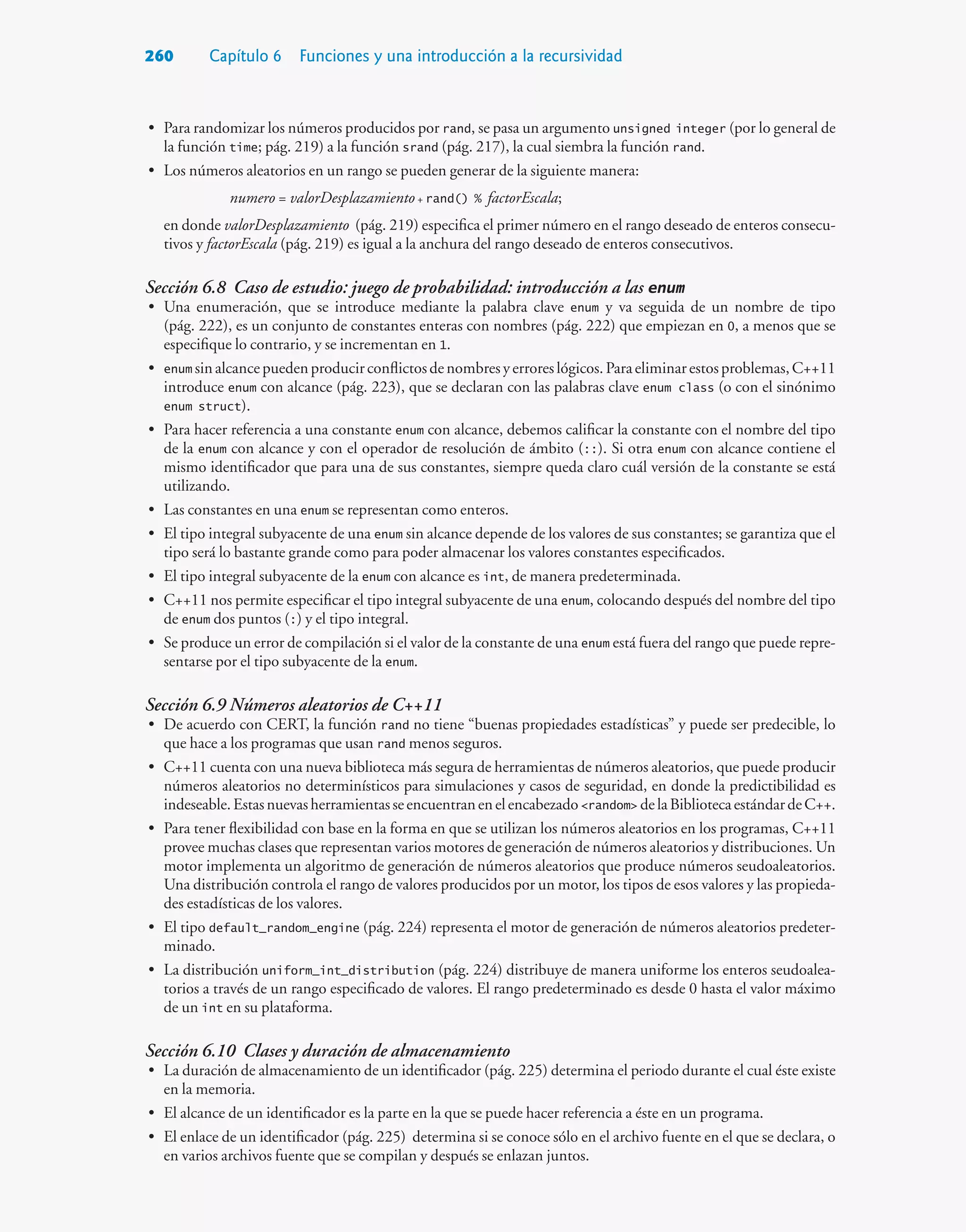 260 Capítulo 6 Funciones y una introducción a la recursividad
• Para randomizar los números producidos por rand, se pasa un argumento unsigned integer (por lo general de
la función time; pág. 219) a la función srand (pág. 217), la cual siembra la función rand.
• Los números aleatorios en un rango se pueden generar de la siguiente manera:
numero = valorDesplazamiento+ rand() % factorEscala;
en donde valorDesplazamiento (pág. 219) especifica el primer número en el rango deseado de enteros consecu-
tivos y factorEscala (pág. 219) es igual a la anchura del rango deseado de enteros consecutivos.
Sección 6.8 Caso de estudio: juego de probabilidad: introducción a las enum
• Una enumeración, que se introduce mediante la palabra clave enum y va seguida de un nombre de tipo
(pág. 222), es un conjunto de constantes enteras con nombres (pág. 222) que empiezan en 0, a menos que se
especifique lo contrario, y se incrementan en 1.
• enum sinalcancepuedenproducirconflictosdenombresyerroreslógicos.Paraeliminarestosproblemas,C++11
introduce enum con alcance (pág. 223), que se declaran con las palabras clave enum class (o con el sinónimo
enum struct).
• Para hacer referencia a una constante enum con alcance, debemos calificar la constante con el nombre del tipo
de la enum con alcance y con el operador de resolución de ámbito (::). Si otra enum con alcance contiene el
mismo identificador que para una de sus constantes, siempre queda claro cuál versión de la constante se está
utilizando.
• Las constantes en una enum se representan como enteros.
• El tipo integral subyacente de una enum sin alcance depende de los valores de sus constantes; se garantiza que el
tipo será lo bastante grande como para poder almacenar los valores constantes especificados.
• El tipo integral subyacente de la enum con alcance es int, de manera predeterminada.
• C++11 nos permite especificar el tipo integral subyacente de una enum, colocando después del nombre del tipo
de enum dos puntos (:) y el tipo integral.
• Se produce un error de compilación si el valor de la constante de una enum está fuera del rango que puede repre-
sentarse por el tipo subyacente de la enum.
Sección 6.9 Números aleatorios de C++11
• De acuerdo con CERT, la función rand no tiene “buenas propiedades estadísticas” y puede ser predecible, lo
que hace a los programas que usan rand menos seguros.
• C++11 cuenta con una nueva biblioteca más segura de herramientas de números aleatorios, que puede producir
números aleatorios no determinísticos para simulaciones y casos de seguridad, en donde la predictibilidad es
indeseable.Estasnuevasherramientasseencuentranenelencabezadorandom delaBibliotecaestándardeC++.
• Para tener flexibilidad con base en la forma en que se utilizan los números aleatorios en los programas, C++11
provee muchas clases que representan varios motores de generación de números aleatorios y distribuciones. Un
motor implementa un algoritmo de generación de números aleatorios que produce números seudoaleatorios.
Una distribución controla el rango de valores producidos por un motor, los tipos de esos valores y las propieda-
des estadísticas de los valores.
• El tipo default_random_engine (pág. 224) representa el motor de generación de números aleatorios predeter-
minado.
• La distribución uniform_int_distribution (pág. 224) distribuye de manera uniforme los enteros seudoalea-
torios a través de un rango especificado de valores. El rango predeterminado es desde 0 hasta el valor máximo
de un int en su plataforma.
Sección 6.10 Clases y duración de almacenamiento
• La duración de almacenamiento de un identificador (pág. 225) determina el periodo durante el cual éste existe
en la memoria.
• El alcance de un identificador es la parte en la que se puede hacer referencia a éste en un programa.
• El enlace de un identificador (pág. 225) determina si se conoce sólo en el archivo fuente en el que se declara, o
en varios archivos fuente que se compilan y después se enlazan juntos.
 