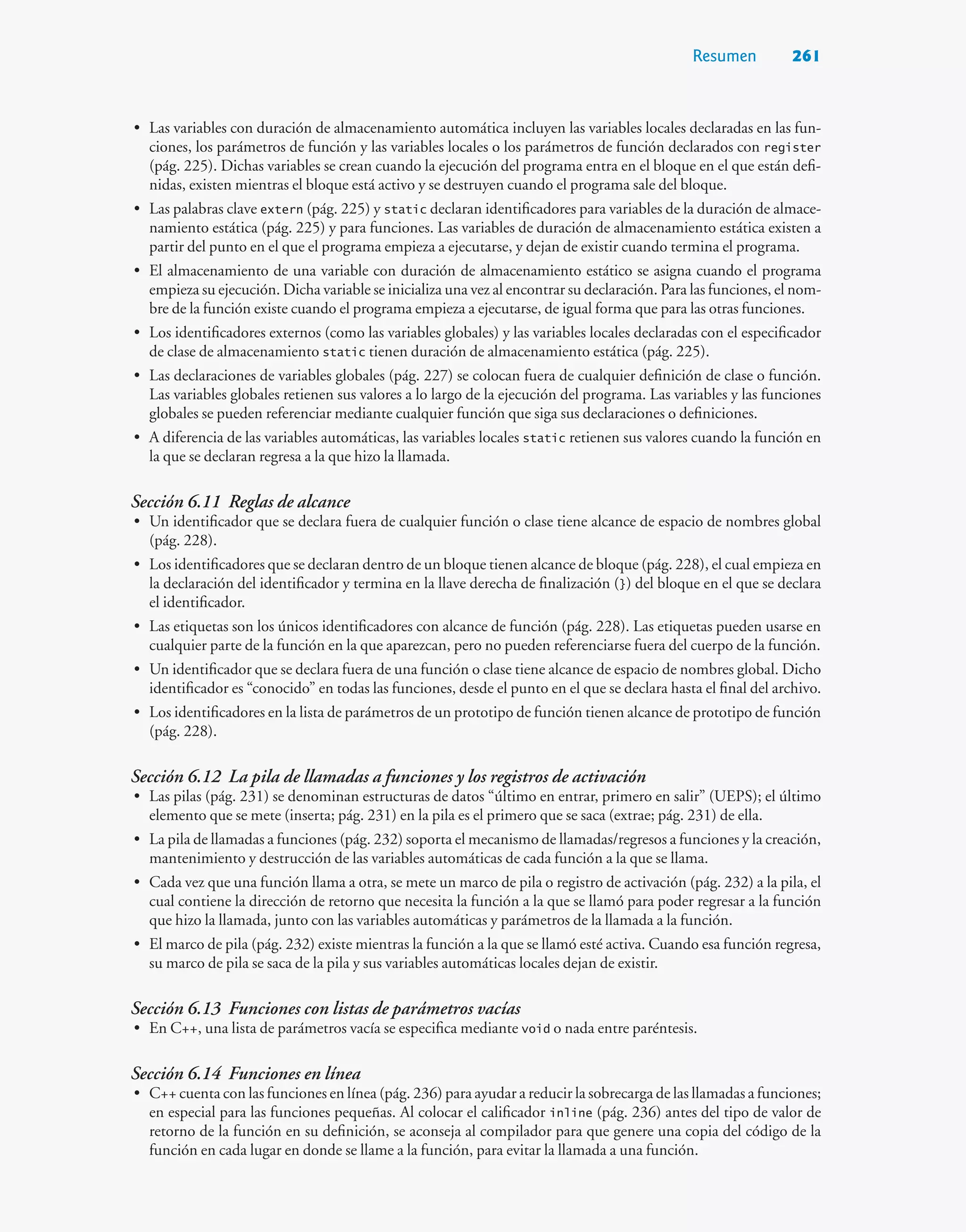 Resumen 261
• Las variables con duración de almacenamiento automática incluyen las variables locales declaradas en las fun-
ciones, los parámetros de función y las variables locales o los parámetros de función declarados con register
(pág. 225). Dichas variables se crean cuando la ejecución del programa entra en el bloque en el que están defi-
nidas, existen mientras el bloque está activo y se destruyen cuando el programa sale del bloque.
• Las palabras clave extern (pág. 225) y static declaran identificadores para variables de la duración de almace-
namiento estática (pág. 225) y para funciones. Las variables de duración de almacenamiento estática existen a
partir del punto en el que el programa empieza a ejecutarse, y dejan de existir cuando termina el programa.
• El almacenamiento de una variable con duración de almacenamiento estático se asigna cuando el programa
empieza su ejecución. Dicha variable se inicializa una vez al encontrar su declaración. Para las funciones, el nom-
bre de la función existe cuando el programa empieza a ejecutarse, de igual forma que para las otras funciones.
• Los identificadores externos (como las variables globales) y las variables locales declaradas con el especificador
de clase de almacenamiento static tienen duración de almacenamiento estática (pág. 225).
• Las declaraciones de variables globales (pág. 227) se colocan fuera de cualquier definición de clase o función.
Las variables globales retienen sus valores a lo largo de la ejecución del programa. Las variables y las funciones
globales se pueden referenciar mediante cualquier función que siga sus declaraciones o definiciones.
• A diferencia de las variables automáticas, las variables locales static retienen sus valores cuando la función en
la que se declaran regresa a la que hizo la llamada.
Sección 6.11 Reglas de alcance
• Un identificador que se declara fuera de cualquier función o clase tiene alcance de espacio de nombres global
(pág. 228).
• Los identificadores que se declaran dentro de un bloque tienen alcance de bloque (pág. 228), el cual empieza en
la declaración del identificador y termina en la llave derecha de finalización (}) del bloque en el que se declara
el identificador.
• Las etiquetas son los únicos identificadores con alcance de función (pág. 228). Las etiquetas pueden usarse en
cualquier parte de la función en la que aparezcan, pero no pueden referenciarse fuera del cuerpo de la función.
• Un identificador que se declara fuera de una función o clase tiene alcance de espacio de nombres global. Dicho
identificador es “conocido” en todas las funciones, desde el punto en el que se declara hasta el final del archivo.
• Los identificadores en la lista de parámetros de un prototipo de función tienen alcance de prototipo de función
(pág. 228).
Sección 6.12 La pila de llamadas a funciones y los registros de activación
• Las pilas (pág. 231) se denominan estructuras de datos “último en entrar, primero en salir” (UEPS); el último
elemento que se mete (inserta; pág. 231) en la pila es el primero que se saca (extrae; pág. 231) de ella.
• La pila de llamadas a funciones (pág. 232) soporta el mecanismo de llamadas/regresos a funciones y la creación,
mantenimiento y destrucción de las variables automáticas de cada función a la que se llama.
• Cada vez que una función llama a otra, se mete un marco de pila o registro de activación (pág. 232) a la pila, el
cual contiene la dirección de retorno que necesita la función a la que se llamó para poder regresar a la función
que hizo la llamada, junto con las variables automáticas y parámetros de la llamada a la función.
• El marco de pila (pág. 232) existe mientras la función a la que se llamó esté activa. Cuando esa función regresa,
su marco de pila se saca de la pila y sus variables automáticas locales dejan de existir.
Sección 6.13 Funciones con listas de parámetros vacías
• En C++, una lista de parámetros vacía se especifica mediante void o nada entre paréntesis.
Sección 6.14 Funciones en línea
• C++ cuenta con las funciones en línea (pág. 236) para ayudar a reducir la sobrecarga de las llamadas a funciones;
en especial para las funciones pequeñas. Al colocar el calificador inline (pág. 236) antes del tipo de valor de
retorno de la función en su definición, se aconseja al compilador para que genere una copia del código de la
función en cada lugar en donde se llame a la función, para evitar la llamada a una función.
 