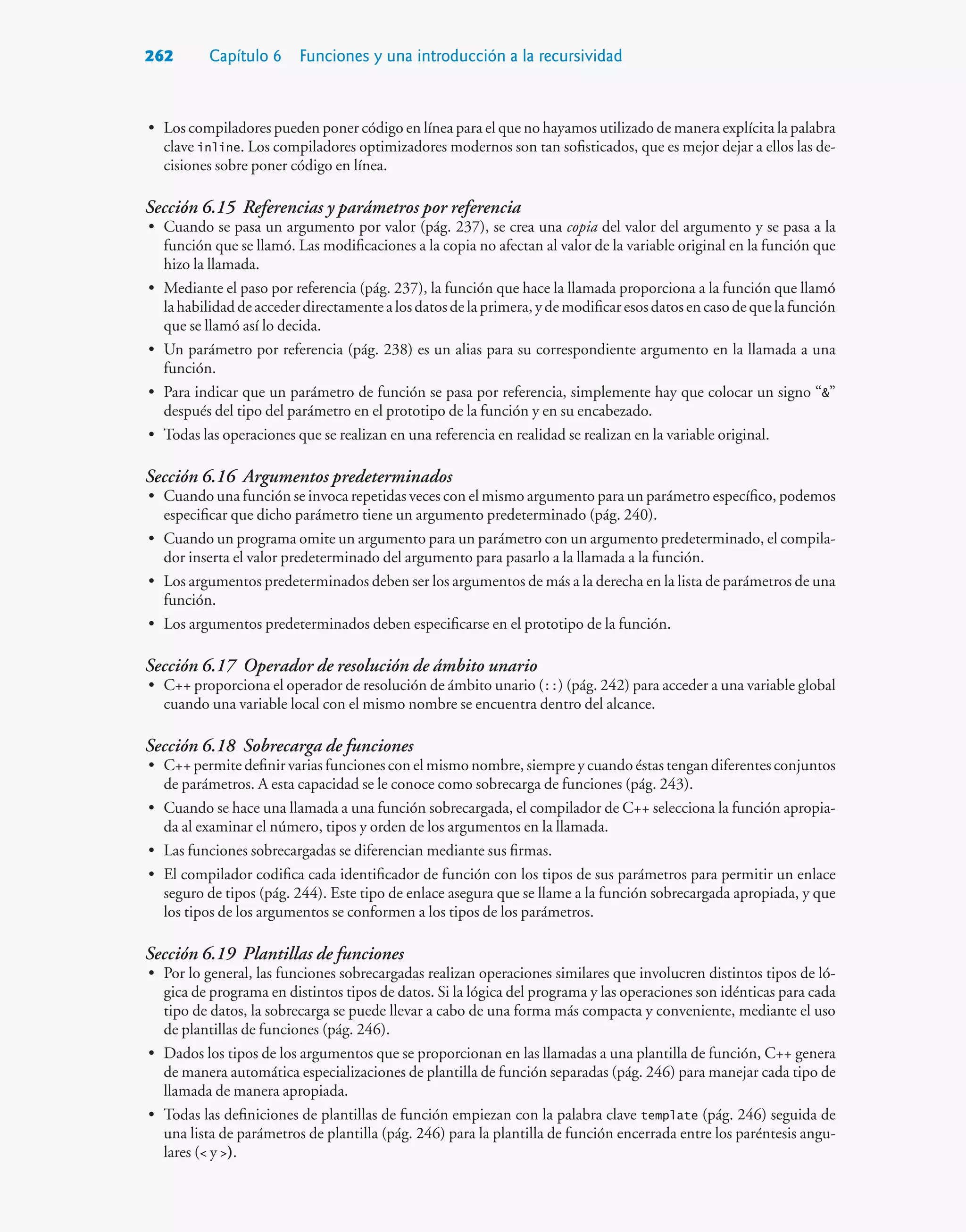 262 Capítulo 6 Funciones y una introducción a la recursividad
• Los compiladores pueden poner código en línea para el que no hayamos utilizado de manera explícita la palabra
clave inline. Los compiladores optimizadores modernos son tan sofisticados, que es mejor dejar a ellos las de-
cisiones sobre poner código en línea.
Sección 6.15 Referencias y parámetros por referencia
• Cuando se pasa un argumento por valor (pág. 237), se crea una copia del valor del argumento y se pasa a la
función que se llamó. Las modificaciones a la copia no afectan al valor de la variable original en la función que
hizo la llamada.
• Mediante el paso por referencia (pág. 237), la función que hace la llamada proporciona a la función que llamó
lahabilidaddeaccederdirectamentealosdatosdelaprimera,ydemodificaresosdatosencasodequelafunción
que se llamó así lo decida.
• Un parámetro por referencia (pág. 238) es un alias para su correspondiente argumento en la llamada a una
función.
• Para indicar que un parámetro de función se pasa por referencia, simplemente hay que colocar un signo “”
después del tipo del parámetro en el prototipo de la función y en su encabezado.
• Todas las operaciones que se realizan en una referencia en realidad se realizan en la variable original.
Sección 6.16 Argumentos predeterminados
• Cuando una función se invoca repetidas veces con el mismo argumento para un parámetro específico, podemos
especificar que dicho parámetro tiene un argumento predeterminado (pág. 240).
• Cuando un programa omite un argumento para un parámetro con un argumento predeterminado, el compila-
dor inserta el valor predeterminado del argumento para pasarlo a la llamada a la función.
• Los argumentos predeterminados deben ser los argumentos de más a la derecha en la lista de parámetros de una
función.
• Los argumentos predeterminados deben especificarse en el prototipo de la función.
Sección 6.17 Operador de resolución de ámbito unario
• C++ proporciona el operador de resolución de ámbito unario (::) (pág. 242) para acceder a una variable global
cuando una variable local con el mismo nombre se encuentra dentro del alcance.
Sección 6.18 Sobrecarga de funciones
• C++ permite definir varias funciones con el mismo nombre, siempre y cuando éstas tengan diferentes conjuntos
de parámetros. A esta capacidad se le conoce como sobrecarga de funciones (pág. 243).
• Cuando se hace una llamada a una función sobrecargada, el compilador de C++ selecciona la función apropia-
da al examinar el número, tipos y orden de los argumentos en la llamada.
• Las funciones sobrecargadas se diferencian mediante sus firmas.
• El compilador codifica cada identificador de función con los tipos de sus parámetros para permitir un enlace
seguro de tipos (pág. 244). Este tipo de enlace asegura que se llame a la función sobrecargada apropiada, y que
los tipos de los argumentos se conformen a los tipos de los parámetros.
Sección 6.19 Plantillas de funciones
• Por lo general, las funciones sobrecargadas realizan operaciones similares que involucren distintos tipos de ló-
gica de programa en distintos tipos de datos. Si la lógica del programa y las operaciones son idénticas para cada
tipo de datos, la sobrecarga se puede llevar a cabo de una forma más compacta y conveniente, mediante el uso
de plantillas de funciones (pág. 246).
• Dados los tipos de los argumentos que se proporcionan en las llamadas a una plantilla de función, C++ genera
de manera automática especializaciones de plantilla de función separadas (pág. 246) para manejar cada tipo de
llamada de manera apropiada.
• Todas las definiciones de plantillas de función empiezan con la palabra clave template (pág. 246) seguida de
una lista de parámetros de plantilla (pág. 246) para la plantilla de función encerrada entre los paréntesis angu-
lares ( y ).
 