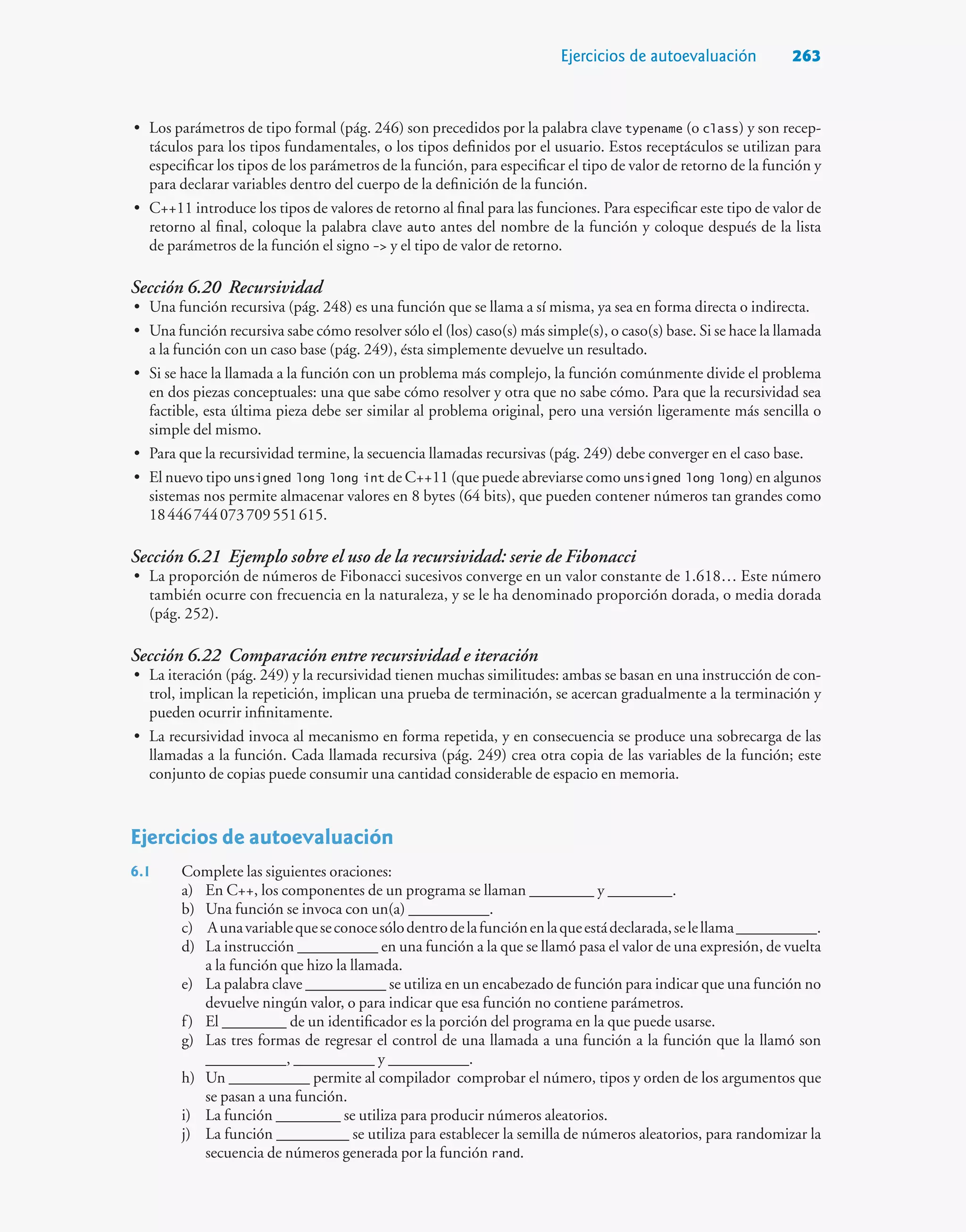 Ejercicios de autoevaluación 263
• Los parámetros de tipo formal (pág. 246) son precedidos por la palabra clave typename (o class) y son recep-
táculos para los tipos fundamentales, o los tipos definidos por el usuario. Estos receptáculos se utilizan para
especificar los tipos de los parámetros de la función, para especificar el tipo de valor de retorno de la función y
para declarar variables dentro del cuerpo de la definición de la función.
• C++11 introduce los tipos de valores de retorno al final para las funciones. Para especificar este tipo de valor de
retorno al final, coloque la palabra clave auto antes del nombre de la función y coloque después de la lista
de parámetros de la función el signo - y el tipo de valor de retorno.
Sección 6.20 Recursividad
• Una función recursiva (pág. 248) es una función que se llama a sí misma, ya sea en forma directa o indirecta.
• Una función recursiva sabe cómo resolver sólo el (los) caso(s) más simple(s), o caso(s) base. Si se hace la llamada
a la función con un caso base (pág. 249), ésta simplemente devuelve un resultado.
• Si se hace la llamada a la función con un problema más complejo, la función comúnmente divide el problema
en dos piezas conceptuales: una que sabe cómo resolver y otra que no sabe cómo. Para que la recursividad sea
factible, esta última pieza debe ser similar al problema original, pero una versión ligeramente más sencilla o
simple del mismo.
• Para que la recursividad termine, la secuencia llamadas recursivas (pág. 249) debe converger en el caso base.
• El nuevo tipo unsigned long long int de C++11 (que puede abreviarse como unsigned long long) en algunos
sistemas nos permite almacenar valores en 8 bytes (64 bits), que pueden contener números tan grandes como
18446744073709551615.
Sección 6.21 Ejemplo sobre el uso de la recursividad: serie de Fibonacci
• La proporción de números de Fibonacci sucesivos converge en un valor constante de 1.618… Este número
también ocurre con frecuencia en la naturaleza, y se le ha denominado proporción dorada, o media dorada
(pág. 252).
Sección 6.22 Comparación entre recursividad e iteración
• La iteración (pág. 249) y la recursividad tienen muchas similitudes: ambas se basan en una instrucción de con-
trol, implican la repetición, implican una prueba de terminación, se acercan gradualmente a la terminación y
pueden ocurrir infinitamente.
• La recursividad invoca al mecanismo en forma repetida, y en consecuencia se produce una sobrecarga de las
llamadas a la función. Cada llamada recursiva (pág. 249) crea otra copia de las variables de la función; este
conjunto de copias puede consumir una cantidad considerable de espacio en memoria.
Ejercicios de autoevaluación
6.1 Complete las siguientes oraciones:
a) En C++, los componentes de un programa se llaman ________ y ________.
b) Una función se invoca con un(a) __________.
c) Aunavariablequeseconocesólodentrodelafunciónenlaqueestádeclarada,selellama__________.
d) La instrucción __________ en una función a la que se llamó pasa el valor de una expresión, de vuelta
a la función que hizo la llamada.
e) La palabra clave __________ se utiliza en un encabezado de función para indicar que una función no
devuelve ningún valor, o para indicar que esa función no contiene parámetros.
f) El ________ de un identificador es la porción del programa en la que puede usarse.
g) Las tres formas de regresar el control de una llamada a una función a la función que la llamó son
__________, __________ y __________.
h) Un __________ permite al compilador comprobar el número, tipos y orden de los argumentos que
se pasan a una función.
i) La función ________ se utiliza para producir números aleatorios.
j) La función _________ se utiliza para establecer la semilla de números aleatorios, para randomizar la
secuencia de números generada por la función rand.
 
