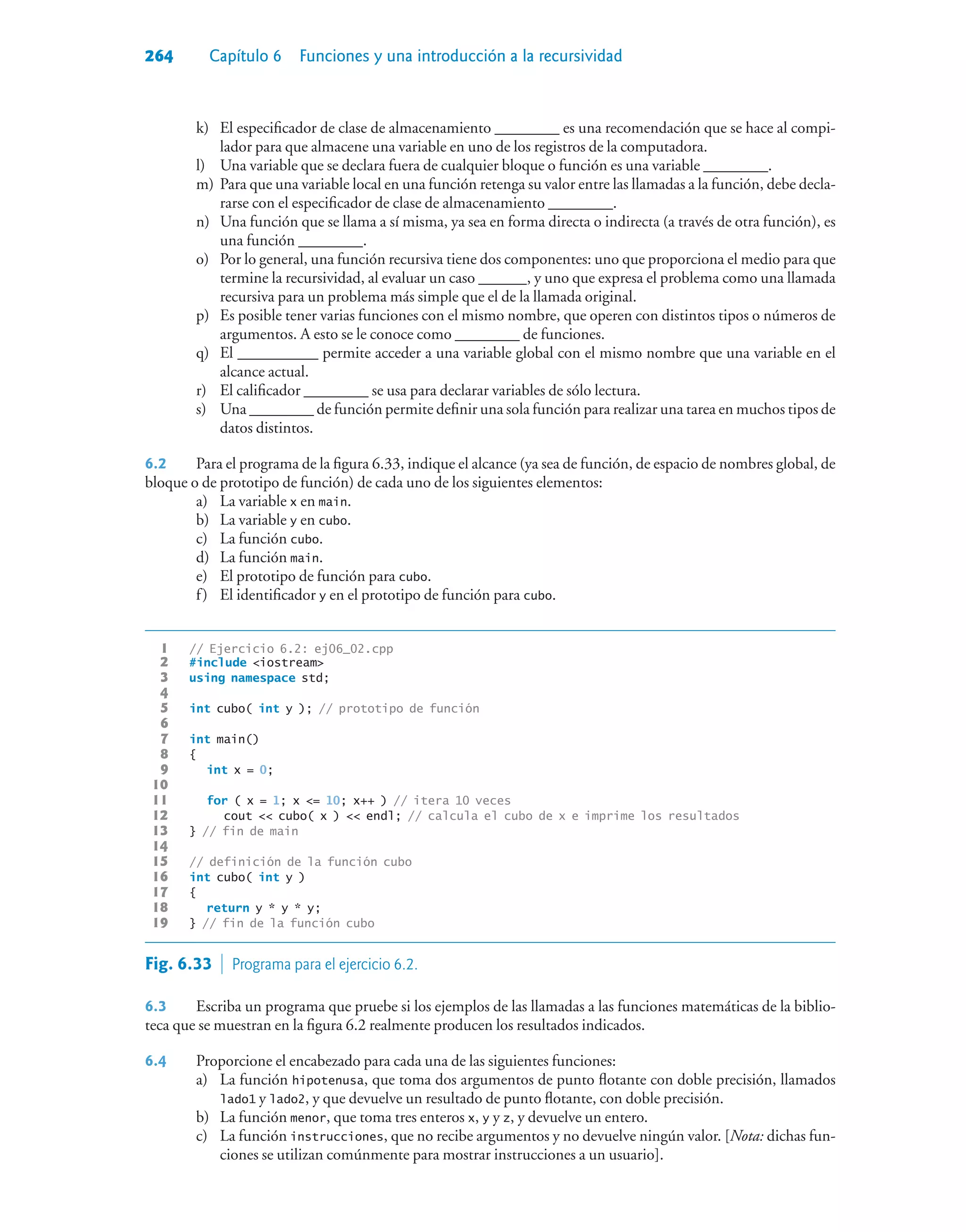 264 Capítulo 6 Funciones y una introducción a la recursividad
k) El especificador de clase de almacenamiento ________ es una recomendación que se hace al compi-
lador para que almacene una variable en uno de los registros de la computadora.
l) Una variable que se declara fuera de cualquier bloque o función es una variable ________.
m) Para que una variable local en una función retenga su valor entre las llamadas a la función, debe decla-
rarse con el especificador de clase de almacenamiento ________.
n) Una función que se llama a sí misma, ya sea en forma directa o indirecta (a través de otra función), es
una función ________.
o) Por lo general, una función recursiva tiene dos componentes: uno que proporciona el medio para que
termine la recursividad, al evaluar un caso ______, y uno que expresa el problema como una llamada
recursiva para un problema más simple que el de la llamada original.
p) Es posible tener varias funciones con el mismo nombre, que operen con distintos tipos o números de
argumentos. A esto se le conoce como ________ de funciones.
q) El __________ permite acceder a una variable global con el mismo nombre que una variable en el
alcance actual.
r) El calificador ________ se usa para declarar variables de sólo lectura.
s) Una ________ de función permite definir una sola función para realizar una tarea en muchos tipos de
datos distintos.
6.2 Para el programa de la figura 6.33, indique el alcance (ya sea de función, de espacio de nombres global, de
bloque o de prototipo de función) de cada uno de los siguientes elementos:
a) La variable x en main.
b) La variable y en cubo.
c) La función cubo.
d) La función main.
e) El prototipo de función para cubo.
f) El identificador y en el prototipo de función para cubo.
1 // Ejercicio 6.2: ej06_02.cpp
2 #include iostream
3 using namespace std;
4
5 int cubo( int y ); // prototipo de función
6
7 int main()
8 {
9 int x = 0;
10
11 for ( x = 1; x = 10; x++ ) // itera 10 veces
12 cout  cubo( x )  endl; // calcula el cubo de x e imprime los resultados
13 } // fin de main
14
15 // definición de la función cubo
16 int cubo( int y )
17 {
18 return y * y * y;
19 } // fin de la función cubo
Fig. 6.33  Programa para el ejercicio 6.2.
6.3 Escriba un programa que pruebe si los ejemplos de las llamadas a las funciones matemáticas de la biblio-
teca que se muestran en la figura 6.2 realmente producen los resultados indicados.
6.4 Proporcione el encabezado para cada una de las siguientes funciones:
a) La función hipotenusa, que toma dos argumentos de punto flotante con doble precisión, llamados
lado1 y lado2, y que devuelve un resultado de punto flotante, con doble precisión.
b) La función menor, que toma tres enteros x, y y z, y devuelve un entero.
c) La función instrucciones, que no recibe argumentos y no devuelve ningún valor. [Nota: dichas fun-
ciones se utilizan comúnmente para mostrar instrucciones a un usuario].
 