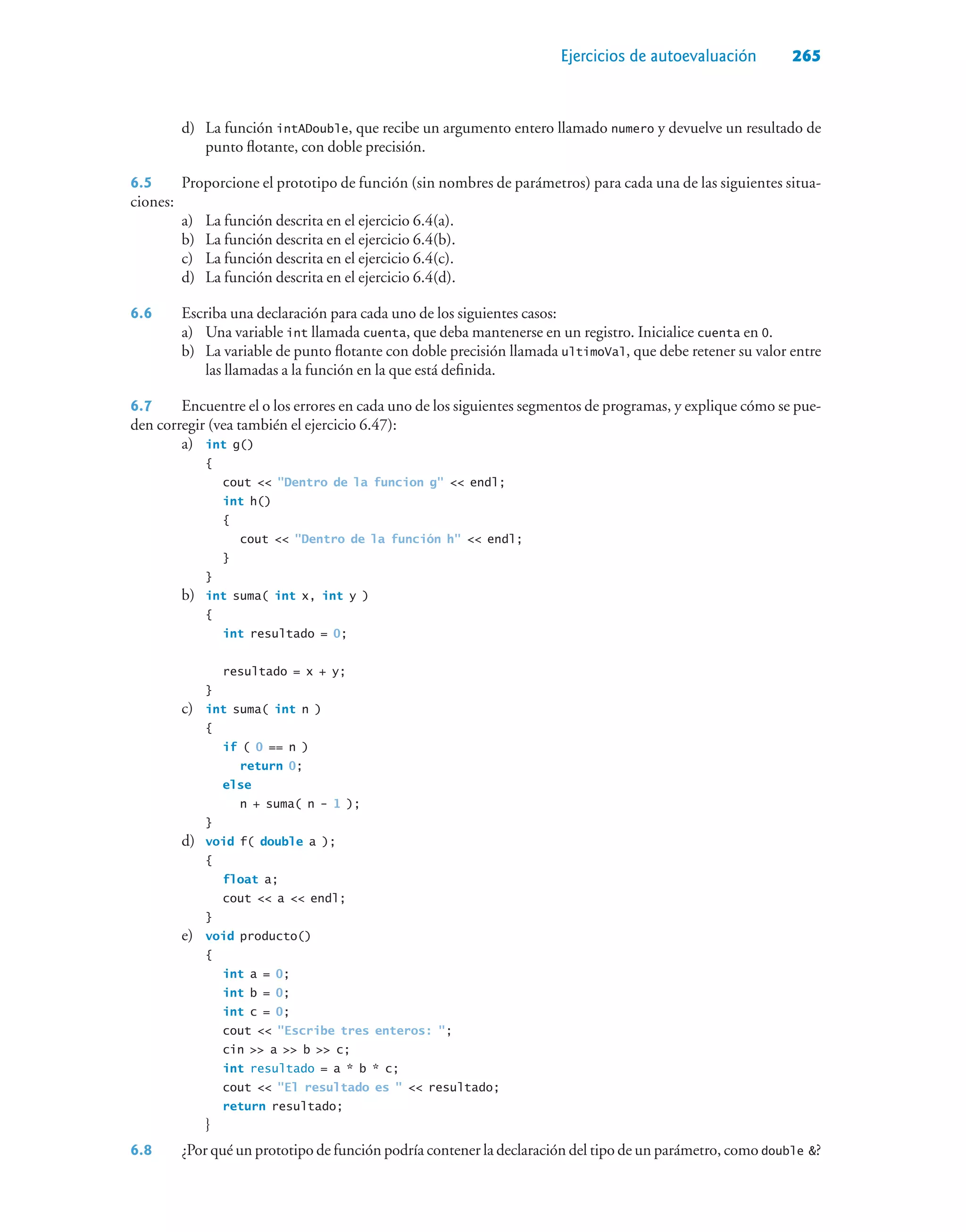 Ejercicios de autoevaluación 265
d) La función intADouble, que recibe un argumento entero llamado numero y devuelve un resultado de
punto flotante, con doble precisión.
6.5 Proporcione el prototipo de función (sin nombres de parámetros) para cada una de las siguientes situa-
ciones:
a) La función descrita en el ejercicio 6.4(a).
b) La función descrita en el ejercicio 6.4(b).
c) La función descrita en el ejercicio 6.4(c).
d) La función descrita en el ejercicio 6.4(d).
6.6 Escriba una declaración para cada uno de los siguientes casos:
a) Una variable int llamada cuenta, que deba mantenerse en un registro. Inicialice cuenta en 0.
b) La variable de punto flotante con doble precisión llamada ultimoVal, que debe retener su valor entre
las llamadas a la función en la que está definida.
6.7 Encuentre el o los errores en cada uno de los siguientes segmentos de programas, y explique cómo se pue-
den corregir (vea también el ejercicio 6.47):
a) int g()
{
cout  Dentro de la funcion g  endl;
int h()
{
cout  Dentro de la función h  endl;
}
}
b) int suma( int x, int y )
{
int resultado = 0;
resultado = x + y;
}
c) int suma( int n )
{
if ( 0 == n )
return 0;
else
n + suma( n - 1 );
}
d) void f( double a );
{
float a;
cout  a  endl;
}
e) void producto()
{
int a = 0;
int b = 0;
int c = 0;
cout  Escribe tres enteros: ;
cin  a  b  c;
int resultado = a * b * c;
cout  El resultado es   resultado;
return resultado;
}
6.8 ¿Por qué un prototipo de función podría contener la declaración del tipo de un parámetro, como double ?
 