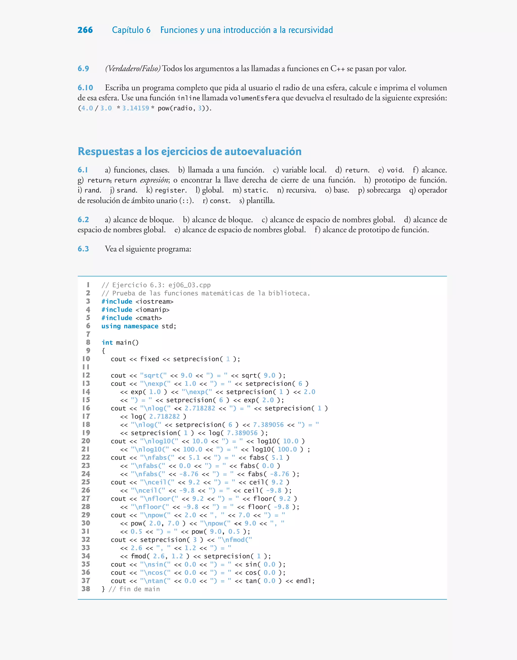 266 Capítulo 6 Funciones y una introducción a la recursividad
6.9 (Verdadero/Falso) Todos los argumentos a las llamadas a funciones en C++ se pasan por valor.
6.10 Escriba un programa completo que pida al usuario el radio de una esfera, calcule e imprima el volumen
de esa esfera. Use una función inline llamada volumenEsfera que devuelva el resultado de la siguiente expresión:
(4.0 / 3.0 * 3.14159 * pow(radio, 3)).
Respuestas a los ejercicios de autoevaluación
6.1 a) funciones, clases. b) llamada a una función. c) variable local. d) return. e) void. f) alcance.
g) return; return expresión; o encontrar la llave derecha de cierre de una función. h) prototipo de función.
i) rand. j) srand. k) register. l) global. m) static. n) recursiva. o) base. p) sobrecarga q) operador
de resolución de ámbito unario (::). r) const. s) plantilla.
6.2 a) alcance de bloque. b) alcance de bloque. c) alcance de espacio de nombres global. d) alcance de
espacio de nombres global. e) alcance de espacio de nombres global. f) alcance de prototipo de función.
6.3 Vea el siguiente programa:
1 // Ejercicio 6.3: ej06_03.cpp
2 // Prueba de las funciones matemáticas de la biblioteca.
3 #include iostream
4 #include iomanip
5 #include cmath
6 using namespace std;
7
8 int main()
9 {
10 cout  fixed  setprecision( 1 );
11
12 cout  sqrt(  9.0  ) =   sqrt( 9.0 );
13 cout  nexp(  1.0  ) =   setprecision( 6 )
14  exp( 1.0 )  nexp(  setprecision( 1 )  2.0
15  ) =   setprecision( 6 )  exp( 2.0 );
16 cout  nlog(  2.718282  ) =   setprecision( 1 )
17  log( 2.718282 )
18  nlog(  setprecision( 6 )  7.389056  ) = 
19  setprecision( 1 )  log( 7.389056 );
20 cout  nlog10(  10.0  ) =   log10( 10.0 )
21  nlog10(  100.0  ) =   log10( 100.0 ) ;
22 cout  nfabs(  5.1  ) =   fabs( 5.1 )
23  nfabs(  0.0  ) =   fabs( 0.0 )
24  nfabs(  -8.76  ) =   fabs( -8.76 );
25 cout  nceil(  9.2  ) =   ceil( 9.2 )
26  nceil(  -9.8  ) =   ceil( -9.8 );
27 cout  nfloor(  9.2  ) =   floor( 9.2 )
28  nfloor(  -9.8  ) =   floor( -9.8 );
29 cout  npow(  2.0  ,   7.0  ) = 
30  pow( 2.0, 7.0 )  npow(  9.0  , 
31  0.5  ) =   pow( 9.0, 0.5 );
32 cout  setprecision( 3 )  nfmod(
33  2.6  ,   1.2  ) = 
34  fmod( 2.6, 1.2 )  setprecision( 1 );
35 cout  nsin(  0.0  ) =   sin( 0.0 );
36 cout  ncos(  0.0  ) =   cos( 0.0 );
37 cout  ntan(  0.0  ) =   tan( 0.0 )  endl;
38 } // fin de main
 