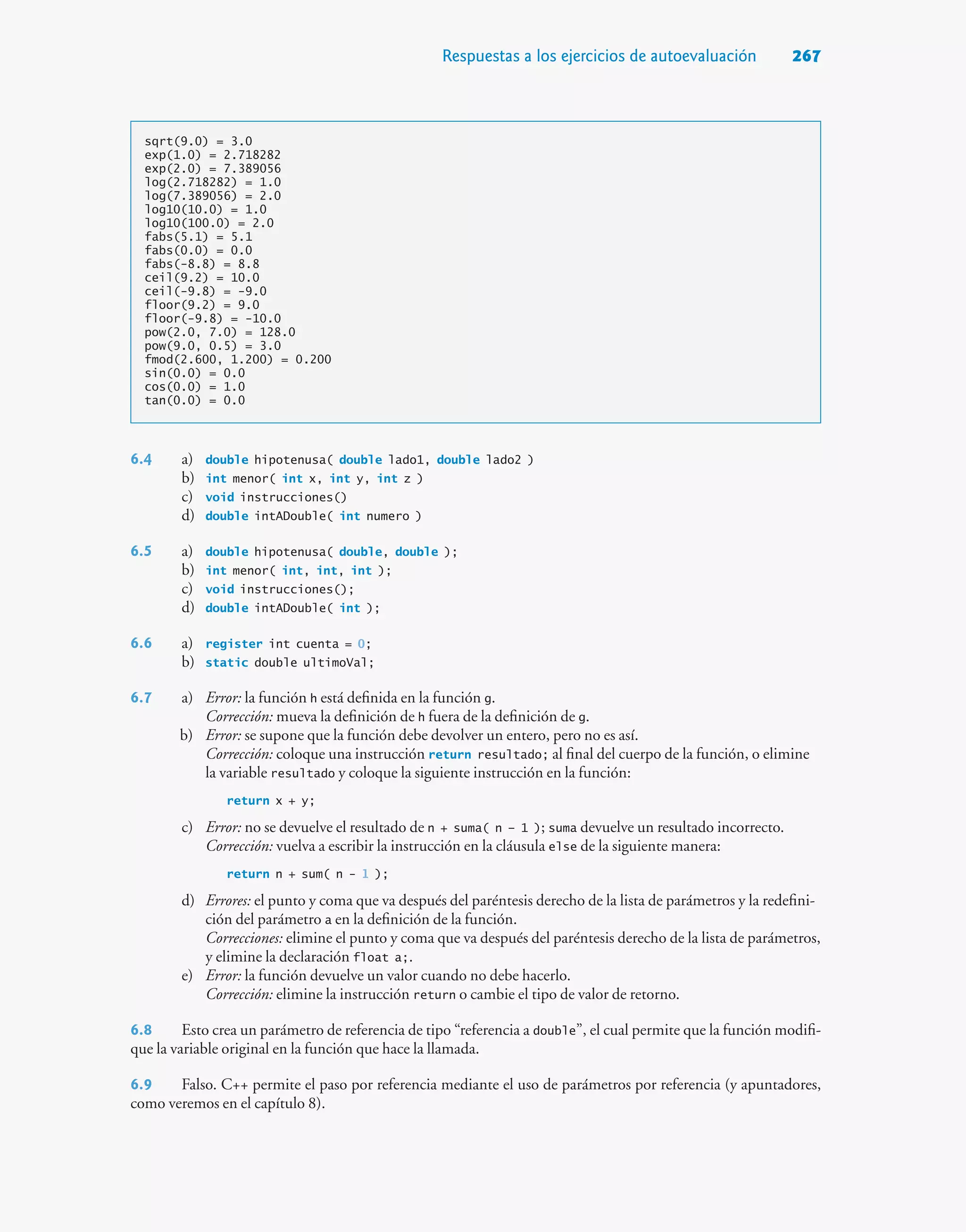 Respuestas a los ejercicios de autoevaluación 267
sqrt(9.0) = 3.0
exp(1.0) = 2.718282
exp(2.0) = 7.389056
log(2.718282) = 1.0
log(7.389056) = 2.0
log10(10.0) = 1.0
log10(100.0) = 2.0
fabs(5.1) = 5.1
fabs(0.0) = 0.0
fabs(-8.8) = 8.8
ceil(9.2) = 10.0
ceil(-9.8) = -9.0
floor(9.2) = 9.0
floor(-9.8) = -10.0
pow(2.0, 7.0) = 128.0
pow(9.0, 0.5) = 3.0
fmod(2.600, 1.200) = 0.200
sin(0.0) = 0.0
cos(0.0) = 1.0
tan(0.0) = 0.0
6.4 a) double hipotenusa( double lado1, double lado2 )
b) int menor( int x, int y, int z )
c) void instrucciones()
d) double intADouble( int numero )
6.5 a) double hipotenusa( double, double );
b) int menor( int, int, int );
c) void instrucciones();
d) double intADouble( int );
6.6 a) register int cuenta = 0;
b) static double ultimoVal;
6.7 a) Error: la función h está definida en la función g.
Corrección: mueva la definición de h fuera de la definición de g.
b) Error: se supone que la función debe devolver un entero, pero no es así.
Corrección: coloque una instrucción return resultado; al final del cuerpo de la función, o elimine
la variable resultado y coloque la siguiente instrucción en la función:
return x + y;
c) Error: no se devuelve el resultado de n + suma( n – 1 ); suma devuelve un resultado incorrecto.
Corrección: vuelva a escribir la instrucción en la cláusula else de la siguiente manera:
return n + sum( n - 1 );
d) Errores: el punto y coma que va después del paréntesis derecho de la lista de parámetros y la redefini-
ción del parámetro a en la definición de la función.
Correcciones: elimine el punto y coma que va después del paréntesis derecho de la lista de parámetros,
y elimine la declaración float a;.
e) Error: la función devuelve un valor cuando no debe hacerlo.
Corrección: elimine la instrucción return o cambie el tipo de valor de retorno.
6.8 Esto crea un parámetro de referencia de tipo “referencia a double”, el cual permite que la función modifi-
que la variable original en la función que hace la llamada.
6.9 Falso. C++ permite el paso por referencia mediante el uso de parámetros por referencia (y apuntadores,
como veremos en el capítulo 8).
 