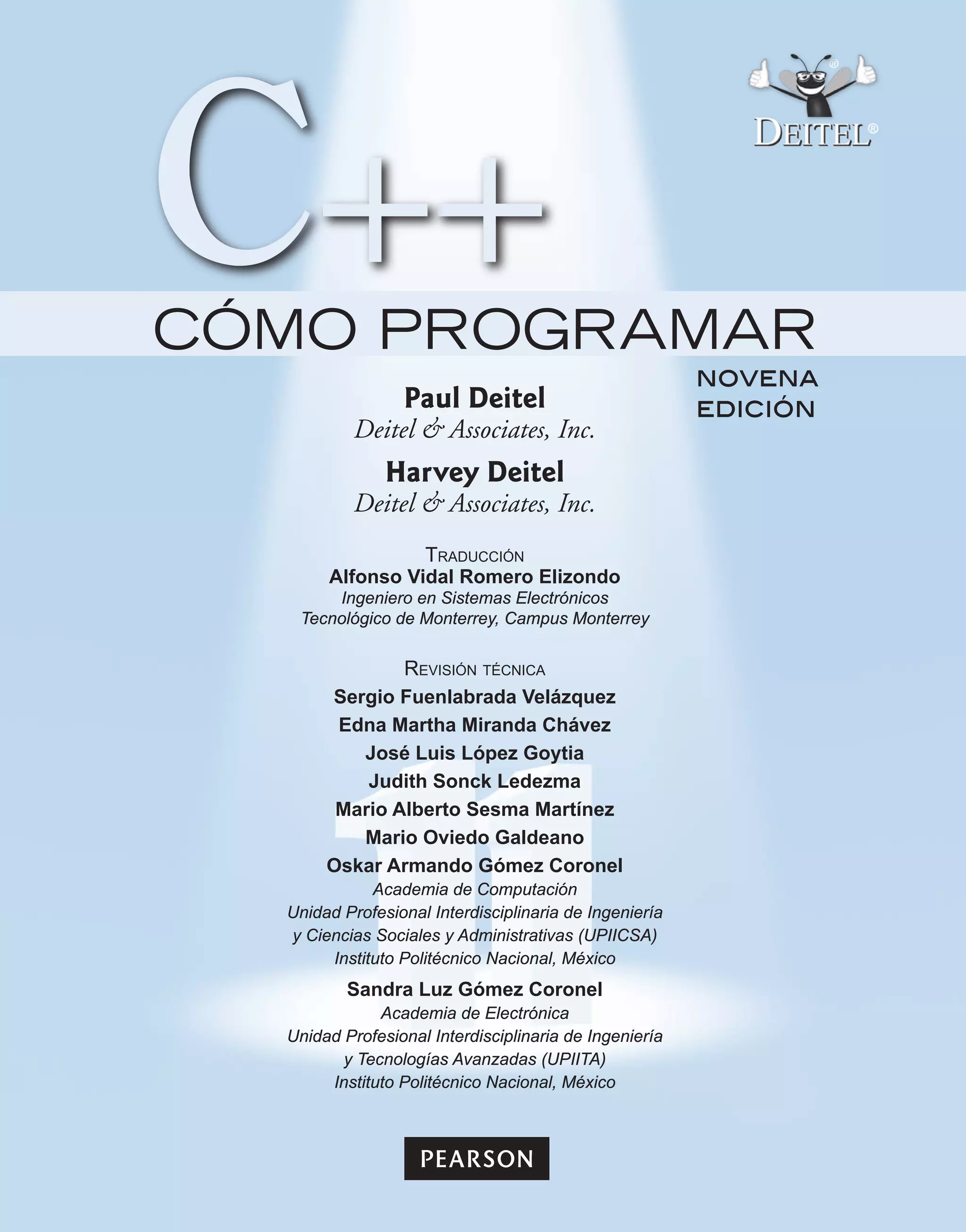 novena
edición
CÓMO PROGRAMAR
Paul Deitel
Deitel & Associates, Inc.
Harvey Deitel
Deitel & Associates, Inc.
Traducción
Alfonso Vidal Romero Elizondo
Ingeniero en Sistemas Electrónicos
Tecnológico de Monterrey, Campus Monterrey
Revisión técnica
Sergio Fuenlabrada Velázquez
Edna Martha Miranda Chávez
José Luis López Goytia
Judith Sonck Ledezma
Mario Alberto Sesma Martínez
Mario Oviedo Galdeano
Oskar Armando Gómez Coronel
Academia de Computación
Unidad Profesional Interdisciplinaria de Ingeniería
y Ciencias Sociales y Administrativas (UPIICSA)
Instituto Politécnico Nacional, México
Sandra Luz Gómez Coronel
Academia de Electrónica
Unidad Profesional Interdisciplinaria de Ingeniería
y Tecnologías Avanzadas (UPIITA)
Instituto Politécnico Nacional, México
 